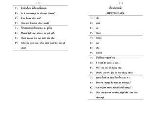 177 178
T : จาเป็นไหม ที่ต้องเปลี่ยนรถ
E : Is it necessary to change buses?
C : Yao huan che ma?
P : (Yee-ow hwahn cher mah)
T : โปรดบอกนะท่านจะลง ณ จุดใด
E : Please tell me where to get off.
C : Qing gaosu wo zai nali xia che.
P : (Cheeng gow-soo who zigh nah-lee she-ah
cher)
เกี่ยวกับรถเช่า
RENTAL CARS
T : เช่า
E : rent
C : zu
P : (joo)
T : รถนั่ง
E : car
C : che
P : (cher)
T : ฉันต้องการจะเช่ารถ
E : I want to rent a car.
C : Wo yao zu yi liang che.
P : (Woh yee-ow joo ee lee-ahng cher)
T : คุณจะคิดค่าเช่าตามวันหรือระยะทาง
E : Do you charge by time or mileage?
C : An shijian suan, haishi an licheng?
P : (An shr-jee-an swahn, high-shr ahn lee-
churng)
 