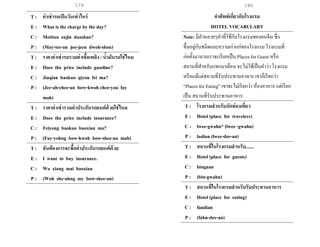 179 180
T : ค่าเช่ารถเป็นวันเท่าไหร่
E : What is the charge by the day?
C : Meitian zujin duoshao?
P : (May-tee-an joo-jeen dwoh-shou)
T : ราคาค่าเช่ารถรวมค่าเชื้อเพลิง / น้ามันรถใช่ไหม
E : Does the price include gasoline?
C : Jiaqian baokuo qiyou fei ma?
P : (Jee-ah-chee-an bow-kwoh chee-you fay
mah)
T : ราคาค่าเช่ารวมค่าประกันรถยนต์ด้วยใช่ไหม
E : Does the price include insurance?
C : Feiyong baokuo baoxian ma?
P : (Fay-yohng bow-kwoh bow-shee-an mah)
T : ฉันต้องการจะซื้อค่าประกันรถยนต์ด้วย
E : I want to buy insurance.
C : Wo xiang mai baoxian
P : (Woh she-ahng my bow-shee-an)
คาศัพท์เกี่ยวกับโรงแรม
HOTEL VOCABULARY
Note: มีคาหลายๆคาที่ใช้กับโรงแรมของคนจีน ซึ่ง
ขึ้นอยู่กับชนิดและความเก่าแก่ของโรงแรม โรงแรมที่
ก่อตั้งมานานเราจะเรียกเป็น Places for Guest หรือ
สถานที่สาหรับแขกมาเยือน จะไม่ใช้เป็นคาว่า โรงแรม
หรือแม้แต่สถานที่รับประทานอาหาร เขาก็เรียกว่า
“Places for Eating” เขาจะไม่เรียกว่า ห้องอาหาร แต่เรียก
เป็น สถานที่รับประทานอาหาร
T : โรงแรมสาหรับนักท่องเที่ยว
E : Hotel (place for travelers)
C : lwee-gwahn* (lwee -gwahn)
P : ludian (lwee-dee-an)
T : สถานที่ในโรงแรมสาหรับ.......
E : Hotel (place for guests)
C : binguan
P : (bin-gwahn)
T : สถานที่ในโรงแรมสาหรับรับประทานอาหาร
E : Hotel (place for eating)
C : fandian
P : (fahn-dee-an)
 