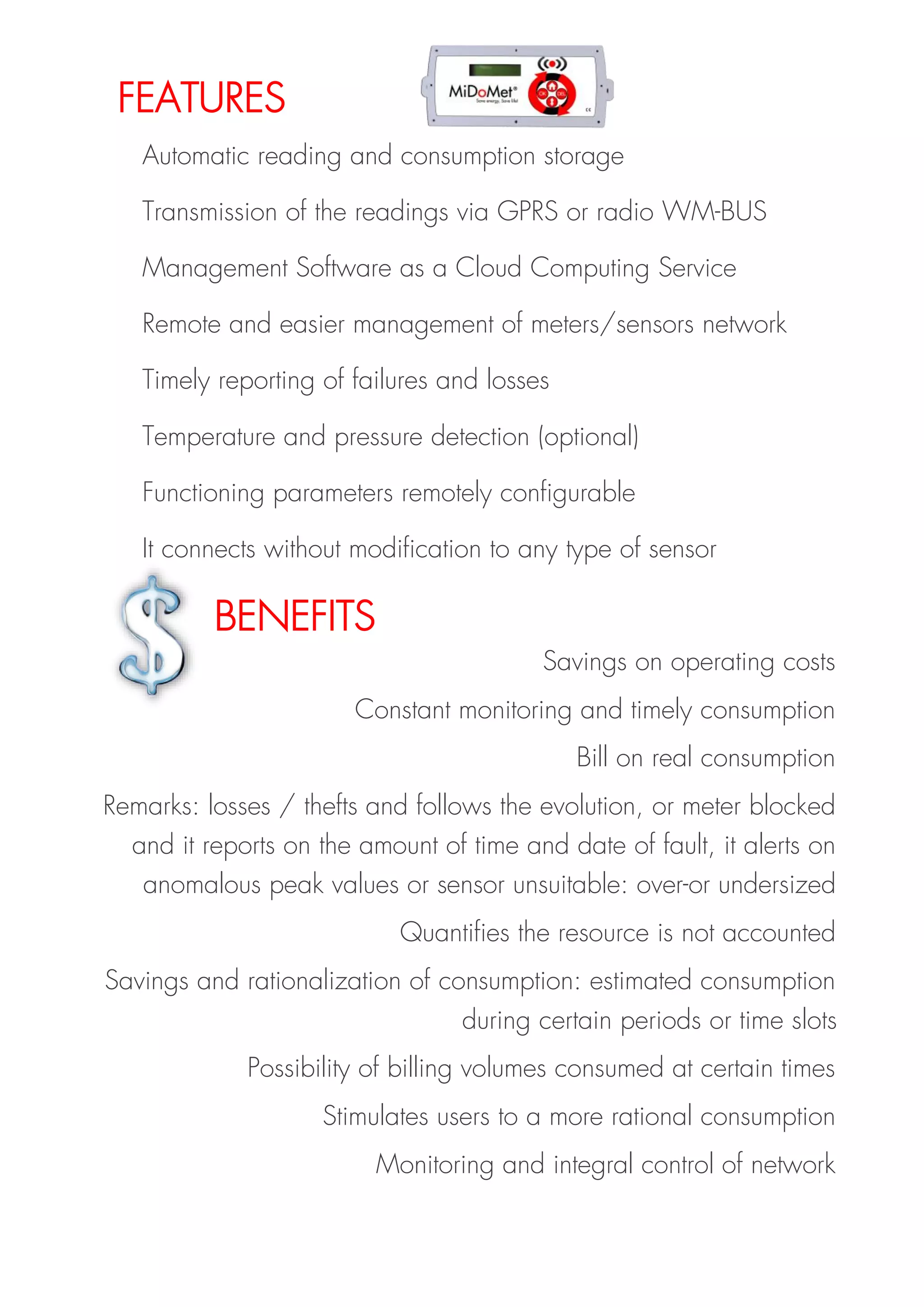Savings on operating costs
Constant monitoring and timely consumption
Bill on real consumption
Remarks: losses / thefts and follows the evolution, or meter blocked
and it reports on the amount of time and date of fault, it alerts on
anomalous peak values or sensor unsuitable: over-or undersized
Quantifies the resource is not accounted
Savings and rationalization of consumption: estimated consumption
during certain periods or time slots
Possibility of billing volumes consumed at certain times
Stimulates users to a more rational consumption
Monitoring and integral control of network
FEATURES
BENEFITS
Automatic reading and consumption storage
Transmission of the readings via GPRS or radio WM-BUS
Management Software as a Cloud Computing Service
Remote and easier management of meters/sensors network
Timely reporting of failures and losses
Temperature and pressure detection (optional)
Functioning parameters remotely configurable
It connects without modification to any type of sensor
 