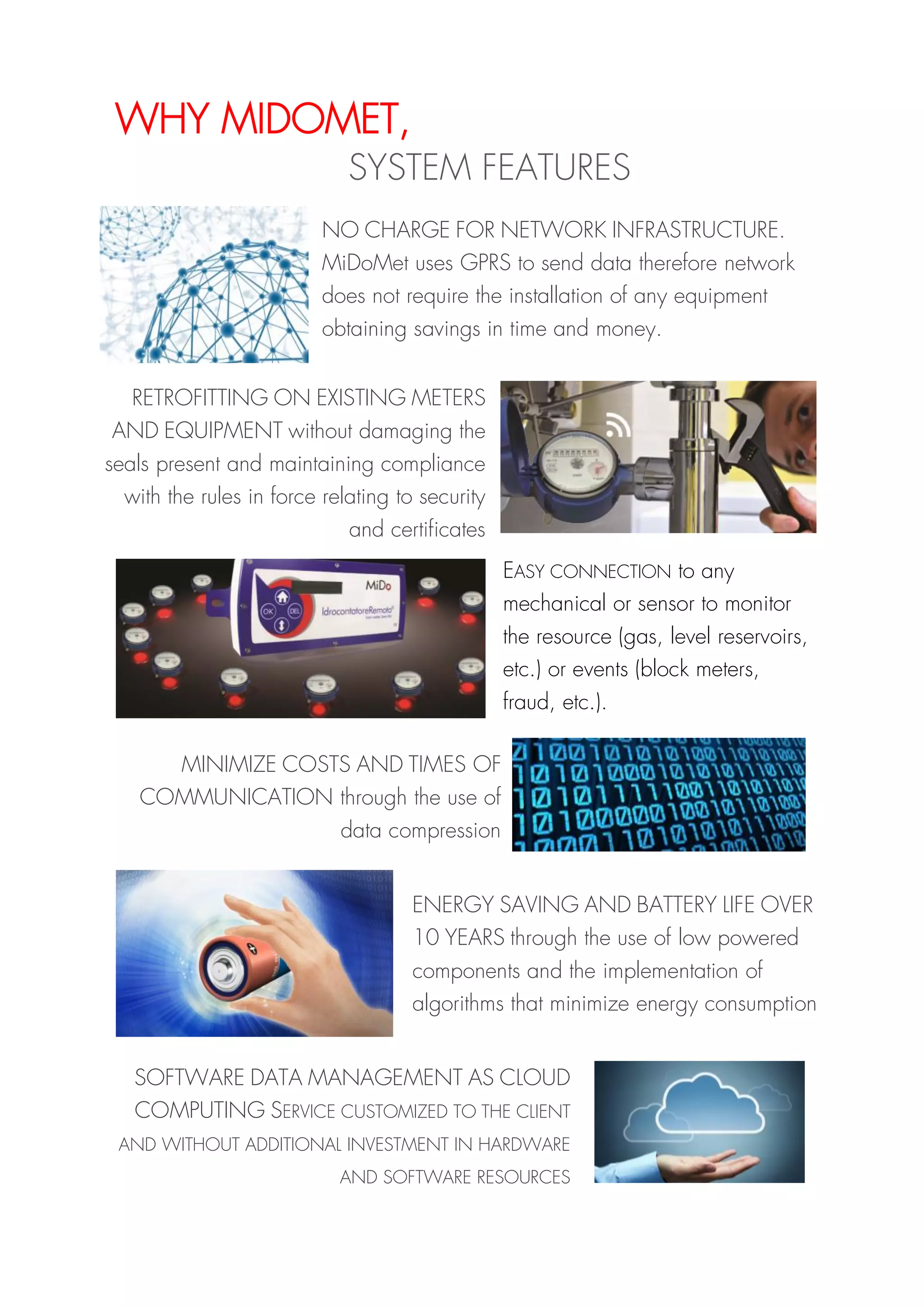 WHY MIDOMET,
SYSTEM FEATURES
NO CHARGE FOR NETWORK INFRASTRUCTURE.
MiDoMet uses GPRS to send data therefore network
does not require the installation of any equipment
obtaining savings in time and money.
EASY CONNECTION to any
mechanical or sensor to monitor
the resource (gas, level reservoirs,
etc.) or events (block meters,
fraud, etc.).
MINIMIZE COSTS AND TIMES OF
COMMUNICATION through the use of
data compression
ENERGY SAVING AND BATTERY LIFE OVER
10 YEARS through the use of low powered
components and the implementation of
algorithms that minimize energy consumption
SOFTWARE DATA MANAGEMENT AS CLOUD
COMPUTING SERVICE CUSTOMIZED TO THE CLIENT
AND WITHOUT ADDITIONAL INVESTMENT IN HARDWARE
AND SOFTWARE RESOURCES
RETROFITTING ON EXISTING METERS
AND EQUIPMENT without damaging the
seals present and maintaining compliance
with the rules in force relating to security
and certificates
 