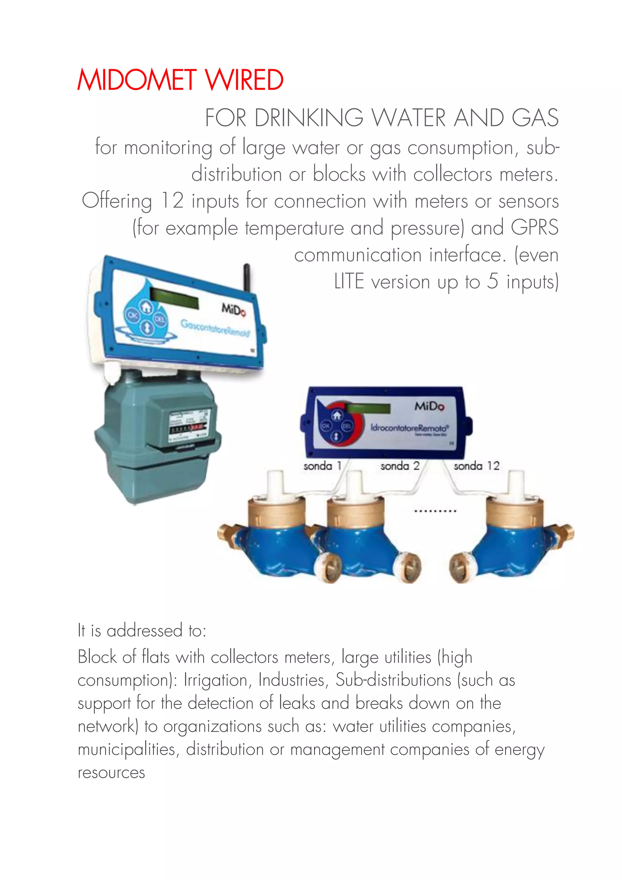 MIDOMET WIRED
FOR DRINKING WATER AND GAS
for monitoring of large water or gas consumption, sub-
distribution or blocks with collectors meters.
Offering 12 inputs for connection with meters or sensors
(for example temperature and pressure) and GPRS
communication interface. (even
LITE version up to 5 inputs)
It is addressed to:
Block of flats with collectors meters, large utilities (high
consumption): Irrigation, Industries, Sub-distributions (such as
support for the detection of leaks and breaks down on the
network) to organizations such as: water utilities companies,
municipalities, distribution or management companies of energy
resources
 
