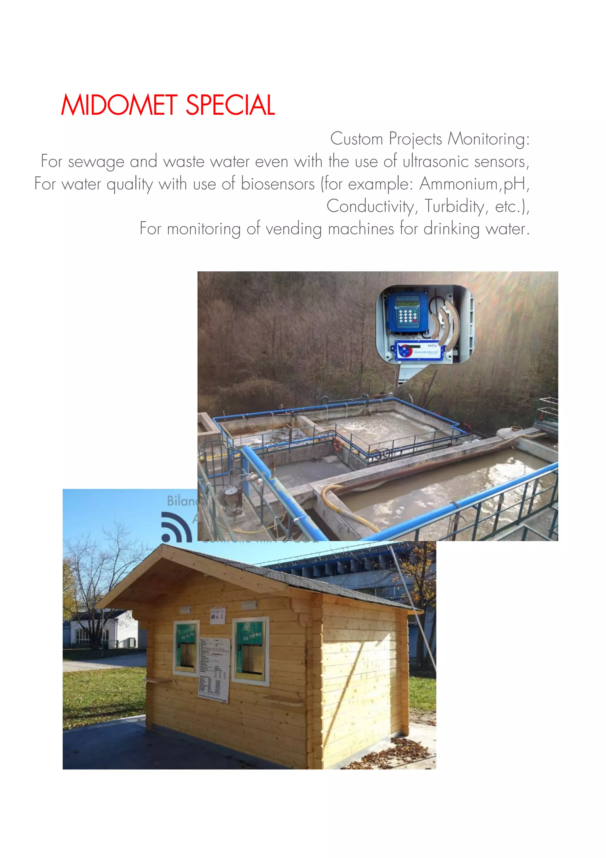 MIDOMET SPECIAL
Custom Projects Monitoring:
For sewage and waste water even with the use of ultrasonic sensors,
For water quality with use of biosensors (for example: Ammonium,pH,
Conductivity, Turbidity, etc.),
For monitoring of vending machines for drinking water.
 
