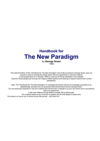 Handbook for
                      The New Paradigm
                                             by George Green
                                                       1999



   This Internet Edition of the "Handbook for The New Paradigm" was kindly provided by George Green upon my
                 request in order to provide the whole planet with the opportunity to view the material.
               It was posted back in 21 October 1999 as a service for those interested in the material.
    Good for those people just coming from religious belief systems and seeking to expand beyond their current
                                                      perspective.

     Note: The "Handbook for The New Paradigm" is composed of several volumes of messages purported to be
                  telepathically received from an advanced Ultra-Dimensional race by George Green.
 You are obviously expected to view this material with discernment, evaluate it on your own terms and in accordance
                                                   with your experience.
                             It will mean different things different people, like anything else.
                    The material seems to be of service to people, and for that reason it exists here.
Find what is of use to you in terms of your life journey... and have fun!
 