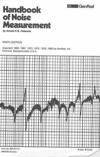 GenRad

Handbook
of Noise
Measurement
by Arnold P.G. Peterson

NINTH EDITION

Copyright 1963, 1967, 1972, 1974, 1978, 1980 by GenRad, Inc.
Concord, Massachusetts U.S.A.

—

-

+
J
i

I
t
Sh-Tr...._T

'Nllfi lilt

::::

....
_ _.__

•-

.... —
at iBtri
__
_j|fc.—„ ijL«mi.
-„--1iHi:j:"lH-ir- r—

^P'liWJ

—_ti"L aff -W. -—w
jL__j__
- —. L
lr
i__
— -

:::::

i

1
T"
J —i
jL ~~ v~t:v

lltr-ilV^Wifl 5
JOJ I jt

--•••¥-

-

___:::::

0

I

I
f
H

I
I + -jt
_h

- -y

--

JJ—
Form No. 5301-8111-O
PRINTED IN U.S.A.

Price: $12.95

 