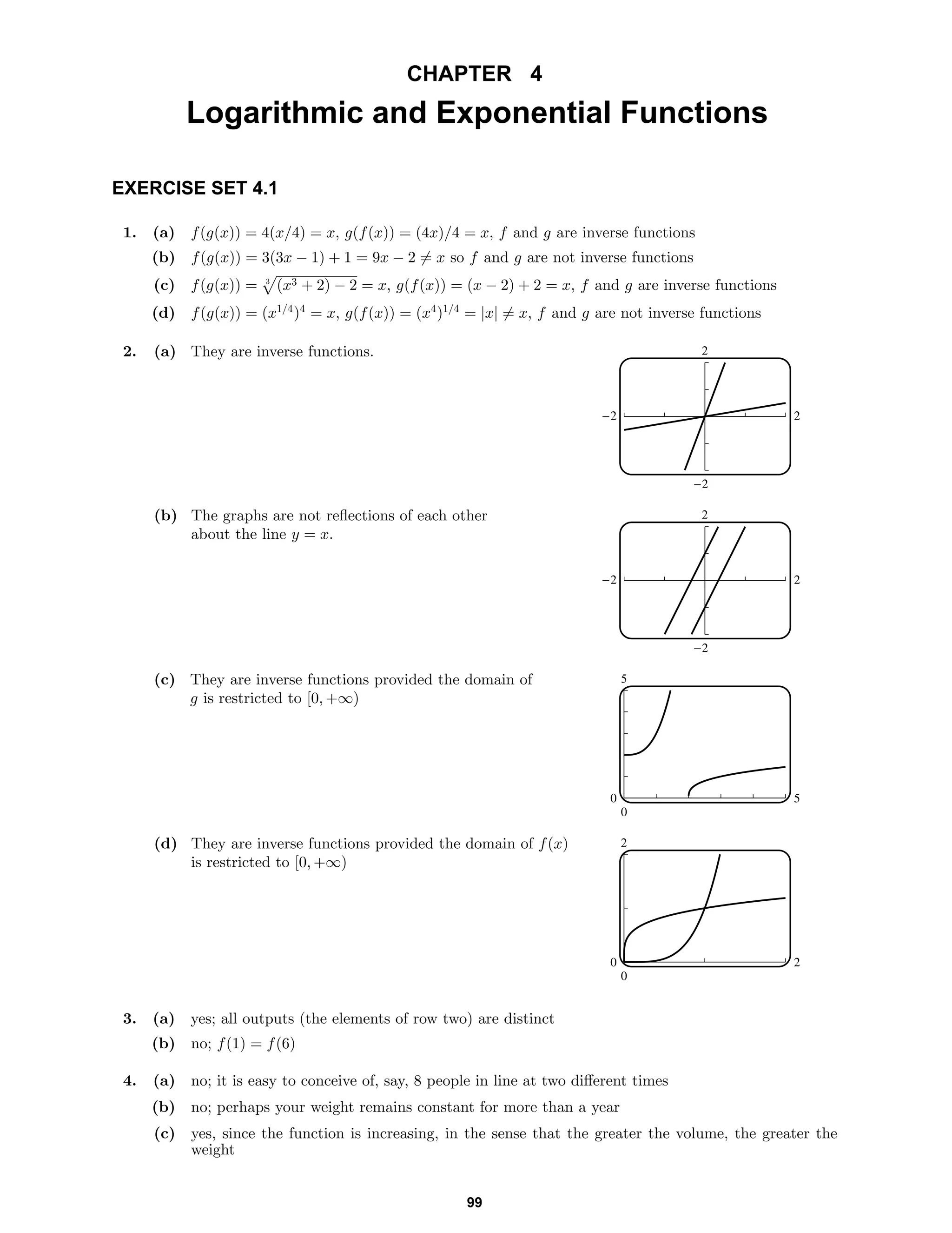 CHAPTER 4
Logarithmic and Exponential Functions
EXERCISE SET 4.1
1. (a) f(g(x)) = 4(x/4) = x, g(f(x)) = (4x)/4 = x, f and g are inverse functions
(b) f(g(x)) = 3(3x − 1) + 1 = 9x − 2 = x so f and g are not inverse functions
(c) f(g(x)) = 3
(x3 + 2) − 2 = x, g(f(x)) = (x − 2) + 2 = x, f and g are inverse functions
(d) f(g(x)) = (x1/4
)4
= x, g(f(x)) = (x4
)1/4
= |x| = x, f and g are not inverse functions
2. (a) They are inverse functions. 2
-2
-2 2
(b) The graphs are not reﬂections of each other
about the line y = x.
2
-2
-2 2
(c) They are inverse functions provided the domain of
g is restricted to [0, +∞)
5
0
0 5
(d) They are inverse functions provided the domain of f(x)
is restricted to [0, +∞)
2
0
0 2
3. (a) yes; all outputs (the elements of row two) are distinct
(b) no; f(1) = f(6)
4. (a) no; it is easy to conceive of, say, 8 people in line at two diﬀerent times
(b) no; perhaps your weight remains constant for more than a year
(c) yes, since the function is increasing, in the sense that the greater the volume, the greater the
weight
99
 