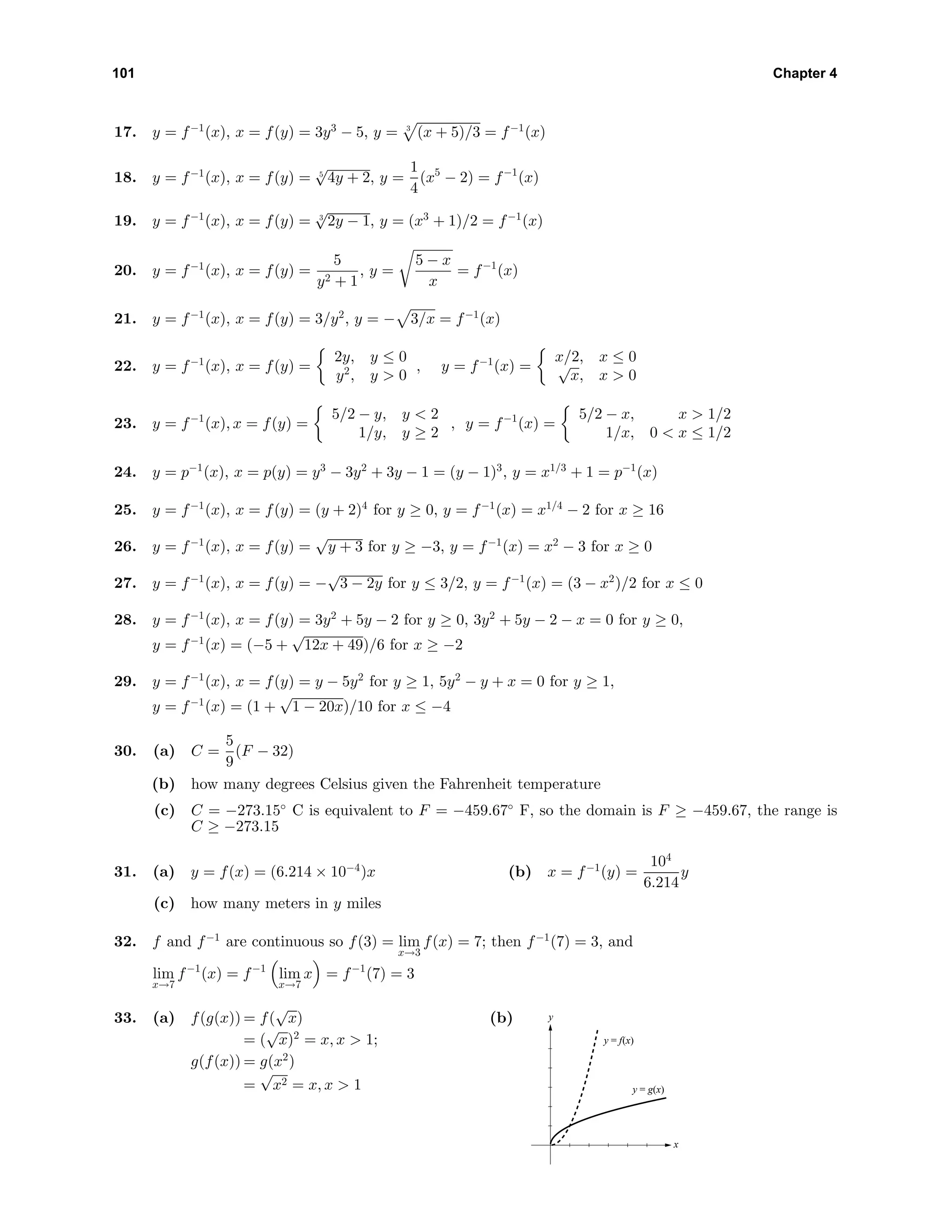 101 Chapter 4
17. y = f−1
(x), x = f(y) = 3y3
− 5, y = 3
(x + 5)/3 = f−1
(x)
18. y = f−1
(x), x = f(y) = 5
√
4y + 2, y =
1
4
(x5
− 2) = f−1
(x)
19. y = f−1
(x), x = f(y) = 3
√
2y − 1, y = (x3
+ 1)/2 = f−1
(x)
20. y = f−1
(x), x = f(y) =
5
y2 + 1
, y =
5 − x
x
= f−1
(x)
21. y = f−1
(x), x = f(y) = 3/y2
, y = − 3/x = f−1
(x)
22. y = f−1
(x), x = f(y) =
2y, y ≤ 0
y2
, y > 0
, y = f−1
(x) =
x/2, x ≤ 0√
x, x > 0
23. y = f−1
(x), x = f(y) =
5/2 − y, y < 2
1/y, y ≥ 2
, y = f−1
(x) =
5/2 − x, x > 1/2
1/x, 0 < x ≤ 1/2
24. y = p−1
(x), x = p(y) = y3
− 3y2
+ 3y − 1 = (y − 1)3
, y = x1/3
+ 1 = p−1
(x)
25. y = f−1
(x), x = f(y) = (y + 2)4
for y ≥ 0, y = f−1
(x) = x1/4
− 2 for x ≥ 16
26. y = f−1
(x), x = f(y) =
√
y + 3 for y ≥ −3, y = f−1
(x) = x2
− 3 for x ≥ 0
27. y = f−1
(x), x = f(y) = −
√
3 − 2y for y ≤ 3/2, y = f−1
(x) = (3 − x2
)/2 for x ≤ 0
28. y = f−1
(x), x = f(y) = 3y2
+ 5y − 2 for y ≥ 0, 3y2
+ 5y − 2 − x = 0 for y ≥ 0,
y = f−1
(x) = (−5 +
√
12x + 49)/6 for x ≥ −2
29. y = f−1
(x), x = f(y) = y − 5y2
for y ≥ 1, 5y2
− y + x = 0 for y ≥ 1,
y = f−1
(x) = (1 +
√
1 − 20x)/10 for x ≤ −4
30. (a) C =
5
9
(F − 32)
(b) how many degrees Celsius given the Fahrenheit temperature
(c) C = −273.15◦
C is equivalent to F = −459.67◦
F, so the domain is F ≥ −459.67, the range is
C ≥ −273.15
31. (a) y = f(x) = (6.214 × 10−4
)x (b) x = f−1
(y) =
104
6.214
y
(c) how many meters in y miles
32. f and f−1
are continuous so f(3) = lim
x→3
f(x) = 7; then f−1
(7) = 3, and
lim
x→7
f−1
(x) = f−1
lim
x→7
x = f−1
(7) = 3
33. (a) f(g(x)) = f(
√
x)
= (
√
x)2
= x, x > 1;
g(f(x)) = g(x2
)
=
√
x2 = x, x > 1
(b)
x
y
y = f(x)
y = g(x)
 