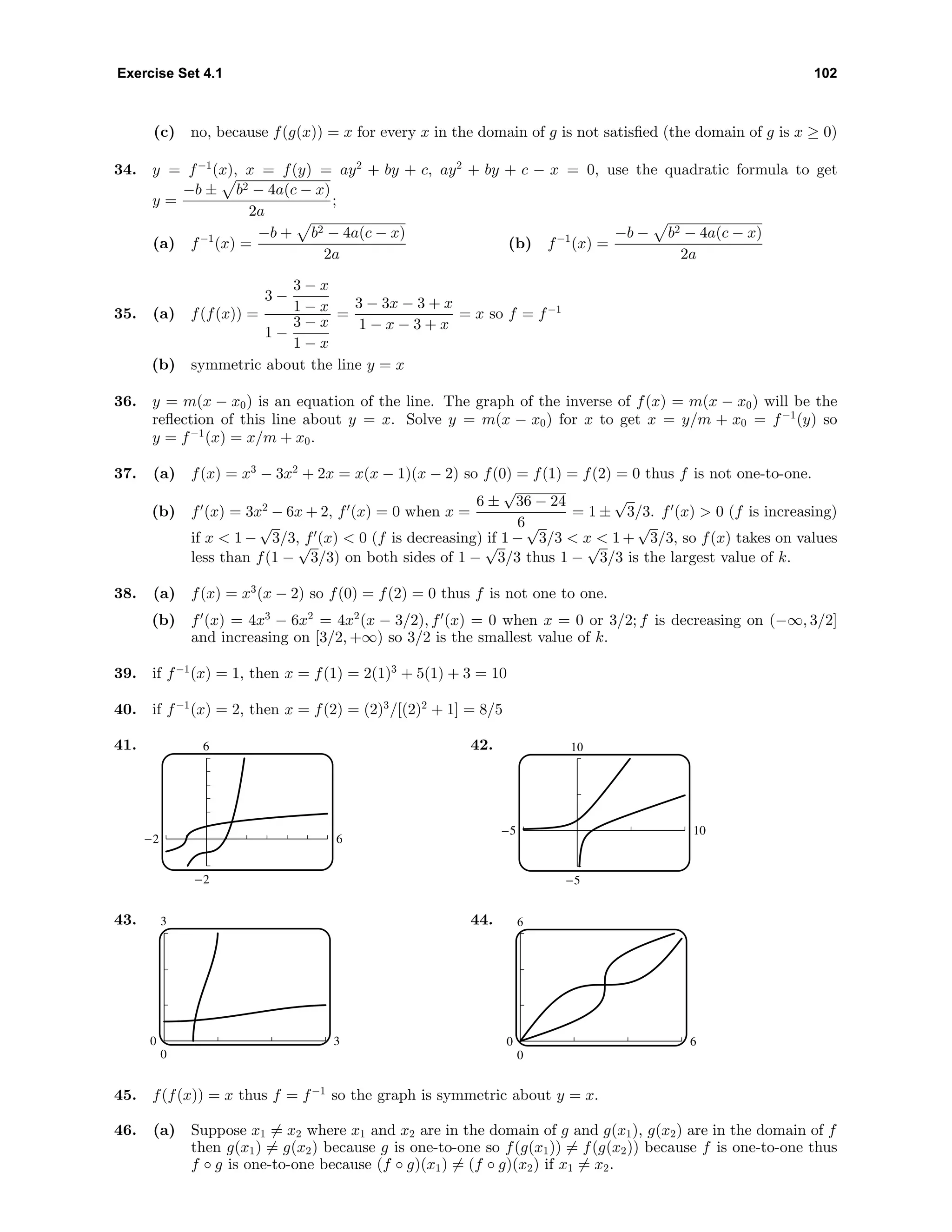 Exercise Set 4.1 102
(c) no, because f(g(x)) = x for every x in the domain of g is not satisﬁed (the domain of g is x ≥ 0)
34. y = f−1
(x), x = f(y) = ay2
+ by + c, ay2
+ by + c − x = 0, use the quadratic formula to get
y =
−b ± b2 − 4a(c − x)
2a
;
(a) f−1
(x) =
−b + b2 − 4a(c − x)
2a
(b) f−1
(x) =
−b − b2 − 4a(c − x)
2a
35. (a) f(f(x)) =
3 −
3 − x
1 − x
1 −
3 − x
1 − x
=
3 − 3x − 3 + x
1 − x − 3 + x
= x so f = f−1
(b) symmetric about the line y = x
36. y = m(x − x0) is an equation of the line. The graph of the inverse of f(x) = m(x − x0) will be the
reﬂection of this line about y = x. Solve y = m(x − x0) for x to get x = y/m + x0 = f−1
(y) so
y = f−1
(x) = x/m + x0.
37. (a) f(x) = x3
− 3x2
+ 2x = x(x − 1)(x − 2) so f(0) = f(1) = f(2) = 0 thus f is not one-to-one.
(b) f (x) = 3x2
− 6x + 2, f (x) = 0 when x =
6 ±
√
36 − 24
6
= 1 ±
√
3/3. f (x) > 0 (f is increasing)
if x < 1 −
√
3/3, f (x) < 0 (f is decreasing) if 1 −
√
3/3 < x < 1 +
√
3/3, so f(x) takes on values
less than f(1 −
√
3/3) on both sides of 1 −
√
3/3 thus 1 −
√
3/3 is the largest value of k.
38. (a) f(x) = x3
(x − 2) so f(0) = f(2) = 0 thus f is not one to one.
(b) f (x) = 4x3
− 6x2
= 4x2
(x − 3/2), f (x) = 0 when x = 0 or 3/2; f is decreasing on (−∞, 3/2]
and increasing on [3/2, +∞) so 3/2 is the smallest value of k.
39. if f−1
(x) = 1, then x = f(1) = 2(1)3
+ 5(1) + 3 = 10
40. if f−1
(x) = 2, then x = f(2) = (2)3
/[(2)2
+ 1] = 8/5
41. 6
-2
-2 6
42. 10
-5
-5 10
43. 3
0
0 3
44. 6
0
0 6
45. f(f(x)) = x thus f = f−1
so the graph is symmetric about y = x.
46. (a) Suppose x1 = x2 where x1 and x2 are in the domain of g and g(x1), g(x2) are in the domain of f
then g(x1) = g(x2) because g is one-to-one so f(g(x1)) = f(g(x2)) because f is one-to-one thus
f ◦ g is one-to-one because (f ◦ g)(x1) = (f ◦ g)(x2) if x1 = x2.
 