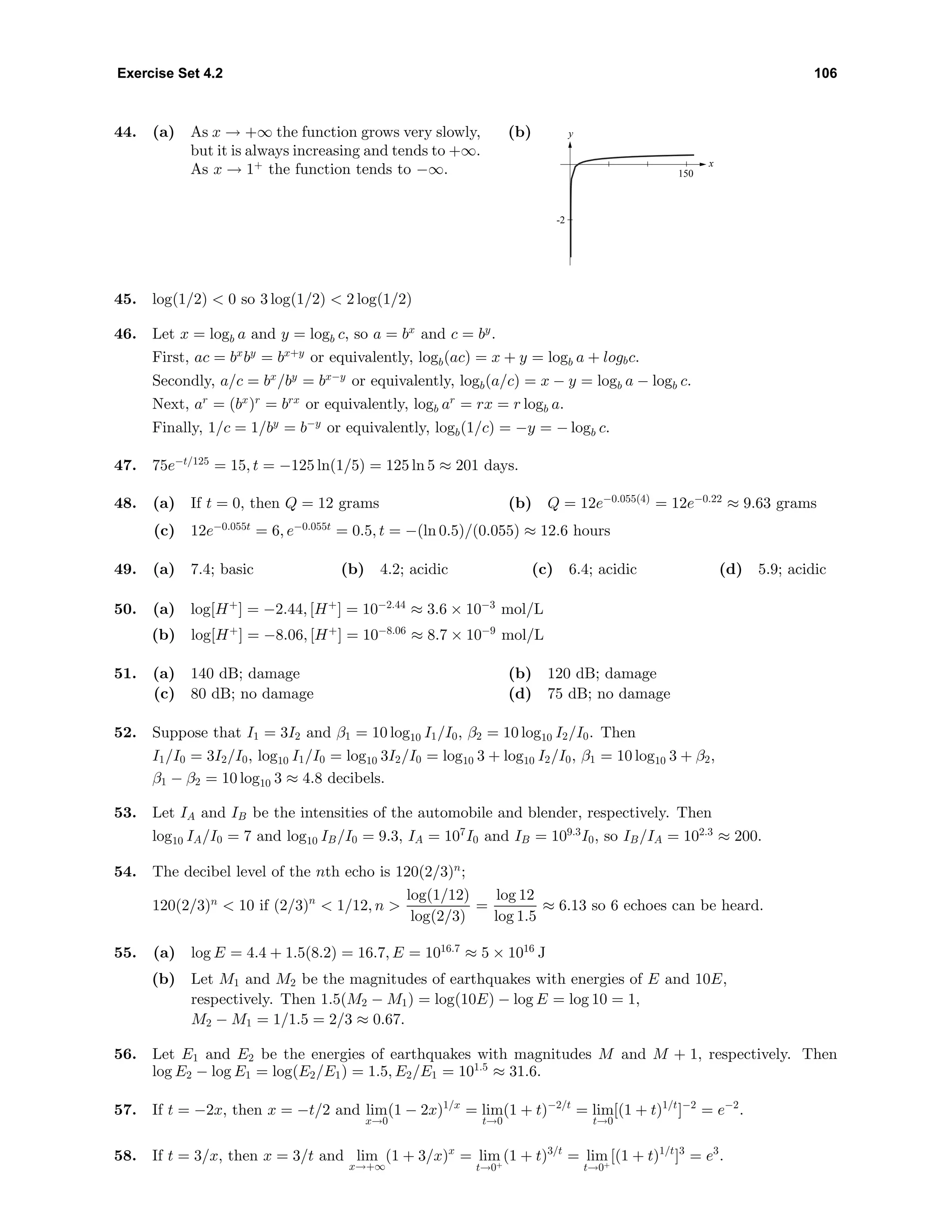 Exercise Set 4.2 106
44. (a) As x → +∞ the function grows very slowly,
but it is always increasing and tends to +∞.
As x → 1+
the function tends to −∞.
(b) y
x
-2
150
45. log(1/2) < 0 so 3 log(1/2) < 2 log(1/2)
46. Let x = logb a and y = logb c, so a = bx
and c = by
.
First, ac = bx
by
= bx+y
or equivalently, logb(ac) = x + y = logb a + logbc.
Secondly, a/c = bx
/by
= bx−y
or equivalently, logb(a/c) = x − y = logb a − logb c.
Next, ar
= (bx
)r
= brx
or equivalently, logb ar
= rx = r logb a.
Finally, 1/c = 1/by
= b−y
or equivalently, logb(1/c) = −y = − logb c.
47. 75e−t/125
= 15, t = −125 ln(1/5) = 125 ln 5 ≈ 201 days.
48. (a) If t = 0, then Q = 12 grams (b) Q = 12e−0.055(4)
= 12e−0.22
≈ 9.63 grams
(c) 12e−0.055t
= 6, e−0.055t
= 0.5, t = −(ln 0.5)/(0.055) ≈ 12.6 hours
49. (a) 7.4; basic (b) 4.2; acidic (c) 6.4; acidic (d) 5.9; acidic
50. (a) log[H+
] = −2.44, [H+
] = 10−2.44
≈ 3.6 × 10−3
mol/L
(b) log[H+
] = −8.06, [H+
] = 10−8.06
≈ 8.7 × 10−9
mol/L
51. (a) 140 dB; damage (b) 120 dB; damage
(c) 80 dB; no damage (d) 75 dB; no damage
52. Suppose that I1 = 3I2 and β1 = 10 log10 I1/I0, β2 = 10 log10 I2/I0. Then
I1/I0 = 3I2/I0, log10 I1/I0 = log10 3I2/I0 = log10 3 + log10 I2/I0, β1 = 10 log10 3 + β2,
β1 − β2 = 10 log10 3 ≈ 4.8 decibels.
53. Let IA and IB be the intensities of the automobile and blender, respectively. Then
log10 IA/I0 = 7 and log10 IB/I0 = 9.3, IA = 107
I0 and IB = 109.3
I0, so IB/IA = 102.3
≈ 200.
54. The decibel level of the nth echo is 120(2/3)n
;
120(2/3)n
< 10 if (2/3)n
< 1/12, n >
log(1/12)
log(2/3)
=
log 12
log 1.5
≈ 6.13 so 6 echoes can be heard.
55. (a) log E = 4.4 + 1.5(8.2) = 16.7, E = 1016.7
≈ 5 × 1016
J
(b) Let M1 and M2 be the magnitudes of earthquakes with energies of E and 10E,
respectively. Then 1.5(M2 − M1) = log(10E) − log E = log 10 = 1,
M2 − M1 = 1/1.5 = 2/3 ≈ 0.67.
56. Let E1 and E2 be the energies of earthquakes with magnitudes M and M + 1, respectively. Then
log E2 − log E1 = log(E2/E1) = 1.5, E2/E1 = 101.5
≈ 31.6.
57. If t = −2x, then x = −t/2 and lim
x→0
(1 − 2x)1/x
= lim
t→0
(1 + t)−2/t
= lim
t→0
[(1 + t)1/t
]−2
= e−2
.
58. If t = 3/x, then x = 3/t and lim
x→+∞
(1 + 3/x)x
= lim
t→0+
(1 + t)3/t
= lim
t→0+
[(1 + t)1/t
]3
= e3
.
 