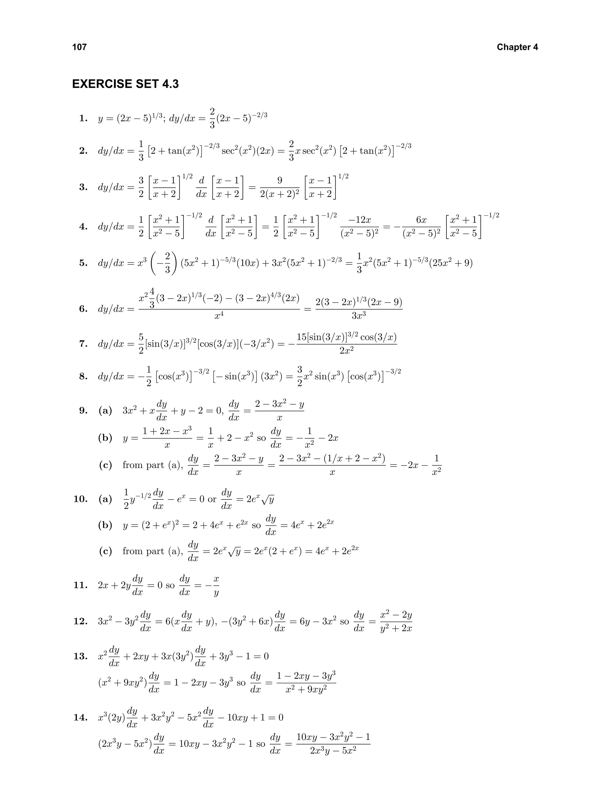 107 Chapter 4
EXERCISE SET 4.3
1. y = (2x − 5)1/3
; dy/dx =
2
3
(2x − 5)−2/3
2. dy/dx =
1
3
2 + tan(x2
)
−2/3
sec2
(x2
)(2x) =
2
3
x sec2
(x2
) 2 + tan(x2
)
−2/3
3. dy/dx =
3
2
x − 1
x + 2
1/2
d
dx
x − 1
x + 2
=
9
2(x + 2)2
x − 1
x + 2
1/2
4. dy/dx =
1
2
x2
+ 1
x2 − 5
−1/2
d
dx
x2
+ 1
x2 − 5
=
1
2
x2
+ 1
x2 − 5
−1/2
−12x
(x2 − 5)2
= −
6x
(x2 − 5)2
x2
+ 1
x2 − 5
−1/2
5. dy/dx = x3
−
2
3
(5x2
+ 1)−5/3
(10x) + 3x2
(5x2
+ 1)−2/3
=
1
3
x2
(5x2
+ 1)−5/3
(25x2
+ 9)
6. dy/dx =
x2 4
3
(3 − 2x)1/3
(−2) − (3 − 2x)4/3
(2x)
x4
=
2(3 − 2x)1/3
(2x − 9)
3x3
7. dy/dx =
5
2
[sin(3/x)]3/2
[cos(3/x)](−3/x2
) = −
15[sin(3/x)]3/2
cos(3/x)
2x2
8. dy/dx = −
1
2
cos(x3
)
−3/2
− sin(x3
) (3x2
) =
3
2
x2
sin(x3
) cos(x3
)
−3/2
9. (a) 3x2
+ x
dy
dx
+ y − 2 = 0,
dy
dx
=
2 − 3x2
− y
x
(b) y =
1 + 2x − x3
x
=
1
x
+ 2 − x2
so
dy
dx
= −
1
x2
− 2x
(c) from part (a),
dy
dx
=
2 − 3x2
− y
x
=
2 − 3x2
− (1/x + 2 − x2
)
x
= −2x −
1
x2
10. (a)
1
2
y−1/2 dy
dx
− ex
= 0 or
dy
dx
= 2ex√
y
(b) y = (2 + ex
)2
= 2 + 4ex
+ e2x
so
dy
dx
= 4ex
+ 2e2x
(c) from part (a),
dy
dx
= 2ex√
y = 2ex
(2 + ex
) = 4ex
+ 2e2x
11. 2x + 2y
dy
dx
= 0 so
dy
dx
= −
x
y
12. 3x2
− 3y2 dy
dx
= 6(x
dy
dx
+ y), −(3y2
+ 6x)
dy
dx
= 6y − 3x2
so
dy
dx
=
x2
− 2y
y2 + 2x
13. x2 dy
dx
+ 2xy + 3x(3y2
)
dy
dx
+ 3y3
− 1 = 0
(x2
+ 9xy2
)
dy
dx
= 1 − 2xy − 3y3
so
dy
dx
=
1 − 2xy − 3y3
x2 + 9xy2
14. x3
(2y)
dy
dx
+ 3x2
y2
− 5x2 dy
dx
− 10xy + 1 = 0
(2x3
y − 5x2
)
dy
dx
= 10xy − 3x2
y2
− 1 so
dy
dx
=
10xy − 3x2
y2
− 1
2x3y − 5x2
 
