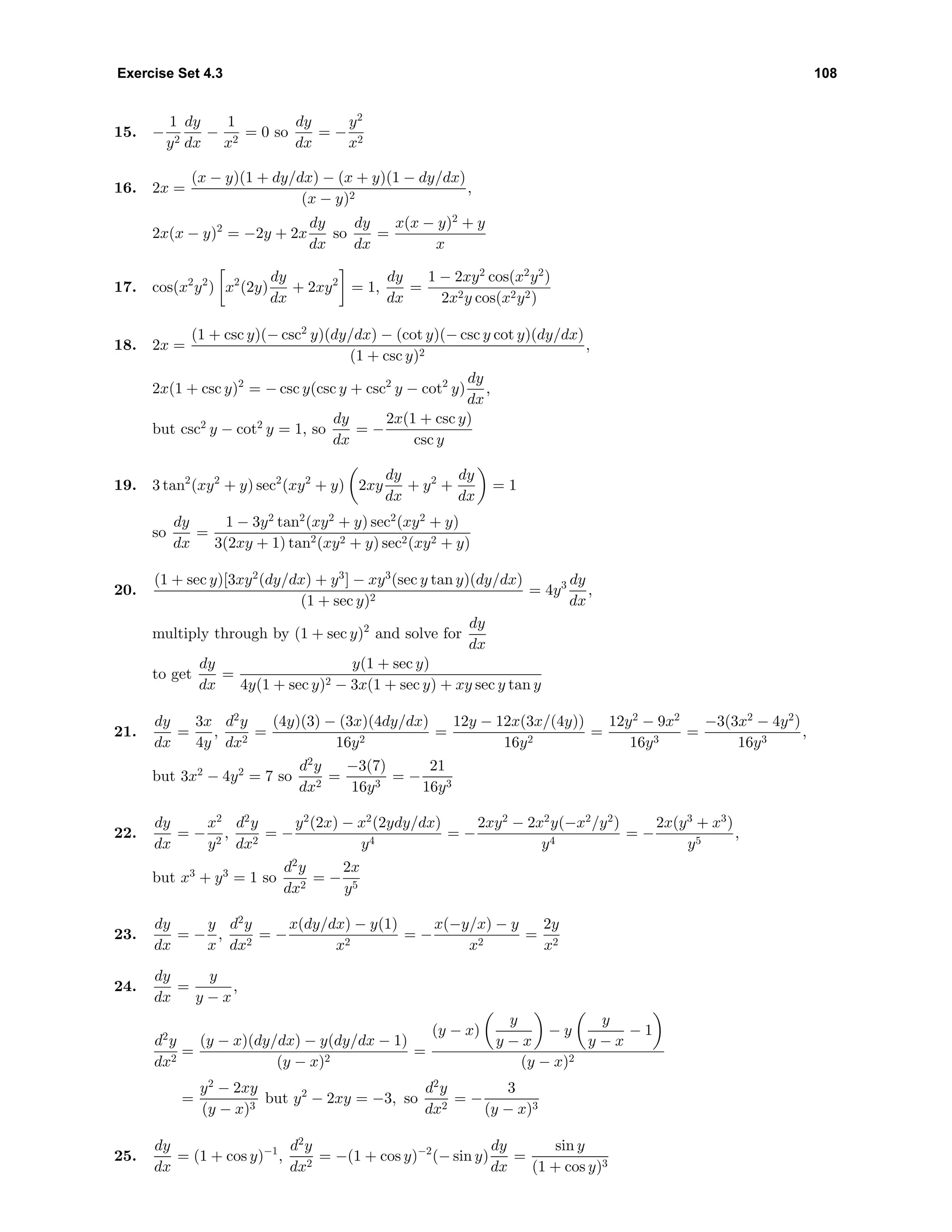 Exercise Set 4.3 108
15. −
1
y2
dy
dx
−
1
x2
= 0 so
dy
dx
= −
y2
x2
16. 2x =
(x − y)(1 + dy/dx) − (x + y)(1 − dy/dx)
(x − y)2
,
2x(x − y)2
= −2y + 2x
dy
dx
so
dy
dx
=
x(x − y)2
+ y
x
17. cos(x2
y2
) x2
(2y)
dy
dx
+ 2xy2
= 1,
dy
dx
=
1 − 2xy2
cos(x2
y2
)
2x2y cos(x2y2)
18. 2x =
(1 + csc y)(− csc2
y)(dy/dx) − (cot y)(− csc y cot y)(dy/dx)
(1 + csc y)2
,
2x(1 + csc y)2
= − csc y(csc y + csc2
y − cot2
y)
dy
dx
,
but csc2
y − cot2
y = 1, so
dy
dx
= −
2x(1 + csc y)
csc y
19. 3 tan2
(xy2
+ y) sec2
(xy2
+ y) 2xy
dy
dx
+ y2
+
dy
dx
= 1
so
dy
dx
=
1 − 3y2
tan2
(xy2
+ y) sec2
(xy2
+ y)
3(2xy + 1) tan2(xy2 + y) sec2(xy2 + y)
20.
(1 + sec y)[3xy2
(dy/dx) + y3
] − xy3
(sec y tan y)(dy/dx)
(1 + sec y)2
= 4y3 dy
dx
,
multiply through by (1 + sec y)2
and solve for
dy
dx
to get
dy
dx
=
y(1 + sec y)
4y(1 + sec y)2 − 3x(1 + sec y) + xy sec y tan y
21.
dy
dx
=
3x
4y
,
d2
y
dx2
=
(4y)(3) − (3x)(4dy/dx)
16y2
=
12y − 12x(3x/(4y))
16y2
=
12y2
− 9x2
16y3
=
−3(3x2
− 4y2
)
16y3
,
but 3x2
− 4y2
= 7 so
d2
y
dx2
=
−3(7)
16y3
= −
21
16y3
22.
dy
dx
= −
x2
y2
,
d2
y
dx2
= −
y2
(2x) − x2
(2ydy/dx)
y4
= −
2xy2
− 2x2
y(−x2
/y2
)
y4
= −
2x(y3
+ x3
)
y5
,
but x3
+ y3
= 1 so
d2
y
dx2
= −
2x
y5
23.
dy
dx
= −
y
x
,
d2
y
dx2
= −
x(dy/dx) − y(1)
x2
= −
x(−y/x) − y
x2
=
2y
x2
24.
dy
dx
=
y
y − x
,
d2
y
dx2
=
(y − x)(dy/dx) − y(dy/dx − 1)
(y − x)2
=
(y − x)
y
y − x
− y
y
y − x
− 1
(y − x)2
=
y2
− 2xy
(y − x)3
but y2
− 2xy = −3, so
d2
y
dx2
= −
3
(y − x)3
25.
dy
dx
= (1 + cos y)−1
,
d2
y
dx2
= −(1 + cos y)−2
(− sin y)
dy
dx
=
sin y
(1 + cos y)3
 