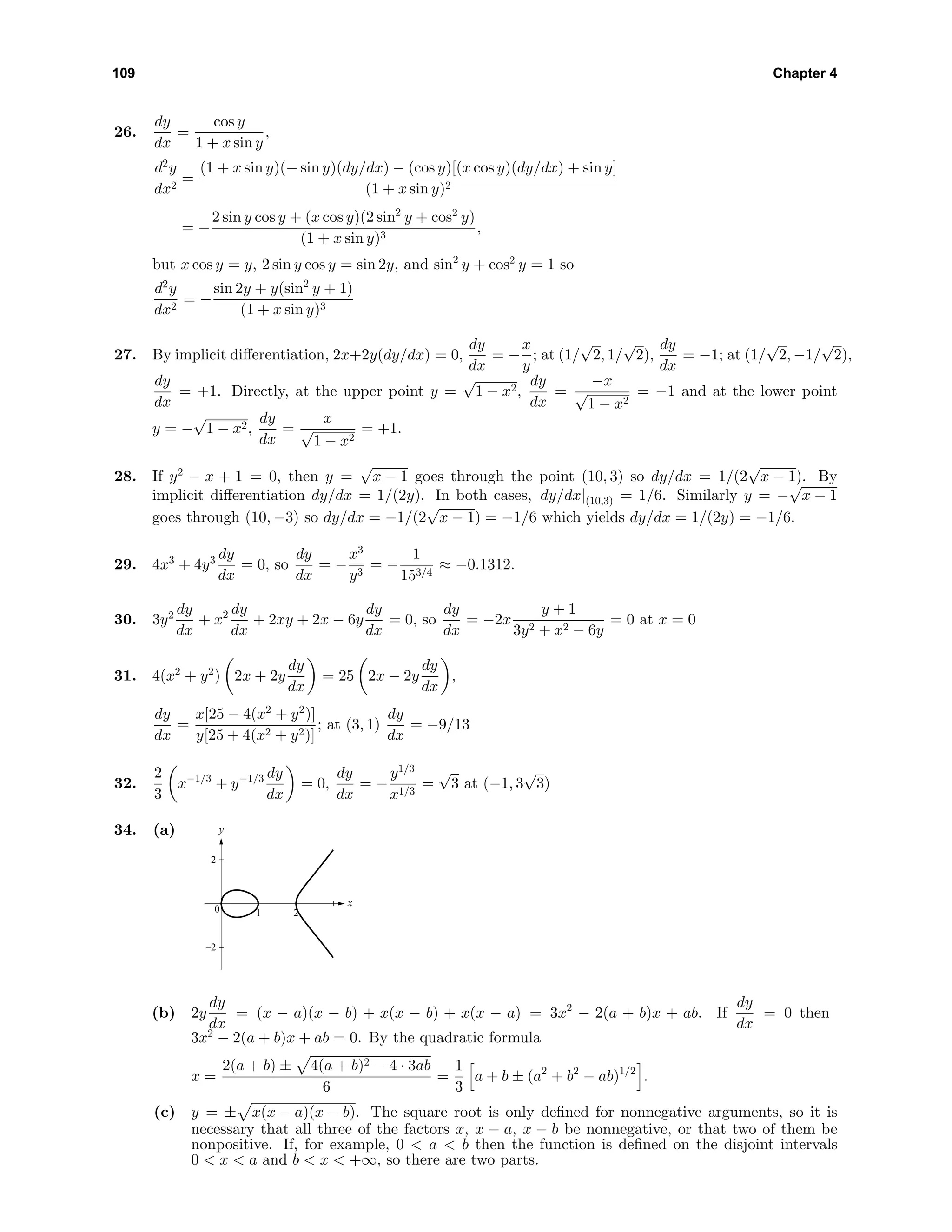 109 Chapter 4
26.
dy
dx
=
cos y
1 + x sin y
,
d2
y
dx2
=
(1 + x sin y)(− sin y)(dy/dx) − (cos y)[(x cos y)(dy/dx) + sin y]
(1 + x sin y)2
= −
2 sin y cos y + (x cos y)(2 sin2
y + cos2
y)
(1 + x sin y)3
,
but x cos y = y, 2 sin y cos y = sin 2y, and sin2
y + cos2
y = 1 so
d2
y
dx2
= −
sin 2y + y(sin2
y + 1)
(1 + x sin y)3
27. By implicit diﬀerentiation, 2x+2y(dy/dx) = 0,
dy
dx
= −
x
y
; at (1/
√
2, 1/
√
2),
dy
dx
= −1; at (1/
√
2, −1/
√
2),
dy
dx
= +1. Directly, at the upper point y =
√
1 − x2,
dy
dx
=
−x
√
1 − x2
= −1 and at the lower point
y = −
√
1 − x2,
dy
dx
=
x
√
1 − x2
= +1.
28. If y2
− x + 1 = 0, then y =
√
x − 1 goes through the point (10, 3) so dy/dx = 1/(2
√
x − 1). By
implicit diﬀerentiation dy/dx = 1/(2y). In both cases, dy/dx|(10,3) = 1/6. Similarly y = −
√
x − 1
goes through (10, −3) so dy/dx = −1/(2
√
x − 1) = −1/6 which yields dy/dx = 1/(2y) = −1/6.
29. 4x3
+ 4y3 dy
dx
= 0, so
dy
dx
= −
x3
y3
= −
1
153/4
≈ −0.1312.
30. 3y2 dy
dx
+ x2 dy
dx
+ 2xy + 2x − 6y
dy
dx
= 0, so
dy
dx
= −2x
y + 1
3y2 + x2 − 6y
= 0 at x = 0
31. 4(x2
+ y2
) 2x + 2y
dy
dx
= 25 2x − 2y
dy
dx
,
dy
dx
=
x[25 − 4(x2
+ y2
)]
y[25 + 4(x2 + y2)]
; at (3, 1)
dy
dx
= −9/13
32.
2
3
x−1/3
+ y−1/3 dy
dx
= 0,
dy
dx
= −
y1/3
x1/3
=
√
3 at (−1, 3
√
3)
34. (a) y
–2
0
2
1 2
x
(b) 2y
dy
dx
= (x − a)(x − b) + x(x − b) + x(x − a) = 3x2
− 2(a + b)x + ab. If
dy
dx
= 0 then
3x2
− 2(a + b)x + ab = 0. By the quadratic formula
x =
2(a + b) ± 4(a + b)2 − 4 · 3ab
6
=
1
3
a + b ± (a2
+ b2
− ab)1/2
.
(c) y = ± x(x − a)(x − b). The square root is only deﬁned for nonnegative arguments, so it is
necessary that all three of the factors x, x − a, x − b be nonnegative, or that two of them be
nonpositive. If, for example, 0 < a < b then the function is deﬁned on the disjoint intervals
0 < x < a and b < x < +∞, so there are two parts.
 