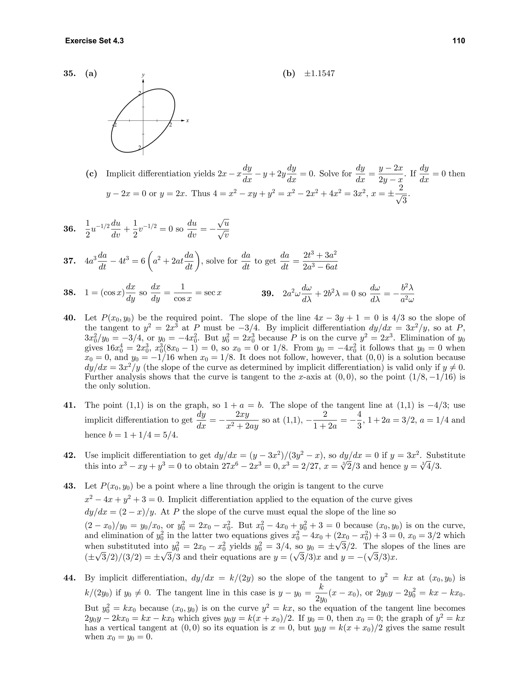 Exercise Set 4.3 110
35. (a) y
x
2
-2 2
2
(b) ±1.1547
(c) Implicit diﬀerentiation yields 2x − x
dy
dx
− y + 2y
dy
dx
= 0. Solve for
dy
dx
=
y − 2x
2y − x
. If
dy
dx
= 0 then
y − 2x = 0 or y = 2x. Thus 4 = x2
− xy + y2
= x2
− 2x2
+ 4x2
= 3x2
, x = ±
2
√
3
.
36.
1
2
u−1/2 du
dv
+
1
2
v−1/2
= 0 so
du
dv
= −
√
u
√
v
37. 4a3 da
dt
− 4t3
= 6 a2
+ 2at
da
dt
, solve for
da
dt
to get
da
dt
=
2t3
+ 3a2
2a3 − 6at
38. 1 = (cos x)
dx
dy
so
dx
dy
=
1
cos x
= sec x 39. 2a2
ω
dω
dλ
+ 2b2
λ = 0 so
dω
dλ
= −
b2
λ
a2ω
40. Let P(x0, y0) be the required point. The slope of the line 4x − 3y + 1 = 0 is 4/3 so the slope of
the tangent to y2
= 2x3
at P must be −3/4. By implicit diﬀerentiation dy/dx = 3x2
/y, so at P,
3x2
0/y0 = −3/4, or y0 = −4x2
0. But y2
0 = 2x3
0 because P is on the curve y2
= 2x3
. Elimination of y0
gives 16x4
0 = 2x3
0, x3
0(8x0 − 1) = 0, so x0 = 0 or 1/8. From y0 = −4x2
0 it follows that y0 = 0 when
x0 = 0, and y0 = −1/16 when x0 = 1/8. It does not follow, however, that (0, 0) is a solution because
dy/dx = 3x2
/y (the slope of the curve as determined by implicit diﬀerentiation) is valid only if y = 0.
Further analysis shows that the curve is tangent to the x-axis at (0, 0), so the point (1/8, −1/16) is
the only solution.
41. The point (1,1) is on the graph, so 1 + a = b. The slope of the tangent line at (1,1) is −4/3; use
implicit diﬀerentiation to get
dy
dx
= −
2xy
x2 + 2ay
so at (1,1), −
2
1 + 2a
= −
4
3
, 1 + 2a = 3/2, a = 1/4 and
hence b = 1 + 1/4 = 5/4.
42. Use implicit diﬀerentiation to get dy/dx = (y − 3x2
)/(3y2
− x), so dy/dx = 0 if y = 3x2
. Substitute
this into x3
− xy + y3
= 0 to obtain 27x6
− 2x3
= 0, x3
= 2/27, x = 3
√
2/3 and hence y = 3
√
4/3.
43. Let P(x0, y0) be a point where a line through the origin is tangent to the curve
x2
− 4x + y2
+ 3 = 0. Implicit diﬀerentiation applied to the equation of the curve gives
dy/dx = (2 − x)/y. At P the slope of the curve must equal the slope of the line so
(2 − x0)/y0 = y0/x0, or y2
0 = 2x0 − x2
0. But x2
0 − 4x0 + y2
0 + 3 = 0 because (x0, y0) is on the curve,
and elimination of y2
0 in the latter two equations gives x2
0 − 4x0 + (2x0 − x2
0) + 3 = 0, x0 = 3/2 which
when substituted into y2
0 = 2x0 − x2
0 yields y2
0 = 3/4, so y0 = ±
√
3/2. The slopes of the lines are
(±
√
3/2)/(3/2) = ±
√
3/3 and their equations are y = (
√
3/3)x and y = −(
√
3/3)x.
44. By implicit diﬀerentiation, dy/dx = k/(2y) so the slope of the tangent to y2
= kx at (x0, y0) is
k/(2y0) if y0 = 0. The tangent line in this case is y − y0 =
k
2y0
(x − x0), or 2y0y − 2y2
0 = kx − kx0.
But y2
0 = kx0 because (x0, y0) is on the curve y2
= kx, so the equation of the tangent line becomes
2y0y − 2kx0 = kx − kx0 which gives y0y = k(x + x0)/2. If y0 = 0, then x0 = 0; the graph of y2
= kx
has a vertical tangent at (0, 0) so its equation is x = 0, but y0y = k(x + x0)/2 gives the same result
when x0 = y0 = 0.
 