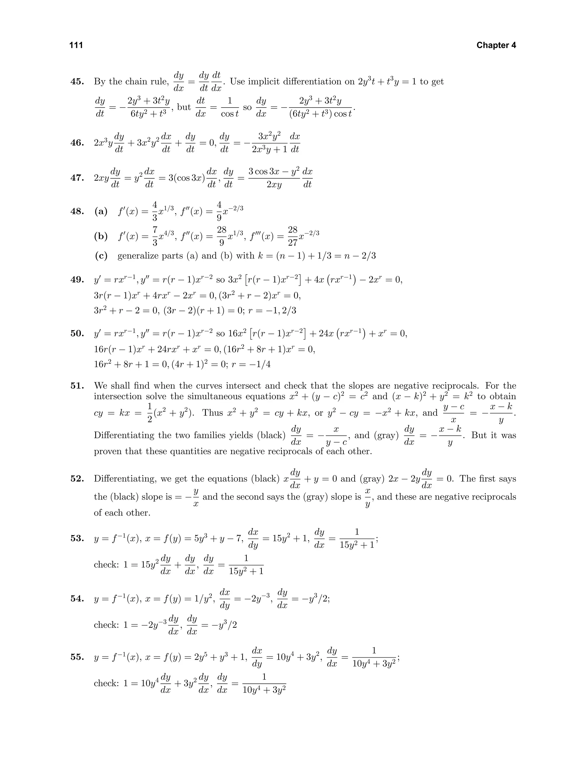 111 Chapter 4
45. By the chain rule,
dy
dx
=
dy
dt
dt
dx
. Use implicit diﬀerentiation on 2y3
t + t3
y = 1 to get
dy
dt
= −
2y3
+ 3t2
y
6ty2 + t3
, but
dt
dx
=
1
cos t
so
dy
dx
= −
2y3
+ 3t2
y
(6ty2 + t3) cos t
.
46. 2x3
y
dy
dt
+ 3x2
y2 dx
dt
+
dy
dt
= 0,
dy
dt
= −
3x2
y2
2x3y + 1
dx
dt
47. 2xy
dy
dt
= y2 dx
dt
= 3(cos 3x)
dx
dt
,
dy
dt
=
3 cos 3x − y2
2xy
dx
dt
48. (a) f (x) =
4
3
x1/3
, f (x) =
4
9
x−2/3
(b) f (x) =
7
3
x4/3
, f (x) =
28
9
x1/3
, f (x) =
28
27
x−2/3
(c) generalize parts (a) and (b) with k = (n − 1) + 1/3 = n − 2/3
49. y = rxr−1
, y = r(r − 1)xr−2
so 3x2
r(r − 1)xr−2
+ 4x rxr−1
− 2xr
= 0,
3r(r − 1)xr
+ 4rxr
− 2xr
= 0, (3r2
+ r − 2)xr
= 0,
3r2
+ r − 2 = 0, (3r − 2)(r + 1) = 0; r = −1, 2/3
50. y = rxr−1
, y = r(r − 1)xr−2
so 16x2
r(r − 1)xr−2
+ 24x rxr−1
+ xr
= 0,
16r(r − 1)xr
+ 24rxr
+ xr
= 0, (16r2
+ 8r + 1)xr
= 0,
16r2
+ 8r + 1 = 0, (4r + 1)2
= 0; r = −1/4
51. We shall ﬁnd when the curves intersect and check that the slopes are negative reciprocals. For the
intersection solve the simultaneous equations x2
+ (y − c)2
= c2
and (x − k)2
+ y2
= k2
to obtain
cy = kx =
1
2
(x2
+ y2
). Thus x2
+ y2
= cy + kx, or y2
− cy = −x2
+ kx, and
y − c
x
= −
x − k
y
.
Diﬀerentiating the two families yields (black)
dy
dx
= −
x
y − c
, and (gray)
dy
dx
= −
x − k
y
. But it was
proven that these quantities are negative reciprocals of each other.
52. Diﬀerentiating, we get the equations (black) x
dy
dx
+ y = 0 and (gray) 2x − 2y
dy
dx
= 0. The ﬁrst says
the (black) slope is = −
y
x
and the second says the (gray) slope is
x
y
, and these are negative reciprocals
of each other.
53. y = f−1
(x), x = f(y) = 5y3
+ y − 7,
dx
dy
= 15y2
+ 1,
dy
dx
=
1
15y2 + 1
;
check: 1 = 15y2 dy
dx
+
dy
dx
,
dy
dx
=
1
15y2 + 1
54. y = f−1
(x), x = f(y) = 1/y2
,
dx
dy
= −2y−3
,
dy
dx
= −y3
/2;
check: 1 = −2y−3 dy
dx
,
dy
dx
= −y3
/2
55. y = f−1
(x), x = f(y) = 2y5
+ y3
+ 1,
dx
dy
= 10y4
+ 3y2
,
dy
dx
=
1
10y4 + 3y2
;
check: 1 = 10y4 dy
dx
+ 3y2 dy
dx
,
dy
dx
=
1
10y4 + 3y2
 