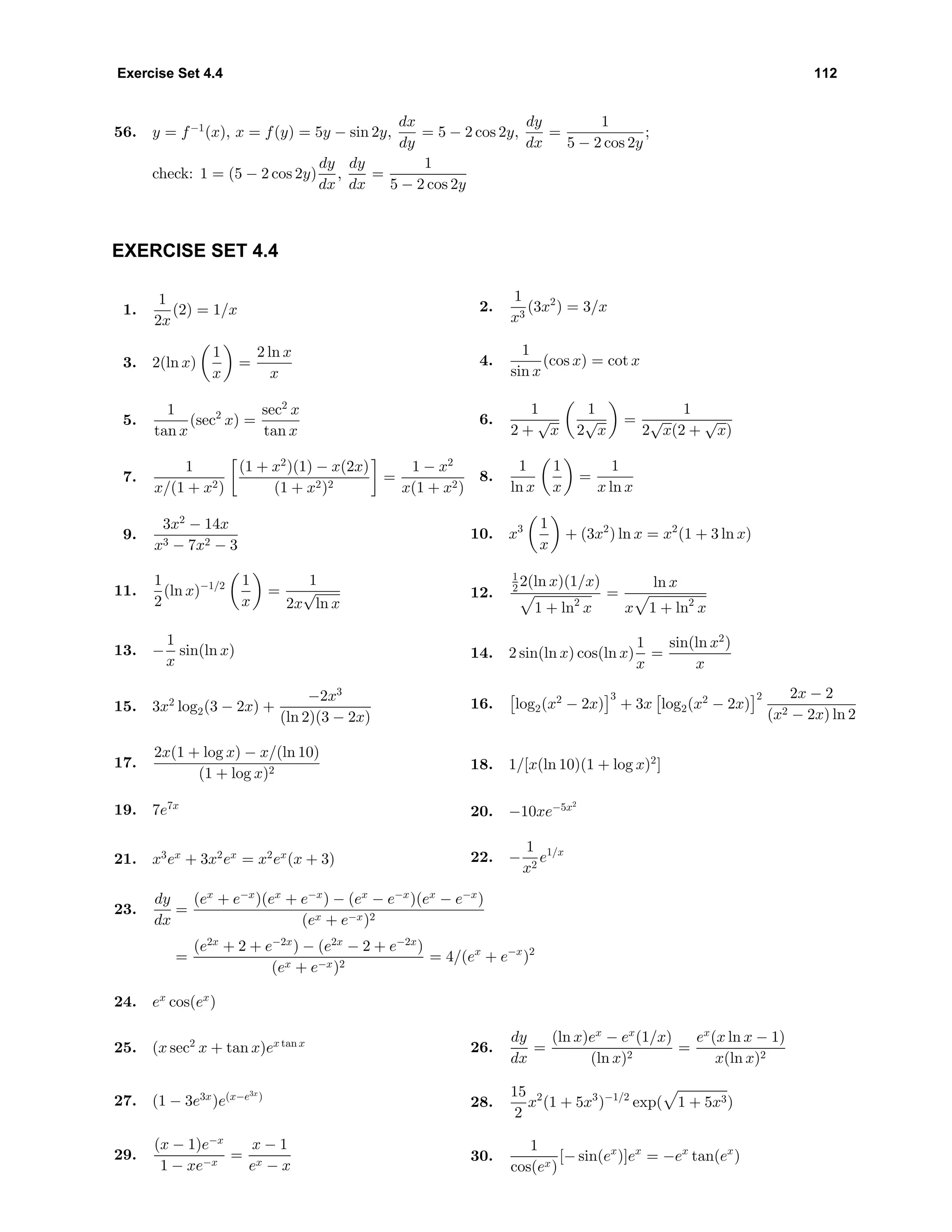 Exercise Set 4.4 112
56. y = f−1
(x), x = f(y) = 5y − sin 2y,
dx
dy
= 5 − 2 cos 2y,
dy
dx
=
1
5 − 2 cos 2y
;
check: 1 = (5 − 2 cos 2y)
dy
dx
,
dy
dx
=
1
5 − 2 cos 2y
EXERCISE SET 4.4
1.
1
2x
(2) = 1/x 2.
1
x3
(3x2
) = 3/x
3. 2(ln x)
1
x
=
2 ln x
x
4.
1
sin x
(cos x) = cot x
5.
1
tan x
(sec2
x) =
sec2
x
tan x
6.
1
2 +
√
x
1
2
√
x
=
1
2
√
x(2 +
√
x)
7.
1
x/(1 + x2)
(1 + x2
)(1) − x(2x)
(1 + x2)2
=
1 − x2
x(1 + x2)
8.
1
ln x
1
x
=
1
x ln x
9.
3x2
− 14x
x3 − 7x2 − 3
10. x3 1
x
+ (3x2
) ln x = x2
(1 + 3 ln x)
11.
1
2
(ln x)−1/2 1
x
=
1
2x
√
ln x
12.
1
2 2(ln x)(1/x)
1 + ln2
x
=
ln x
x 1 + ln2
x
13. −
1
x
sin(ln x) 14. 2 sin(ln x) cos(ln x)
1
x
=
sin(ln x2
)
x
15. 3x2
log2(3 − 2x) +
−2x3
(ln 2)(3 − 2x)
16. log2(x2
− 2x)
3
+ 3x log2(x2
− 2x)
2 2x − 2
(x2 − 2x) ln 2
17.
2x(1 + log x) − x/(ln 10)
(1 + log x)2 18. 1/[x(ln 10)(1 + log x)2
]
19. 7e7x
20. −10xe−5x2
21. x3
ex
+ 3x2
ex
= x2
ex
(x + 3) 22. −
1
x2
e1/x
23.
dy
dx
=
(ex
+ e−x
)(ex
+ e−x
) − (ex
− e−x
)(ex
− e−x
)
(ex + e−x)2
=
(e2x
+ 2 + e−2x
) − (e2x
− 2 + e−2x
)
(ex + e−x)2
= 4/(ex
+ e−x
)2
24. ex
cos(ex
)
25. (x sec2
x + tan x)ex tan x 26.
dy
dx
=
(ln x)ex
− ex
(1/x)
(ln x)2
=
ex
(x ln x − 1)
x(ln x)2
27. (1 − 3e3x
)e(x−e3x
)
28.
15
2
x2
(1 + 5x3
)−1/2
exp( 1 + 5x3)
29.
(x − 1)e−x
1 − xe−x
=
x − 1
ex − x
30.
1
cos(ex)
[− sin(ex
)]ex
= −ex
tan(ex
)
 