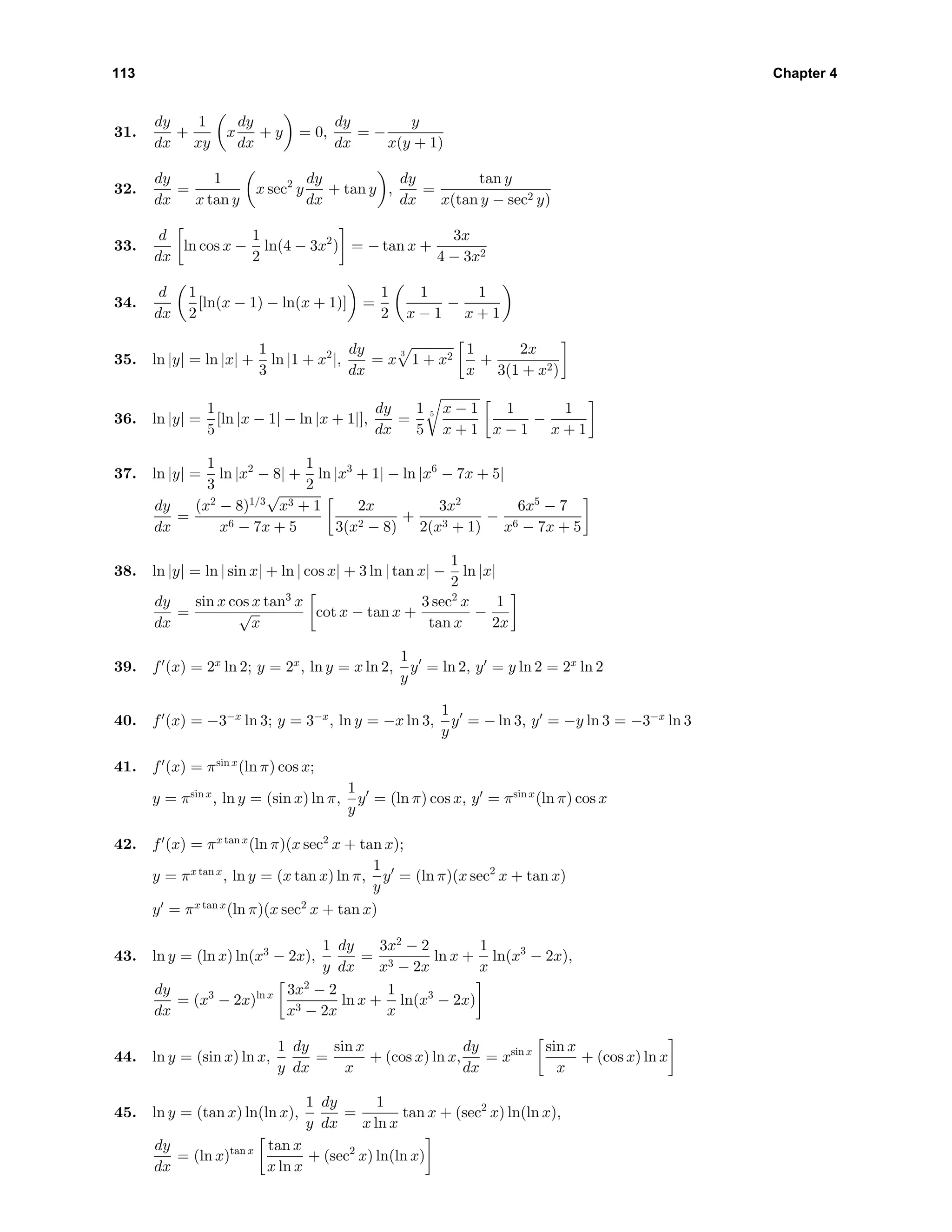 113 Chapter 4
31.
dy
dx
+
1
xy
x
dy
dx
+ y = 0,
dy
dx
= −
y
x(y + 1)
32.
dy
dx
=
1
x tan y
x sec2
y
dy
dx
+ tan y ,
dy
dx
=
tan y
x(tan y − sec2 y)
33.
d
dx
ln cos x −
1
2
ln(4 − 3x2
) = − tan x +
3x
4 − 3x2
34.
d
dx
1
2
[ln(x − 1) − ln(x + 1)] =
1
2
1
x − 1
−
1
x + 1
35. ln |y| = ln |x| +
1
3
ln |1 + x2
|,
dy
dx
= x
3
1 + x2
1
x
+
2x
3(1 + x2)
36. ln |y| =
1
5
[ln |x − 1| − ln |x + 1|],
dy
dx
=
1
5
5 x − 1
x + 1
1
x − 1
−
1
x + 1
37. ln |y| =
1
3
ln |x2
− 8| +
1
2
ln |x3
+ 1| − ln |x6
− 7x + 5|
dy
dx
=
(x2
− 8)1/3
√
x3 + 1
x6 − 7x + 5
2x
3(x2 − 8)
+
3x2
2(x3 + 1)
−
6x5
− 7
x6 − 7x + 5
38. ln |y| = ln | sin x| + ln | cos x| + 3 ln | tan x| −
1
2
ln |x|
dy
dx
=
sin x cos x tan3
x
√
x
cot x − tan x +
3 sec2
x
tan x
−
1
2x
39. f (x) = 2x
ln 2; y = 2x
, ln y = x ln 2,
1
y
y = ln 2, y = y ln 2 = 2x
ln 2
40. f (x) = −3−x
ln 3; y = 3−x
, ln y = −x ln 3,
1
y
y = − ln 3, y = −y ln 3 = −3−x
ln 3
41. f (x) = πsin x
(ln π) cos x;
y = πsin x
, ln y = (sin x) ln π,
1
y
y = (ln π) cos x, y = πsin x
(ln π) cos x
42. f (x) = πx tan x
(ln π)(x sec2
x + tan x);
y = πx tan x
, ln y = (x tan x) ln π,
1
y
y = (ln π)(x sec2
x + tan x)
y = πx tan x
(ln π)(x sec2
x + tan x)
43. ln y = (ln x) ln(x3
− 2x),
1
y
dy
dx
=
3x2
− 2
x3 − 2x
ln x +
1
x
ln(x3
− 2x),
dy
dx
= (x3
− 2x)ln x 3x2
− 2
x3 − 2x
ln x +
1
x
ln(x3
− 2x)
44. ln y = (sin x) ln x,
1
y
dy
dx
=
sin x
x
+ (cos x) ln x,
dy
dx
= xsin x sin x
x
+ (cos x) ln x
45. ln y = (tan x) ln(ln x),
1
y
dy
dx
=
1
x ln x
tan x + (sec2
x) ln(ln x),
dy
dx
= (ln x)tan x tan x
x ln x
+ (sec2
x) ln(ln x)
 