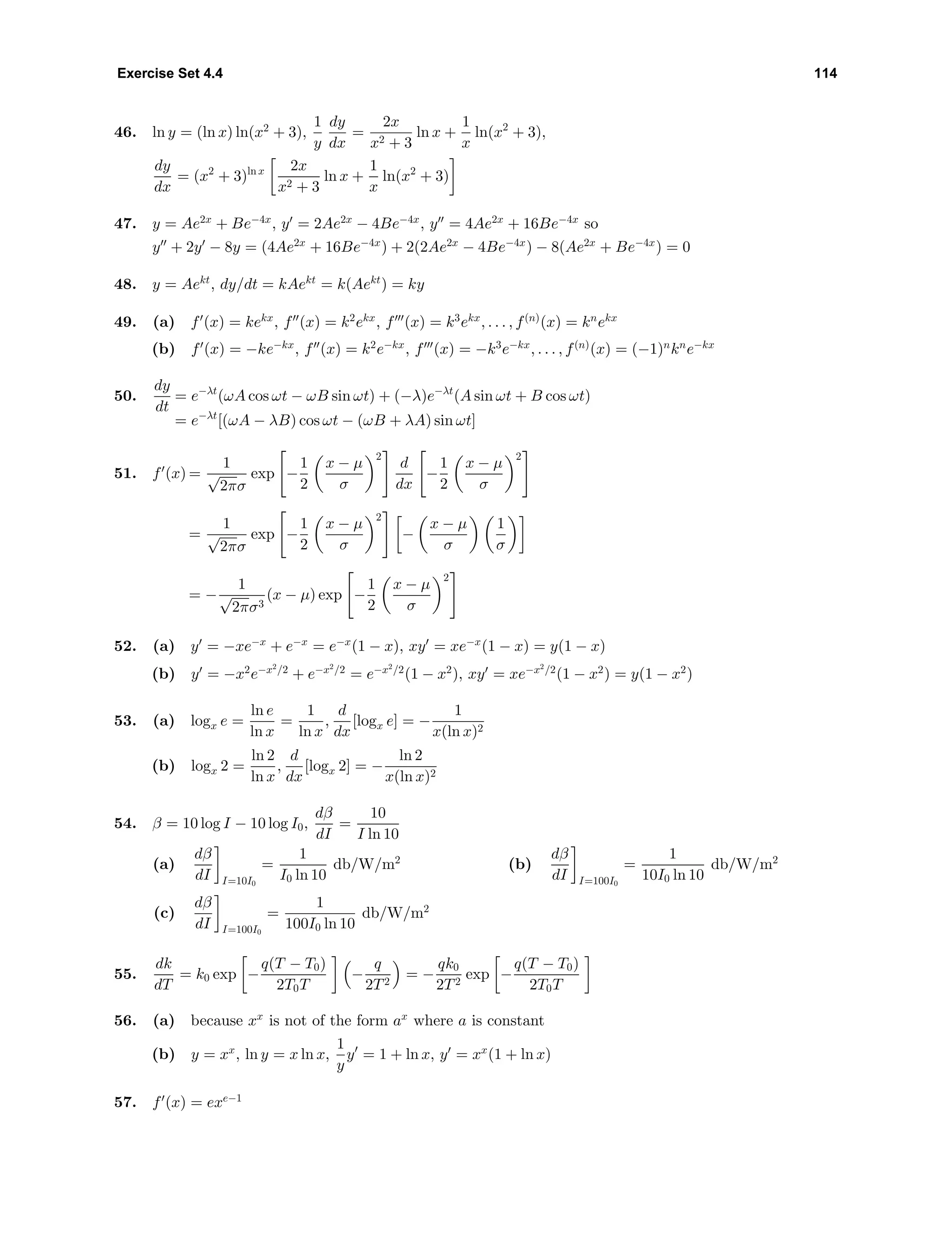 Exercise Set 4.4 114
46. ln y = (ln x) ln(x2
+ 3),
1
y
dy
dx
=
2x
x2 + 3
ln x +
1
x
ln(x2
+ 3),
dy
dx
= (x2
+ 3)ln x 2x
x2 + 3
ln x +
1
x
ln(x2
+ 3)
47. y = Ae2x
+ Be−4x
, y = 2Ae2x
− 4Be−4x
, y = 4Ae2x
+ 16Be−4x
so
y + 2y − 8y = (4Ae2x
+ 16Be−4x
) + 2(2Ae2x
− 4Be−4x
) − 8(Ae2x
+ Be−4x
) = 0
48. y = Aekt
, dy/dt = kAekt
= k(Aekt
) = ky
49. (a) f (x) = kekx
, f (x) = k2
ekx
, f (x) = k3
ekx
, . . . , f(n)
(x) = kn
ekx
(b) f (x) = −ke−kx
, f (x) = k2
e−kx
, f (x) = −k3
e−kx
, . . . , f(n)
(x) = (−1)n
kn
e−kx
50.
dy
dt
= e−λt
(ωA cos ωt − ωB sin ωt) + (−λ)e−λt
(A sin ωt + B cos ωt)
= e−λt
[(ωA − λB) cos ωt − (ωB + λA) sin ωt]
51. f (x) =
1
√
2πσ
exp −
1
2
x − µ
σ
2
d
dx
−
1
2
x − µ
σ
2
=
1
√
2πσ
exp −
1
2
x − µ
σ
2
−
x − µ
σ
1
σ
= −
1
√
2πσ3
(x − µ) exp −
1
2
x − µ
σ
2
52. (a) y = −xe−x
+ e−x
= e−x
(1 − x), xy = xe−x
(1 − x) = y(1 − x)
(b) y = −x2
e−x2
/2
+ e−x2
/2
= e−x2
/2
(1 − x2
), xy = xe−x2
/2
(1 − x2
) = y(1 − x2
)
53. (a) logx e =
ln e
ln x
=
1
ln x
,
d
dx
[logx e] = −
1
x(ln x)2
(b) logx 2 =
ln 2
ln x
,
d
dx
[logx 2] = −
ln 2
x(ln x)2
54. β = 10 log I − 10 log I0,
dβ
dI
=
10
I ln 10
(a)
dβ
dI I=10I0
=
1
I0 ln 10
db/W/m2
(b)
dβ
dI I=100I0
=
1
10I0 ln 10
db/W/m2
(c)
dβ
dI I=100I0
=
1
100I0 ln 10
db/W/m2
55.
dk
dT
= k0 exp −
q(T − T0)
2T0T
−
q
2T2
= −
qk0
2T2
exp −
q(T − T0)
2T0T
56. (a) because xx
is not of the form ax
where a is constant
(b) y = xx
, ln y = x ln x,
1
y
y = 1 + ln x, y = xx
(1 + ln x)
57. f (x) = exe−1
 