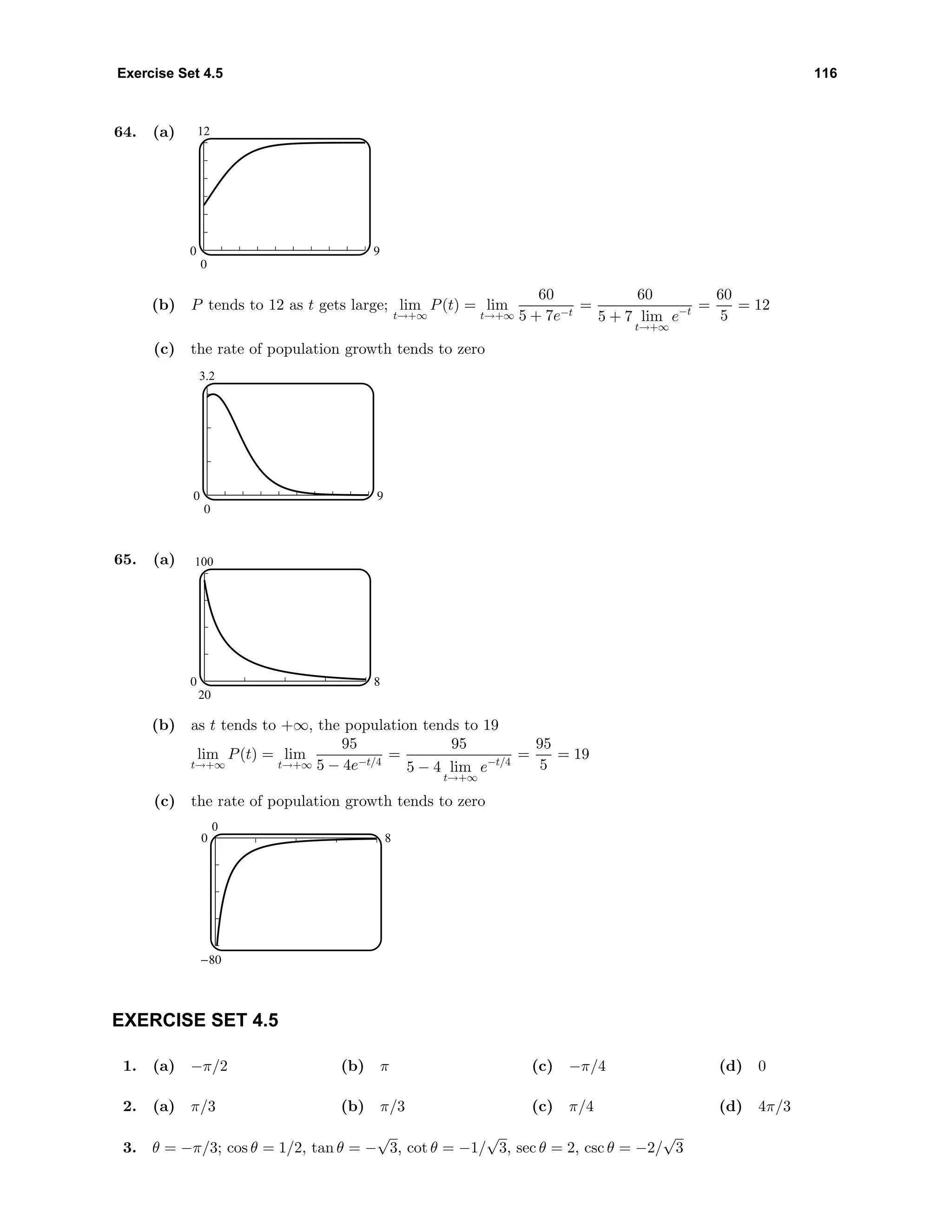 Exercise Set 4.5 116
64. (a) 12
0
0 9
(b) P tends to 12 as t gets large; lim
t→+∞
P(t) = lim
t→+∞
60
5 + 7e−t
=
60
5 + 7 lim
t→+∞
e−t =
60
5
= 12
(c) the rate of population growth tends to zero
3.2
0
0 9
65. (a) 100
20
0 8
(b) as t tends to +∞, the population tends to 19
lim
t→+∞
P(t) = lim
t→+∞
95
5 − 4e−t/4
=
95
5 − 4 lim
t→+∞
e−t/4
=
95
5
= 19
(c) the rate of population growth tends to zero
0
-80
0 8
EXERCISE SET 4.5
1. (a) −π/2 (b) π (c) −π/4 (d) 0
2. (a) π/3 (b) π/3 (c) π/4 (d) 4π/3
3. θ = −π/3; cos θ = 1/2, tan θ = −
√
3, cot θ = −1/
√
3, sec θ = 2, csc θ = −2/
√
3
 