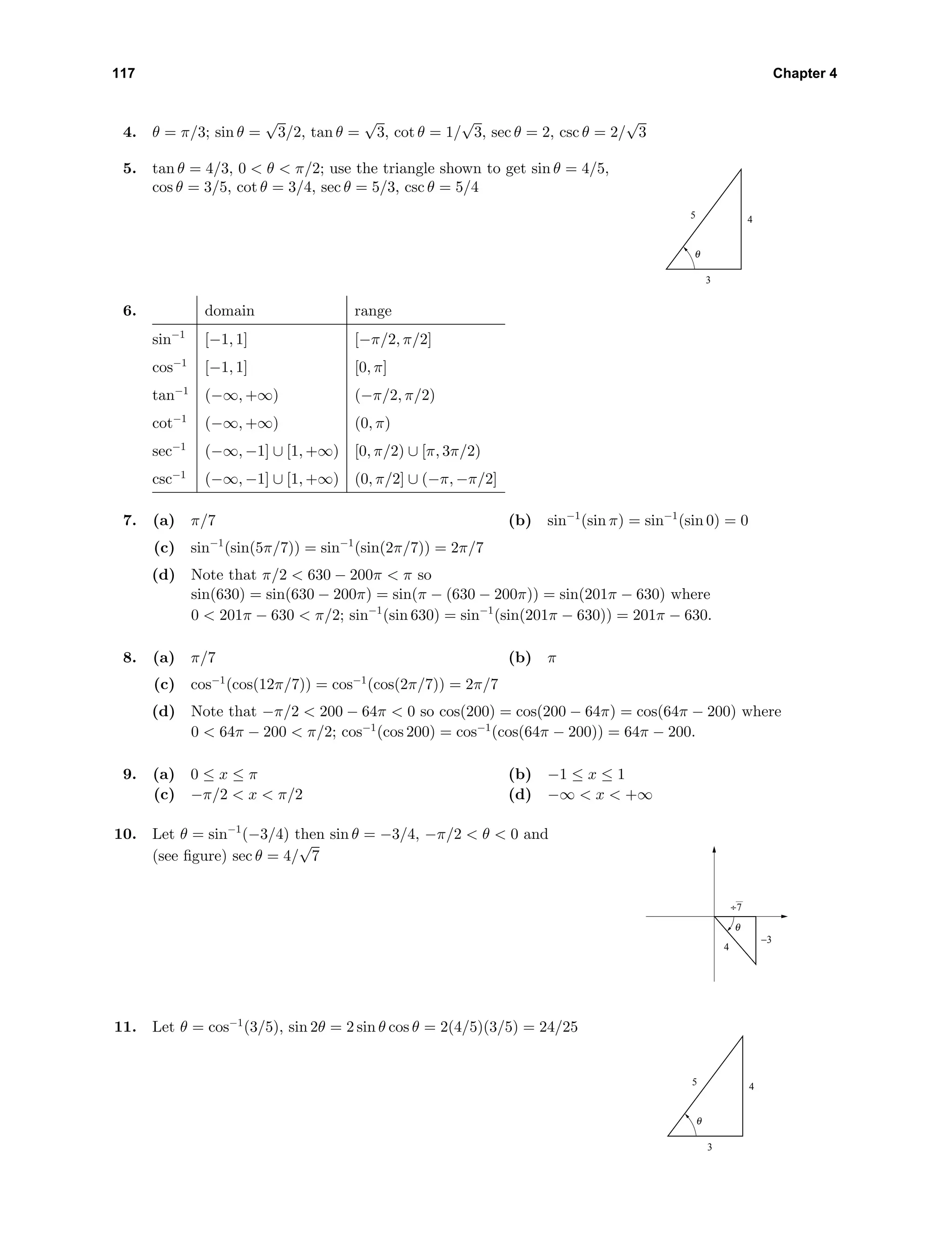 117 Chapter 4
4. θ = π/3; sin θ =
√
3/2, tan θ =
√
3, cot θ = 1/
√
3, sec θ = 2, csc θ = 2/
√
3
5. tan θ = 4/3, 0 < θ < π/2; use the triangle shown to get sin θ = 4/5,
cos θ = 3/5, cot θ = 3/4, sec θ = 5/3, csc θ = 5/4
θ
3
45
6. domain range
sin−1
[−1, 1] [−π/2, π/2]
cos−1
[−1, 1] [0, π]
tan−1
(−∞, +∞) (−π/2, π/2)
cot−1
(−∞, +∞) (0, π)
sec−1
(−∞, −1] ∪ [1, +∞) [0, π/2) ∪ [π, 3π/2)
csc−1
(−∞, −1] ∪ [1, +∞) (0, π/2] ∪ (−π, −π/2]
7. (a) π/7 (b) sin−1
(sin π) = sin−1
(sin 0) = 0
(c) sin−1
(sin(5π/7)) = sin−1
(sin(2π/7)) = 2π/7
(d) Note that π/2 < 630 − 200π < π so
sin(630) = sin(630 − 200π) = sin(π − (630 − 200π)) = sin(201π − 630) where
0 < 201π − 630 < π/2; sin−1
(sin 630) = sin−1
(sin(201π − 630)) = 201π − 630.
8. (a) π/7 (b) π
(c) cos−1
(cos(12π/7)) = cos−1
(cos(2π/7)) = 2π/7
(d) Note that −π/2 < 200 − 64π < 0 so cos(200) = cos(200 − 64π) = cos(64π − 200) where
0 < 64π − 200 < π/2; cos−1
(cos 200) = cos−1
(cos(64π − 200)) = 64π − 200.
9. (a) 0 ≤ x ≤ π (b) −1 ≤ x ≤ 1
(c) −π/2 < x < π/2 (d) −∞ < x < +∞
10. Let θ = sin−1
(−3/4) then sin θ = −3/4, −π/2 < θ < 0 and
(see ﬁgure) sec θ = 4/
√
7
θ
−3
4
÷7
11. Let θ = cos−1
(3/5), sin 2θ = 2 sin θ cos θ = 2(4/5)(3/5) = 24/25
θ
3
45
 