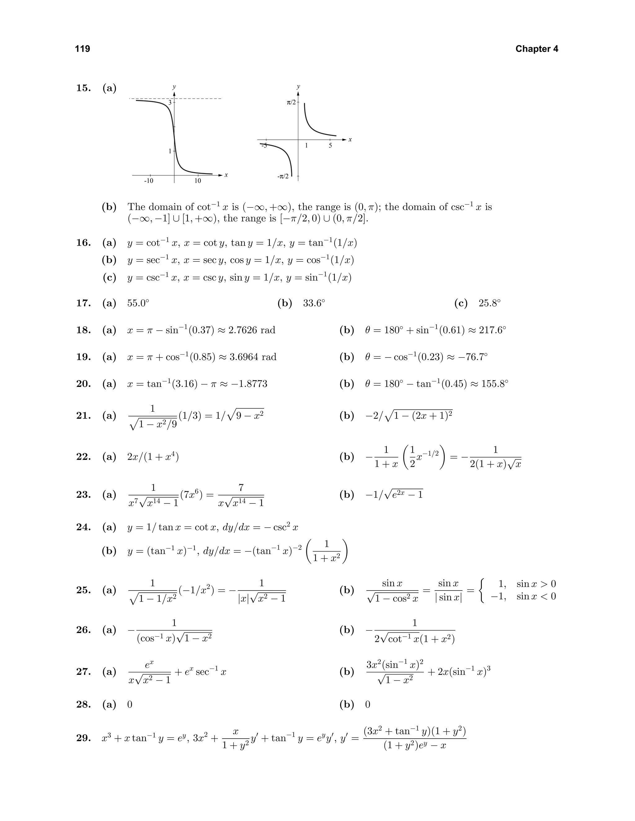 119 Chapter 4
15. (a) y
x
1
3
-10 10
y
x
-π/2
π/2
-5 51
(b) The domain of cot−1
x is (−∞, +∞), the range is (0, π); the domain of csc−1
x is
(−∞, −1] ∪ [1, +∞), the range is [−π/2, 0) ∪ (0, π/2].
16. (a) y = cot−1
x, x = cot y, tan y = 1/x, y = tan−1
(1/x)
(b) y = sec−1
x, x = sec y, cos y = 1/x, y = cos−1
(1/x)
(c) y = csc−1
x, x = csc y, sin y = 1/x, y = sin−1
(1/x)
17. (a) 55.0◦
(b) 33.6◦
(c) 25.8◦
18. (a) x = π − sin−1
(0.37) ≈ 2.7626 rad (b) θ = 180◦
+ sin−1
(0.61) ≈ 217.6◦
19. (a) x = π + cos−1
(0.85) ≈ 3.6964 rad (b) θ = − cos−1
(0.23) ≈ −76.7◦
20. (a) x = tan−1
(3.16) − π ≈ −1.8773 (b) θ = 180◦
− tan−1
(0.45) ≈ 155.8◦
21. (a)
1
1 − x2/9
(1/3) = 1/ 9 − x2 (b) −2/ 1 − (2x + 1)2
22. (a) 2x/(1 + x4
) (b) −
1
1 + x
1
2
x−1/2
= −
1
2(1 + x)
√
x
23. (a)
1
x7
√
x14 − 1
(7x6
) =
7
x
√
x14 − 1
(b) −1/
√
e2x − 1
24. (a) y = 1/ tan x = cot x, dy/dx = − csc2
x
(b) y = (tan−1
x)−1
, dy/dx = −(tan−1
x)−2 1
1 + x2
25. (a)
1
1 − 1/x2
(−1/x2
) = −
1
|x|
√
x2 − 1
(b)
sin x
√
1 − cos2 x
=
sin x
| sin x|
=
1, sin x > 0
−1, sin x < 0
26. (a) −
1
(cos−1 x)
√
1 − x2
(b) −
1
2
√
cot−1 x(1 + x2)
27. (a)
ex
x
√
x2 − 1
+ ex
sec−1
x (b)
3x2
(sin−1
x)2
√
1 − x2
+ 2x(sin−1
x)3
28. (a) 0 (b) 0
29. x3
+ x tan−1
y = ey
, 3x2
+
x
1 + y2
y + tan−1
y = ey
y , y =
(3x2
+ tan−1
y)(1 + y2
)
(1 + y2)ey − x
 
