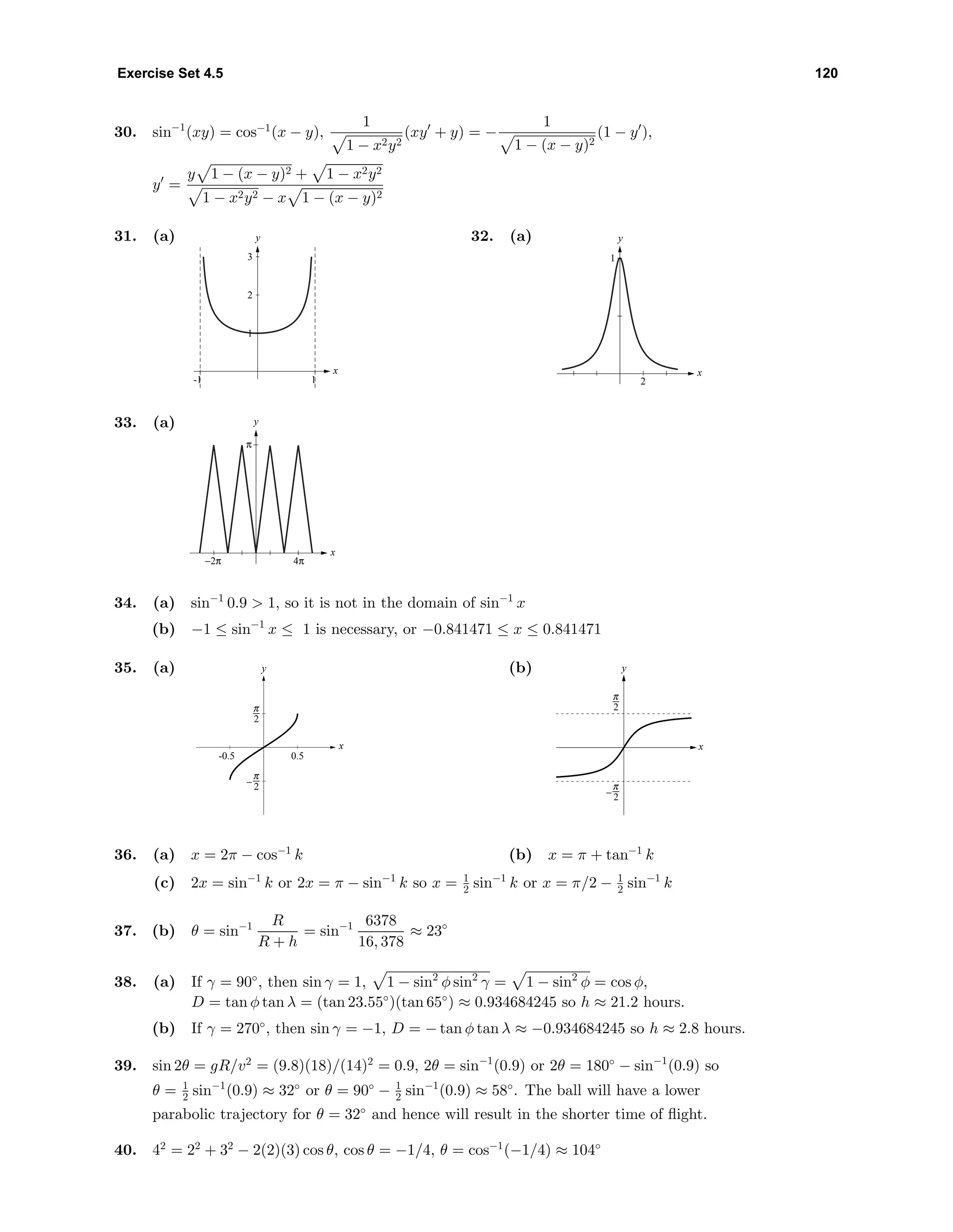 Exercise Set 4.5 120
30. sin−1
(xy) = cos−1
(x − y),
1
1 − x2y2
(xy + y) = −
1
1 − (x − y)2
(1 − y ),
y =
y 1 − (x − y)2 + 1 − x2y2
1 − x2y2 − x 1 − (x − y)2
31. (a) y
x
1
2
3
-1 1
32. (a) y
x
1
2
33. (a) y
x
π
−2π 4π
34. (a) sin−1
0.9 > 1, so it is not in the domain of sin−1
x
(b) −1 ≤ sin−1
x ≤ 1 is necessary, or −0.841471 ≤ x ≤ 0.841471
35. (a)
-0.5 0.5
-6
6
x
y (b)
-6
6
x
y
36. (a) x = 2π − cos−1
k (b) x = π + tan−1
k
(c) 2x = sin−1
k or 2x = π − sin−1
k so x = 1
2 sin−1
k or x = π/2 − 1
2 sin−1
k
37. (b) θ = sin−1 R
R + h
= sin−1 6378
16, 378
≈ 23◦
38. (a) If γ = 90◦
, then sin γ = 1, 1 − sin2
φ sin2
γ = 1 − sin2
φ = cos φ,
D = tan φ tan λ = (tan 23.55◦
)(tan 65◦
) ≈ 0.934684245 so h ≈ 21.2 hours.
(b) If γ = 270◦
, then sin γ = −1, D = − tan φ tan λ ≈ −0.934684245 so h ≈ 2.8 hours.
39. sin 2θ = gR/v2
= (9.8)(18)/(14)2
= 0.9, 2θ = sin−1
(0.9) or 2θ = 180◦
− sin−1
(0.9) so
θ = 1
2 sin−1
(0.9) ≈ 32◦
or θ = 90◦
− 1
2 sin−1
(0.9) ≈ 58◦
. The ball will have a lower
parabolic trajectory for θ = 32◦
and hence will result in the shorter time of ﬂight.
40. 42
= 22
+ 32
− 2(2)(3) cos θ, cos θ = −1/4, θ = cos−1
(−1/4) ≈ 104◦
 