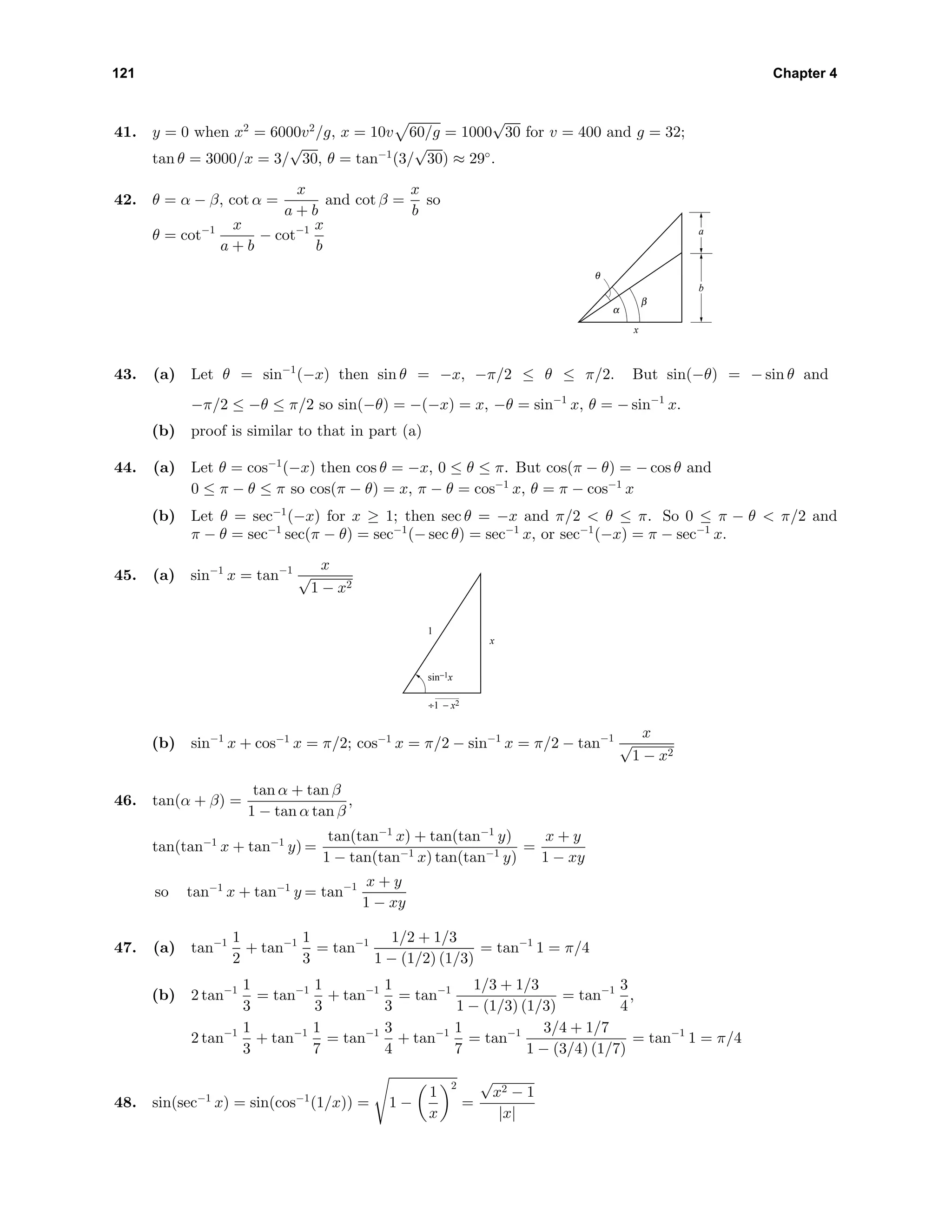 121 Chapter 4
41. y = 0 when x2
= 6000v2
/g, x = 10v 60/g = 1000
√
30 for v = 400 and g = 32;
tan θ = 3000/x = 3/
√
30, θ = tan−1
(3/
√
30) ≈ 29◦
.
42. θ = α − β, cot α =
x
a + b
and cot β =
x
b
so
θ = cot−1 x
a + b
− cot−1 x
b
a
θ
α
β
b
x
43. (a) Let θ = sin−1
(−x) then sin θ = −x, −π/2 ≤ θ ≤ π/2. But sin(−θ) = − sin θ and
−π/2 ≤ −θ ≤ π/2 so sin(−θ) = −(−x) = x, −θ = sin−1
x, θ = − sin−1
x.
(b) proof is similar to that in part (a)
44. (a) Let θ = cos−1
(−x) then cos θ = −x, 0 ≤ θ ≤ π. But cos(π − θ) = − cos θ and
0 ≤ π − θ ≤ π so cos(π − θ) = x, π − θ = cos−1
x, θ = π − cos−1
x
(b) Let θ = sec−1
(−x) for x ≥ 1; then sec θ = −x and π/2 < θ ≤ π. So 0 ≤ π − θ < π/2 and
π − θ = sec−1
sec(π − θ) = sec−1
(− sec θ) = sec−1
x, or sec−1
(−x) = π − sec−1
x.
45. (a) sin−1
x = tan−1 x
√
1 − x2
x
1
÷1 − x2
sin−1x
(b) sin−1
x + cos−1
x = π/2; cos−1
x = π/2 − sin−1
x = π/2 − tan−1 x
√
1 − x2
46. tan(α + β) =
tan α + tan β
1 − tan α tan β
,
tan(tan−1
x + tan−1
y) =
tan(tan−1
x) + tan(tan−1
y)
1 − tan(tan−1 x) tan(tan−1 y)
=
x + y
1 − xy
so tan−1
x + tan−1
y = tan−1 x + y
1 − xy
47. (a) tan−1 1
2
+ tan−1 1
3
= tan−1 1/2 + 1/3
1 − (1/2) (1/3)
= tan−1
1 = π/4
(b) 2 tan−1 1
3
= tan−1 1
3
+ tan−1 1
3
= tan−1 1/3 + 1/3
1 − (1/3) (1/3)
= tan−1 3
4
,
2 tan−1 1
3
+ tan−1 1
7
= tan−1 3
4
+ tan−1 1
7
= tan−1 3/4 + 1/7
1 − (3/4) (1/7)
= tan−1
1 = π/4
48. sin(sec−1
x) = sin(cos−1
(1/x)) = 1 −
1
x
2
=
√
x2 − 1
|x|
 