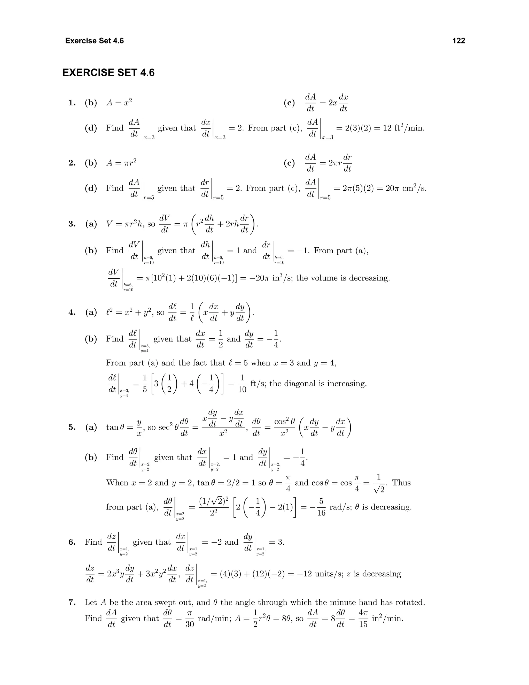 Exercise Set 4.6 122
EXERCISE SET 4.6
1. (b) A = x2
(c)
dA
dt
= 2x
dx
dt
(d) Find
dA
dt x=3
given that
dx
dt x=3
= 2. From part (c),
dA
dt x=3
= 2(3)(2) = 12 ft2
/min.
2. (b) A = πr2
(c)
dA
dt
= 2πr
dr
dt
(d) Find
dA
dt r=5
given that
dr
dt r=5
= 2. From part (c),
dA
dt r=5
= 2π(5)(2) = 20π cm2
/s.
3. (a) V = πr2
h, so
dV
dt
= π r2 dh
dt
+ 2rh
dr
dt
.
(b) Find
dV
dt h=6,
r=10
given that
dh
dt h=6,
r=10
= 1 and
dr
dt h=6,
r=10
= −1. From part (a),
dV
dt h=6,
r=10
= π[102
(1) + 2(10)(6)(−1)] = −20π in3
/s; the volume is decreasing.
4. (a) 2
= x2
+ y2
, so
d
dt
=
1
x
dx
dt
+ y
dy
dt
.
(b) Find
d
dt x=3,
y=4
given that
dx
dt
=
1
2
and
dy
dt
= −
1
4
.
From part (a) and the fact that = 5 when x = 3 and y = 4,
d
dt x=3,
y=4
=
1
5
3
1
2
+ 4 −
1
4
=
1
10
ft/s; the diagonal is increasing.
5. (a) tan θ =
y
x
, so sec2
θ
dθ
dt
=
x
dy
dt
− y
dx
dt
x2
,
dθ
dt
=
cos2
θ
x2
x
dy
dt
− y
dx
dt
(b) Find
dθ
dt x=2,
y=2
given that
dx
dt x=2,
y=2
= 1 and
dy
dt x=2,
y=2
= −
1
4
.
When x = 2 and y = 2, tan θ = 2/2 = 1 so θ =
π
4
and cos θ = cos
π
4
=
1
√
2
. Thus
from part (a),
dθ
dt x=2,
y=2
=
(1/
√
2)2
22
2 −
1
4
− 2(1) = −
5
16
rad/s; θ is decreasing.
6. Find
dz
dt x=1,
y=2
given that
dx
dt x=1,
y=2
= −2 and
dy
dt x=1,
y=2
= 3.
dz
dt
= 2x3
y
dy
dt
+ 3x2
y2 dx
dt
,
dz
dt x=1,
y=2
= (4)(3) + (12)(−2) = −12 units/s; z is decreasing
7. Let A be the area swept out, and θ the angle through which the minute hand has rotated.
Find
dA
dt
given that
dθ
dt
=
π
30
rad/min; A =
1
2
r2
θ = 8θ, so
dA
dt
= 8
dθ
dt
=
4π
15
in2
/min.
 
