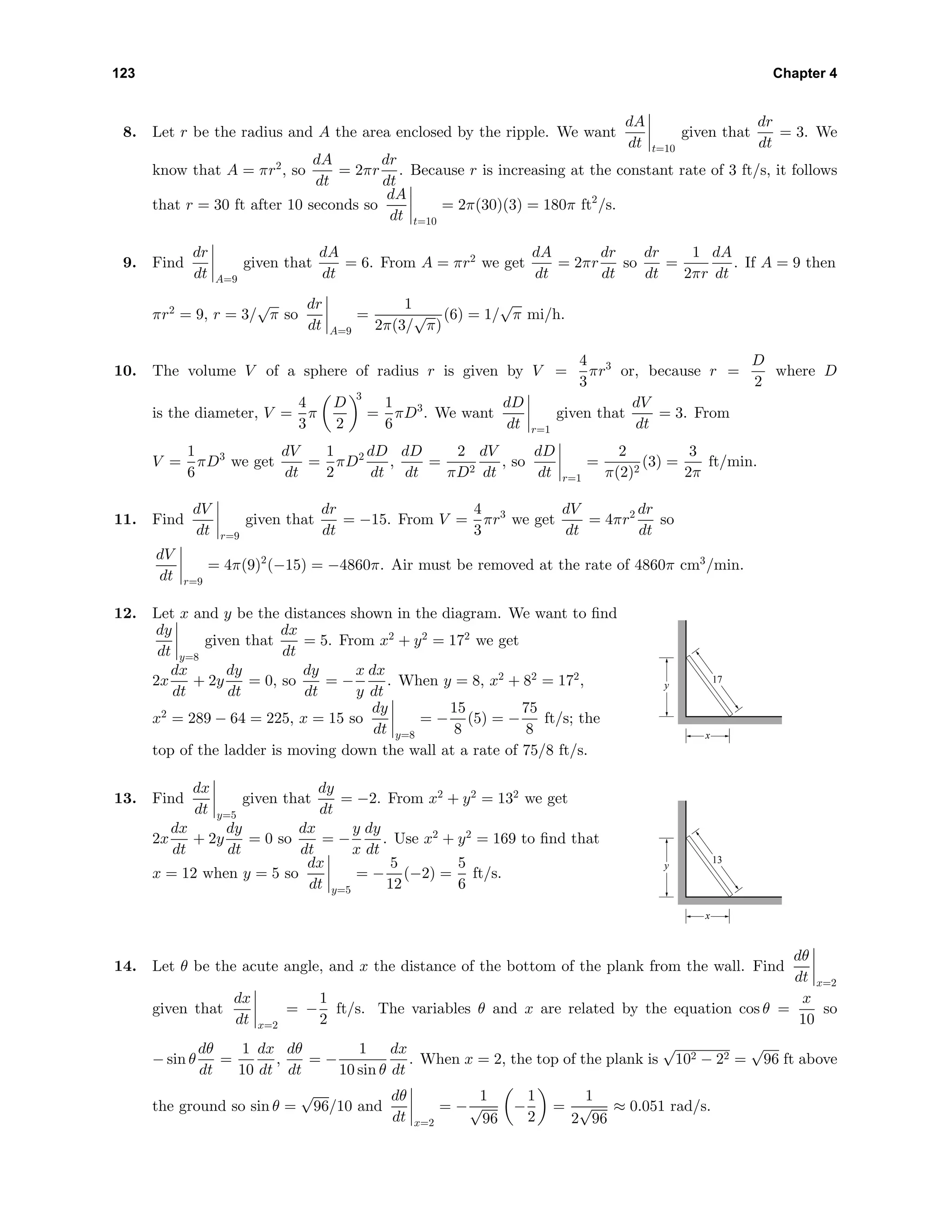123 Chapter 4
8. Let r be the radius and A the area enclosed by the ripple. We want
dA
dt t=10
given that
dr
dt
= 3. We
know that A = πr2
, so
dA
dt
= 2πr
dr
dt
. Because r is increasing at the constant rate of 3 ft/s, it follows
that r = 30 ft after 10 seconds so
dA
dt t=10
= 2π(30)(3) = 180π ft2
/s.
9. Find
dr
dt A=9
given that
dA
dt
= 6. From A = πr2
we get
dA
dt
= 2πr
dr
dt
so
dr
dt
=
1
2πr
dA
dt
. If A = 9 then
πr2
= 9, r = 3/
√
π so
dr
dt A=9
=
1
2π(3/
√
π)
(6) = 1/
√
π mi/h.
10. The volume V of a sphere of radius r is given by V =
4
3
πr3
or, because r =
D
2
where D
is the diameter, V =
4
3
π
D
2
3
=
1
6
πD3
. We want
dD
dt r=1
given that
dV
dt
= 3. From
V =
1
6
πD3
we get
dV
dt
=
1
2
πD2 dD
dt
,
dD
dt
=
2
πD2
dV
dt
, so
dD
dt r=1
=
2
π(2)2
(3) =
3
2π
ft/min.
11. Find
dV
dt r=9
given that
dr
dt
= −15. From V =
4
3
πr3
we get
dV
dt
= 4πr2 dr
dt
so
dV
dt r=9
= 4π(9)2
(−15) = −4860π. Air must be removed at the rate of 4860π cm3
/min.
12. Let x and y be the distances shown in the diagram. We want to ﬁnd
dy
dt y=8
given that
dx
dt
= 5. From x2
+ y2
= 172
we get
2x
dx
dt
+ 2y
dy
dt
= 0, so
dy
dt
= −
x
y
dx
dt
. When y = 8, x2
+ 82
= 172
,
x2
= 289 − 64 = 225, x = 15 so
dy
dt y=8
= −
15
8
(5) = −
75
8
ft/s; the
top of the ladder is moving down the wall at a rate of 75/8 ft/s.
17
x
y
13. Find
dx
dt y=5
given that
dy
dt
= −2. From x2
+ y2
= 132
we get
2x
dx
dt
+ 2y
dy
dt
= 0 so
dx
dt
= −
y
x
dy
dt
. Use x2
+ y2
= 169 to ﬁnd that
x = 12 when y = 5 so
dx
dt y=5
= −
5
12
(−2) =
5
6
ft/s.
13
x
y
14. Let θ be the acute angle, and x the distance of the bottom of the plank from the wall. Find
dθ
dt x=2
given that
dx
dt x=2
= −
1
2
ft/s. The variables θ and x are related by the equation cos θ =
x
10
so
− sin θ
dθ
dt
=
1
10
dx
dt
,
dθ
dt
= −
1
10 sin θ
dx
dt
. When x = 2, the top of the plank is
√
102 − 22 =
√
96 ft above
the ground so sin θ =
√
96/10 and
dθ
dt x=2
= −
1
√
96
−
1
2
=
1
2
√
96
≈ 0.051 rad/s.
 