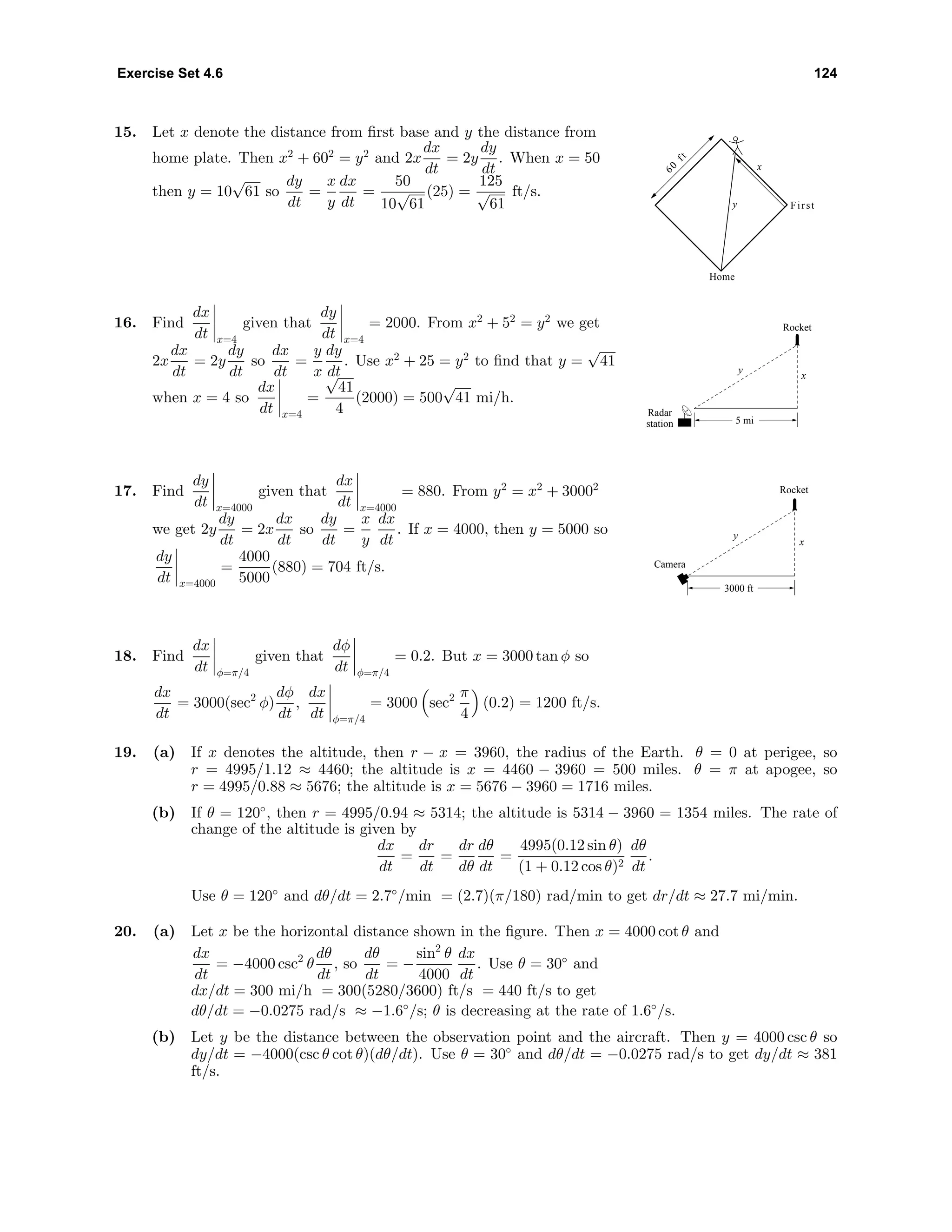 Exercise Set 4.6 124
15. Let x denote the distance from ﬁrst base and y the distance from
home plate. Then x2
+ 602
= y2
and 2x
dx
dt
= 2y
dy
dt
. When x = 50
then y = 10
√
61 so
dy
dt
=
x
y
dx
dt
=
50
10
√
61
(25) =
125
√
61
ft/s.
60
ft
y
x
Home
First
16. Find
dx
dt x=4
given that
dy
dt x=4
= 2000. From x2
+ 52
= y2
we get
2x
dx
dt
= 2y
dy
dt
so
dx
dt
=
y
x
dy
dt
. Use x2
+ 25 = y2
to ﬁnd that y =
√
41
when x = 4 so
dx
dt x=4
=
√
41
4
(2000) = 500
√
41 mi/h.
Rocket
y
x
5 mi
Radar
station
17. Find
dy
dt x=4000
given that
dx
dt x=4000
= 880. From y2
= x2
+ 30002
we get 2y
dy
dt
= 2x
dx
dt
so
dy
dt
=
x
y
dx
dt
. If x = 4000, then y = 5000 so
dy
dt x=4000
=
4000
5000
(880) = 704 ft/s.
Rocket
Camera
3000 ft
y
x
18. Find
dx
dt φ=π/4
given that
dφ
dt φ=π/4
= 0.2. But x = 3000 tan φ so
dx
dt
= 3000(sec2
φ)
dφ
dt
,
dx
dt φ=π/4
= 3000 sec2 π
4
(0.2) = 1200 ft/s.
19. (a) If x denotes the altitude, then r − x = 3960, the radius of the Earth. θ = 0 at perigee, so
r = 4995/1.12 ≈ 4460; the altitude is x = 4460 − 3960 = 500 miles. θ = π at apogee, so
r = 4995/0.88 ≈ 5676; the altitude is x = 5676 − 3960 = 1716 miles.
(b) If θ = 120◦
, then r = 4995/0.94 ≈ 5314; the altitude is 5314 − 3960 = 1354 miles. The rate of
change of the altitude is given by
dx
dt
=
dr
dt
=
dr
dθ
dθ
dt
=
4995(0.12 sin θ)
(1 + 0.12 cos θ)2
dθ
dt
.
Use θ = 120◦
and dθ/dt = 2.7◦
/min = (2.7)(π/180) rad/min to get dr/dt ≈ 27.7 mi/min.
20. (a) Let x be the horizontal distance shown in the ﬁgure. Then x = 4000 cot θ and
dx
dt
= −4000 csc2
θ
dθ
dt
, so
dθ
dt
= −
sin2
θ
4000
dx
dt
. Use θ = 30◦
and
dx/dt = 300 mi/h = 300(5280/3600) ft/s = 440 ft/s to get
dθ/dt = −0.0275 rad/s ≈ −1.6◦
/s; θ is decreasing at the rate of 1.6◦
/s.
(b) Let y be the distance between the observation point and the aircraft. Then y = 4000 csc θ so
dy/dt = −4000(csc θ cot θ)(dθ/dt). Use θ = 30◦
and dθ/dt = −0.0275 rad/s to get dy/dt ≈ 381
ft/s.
 