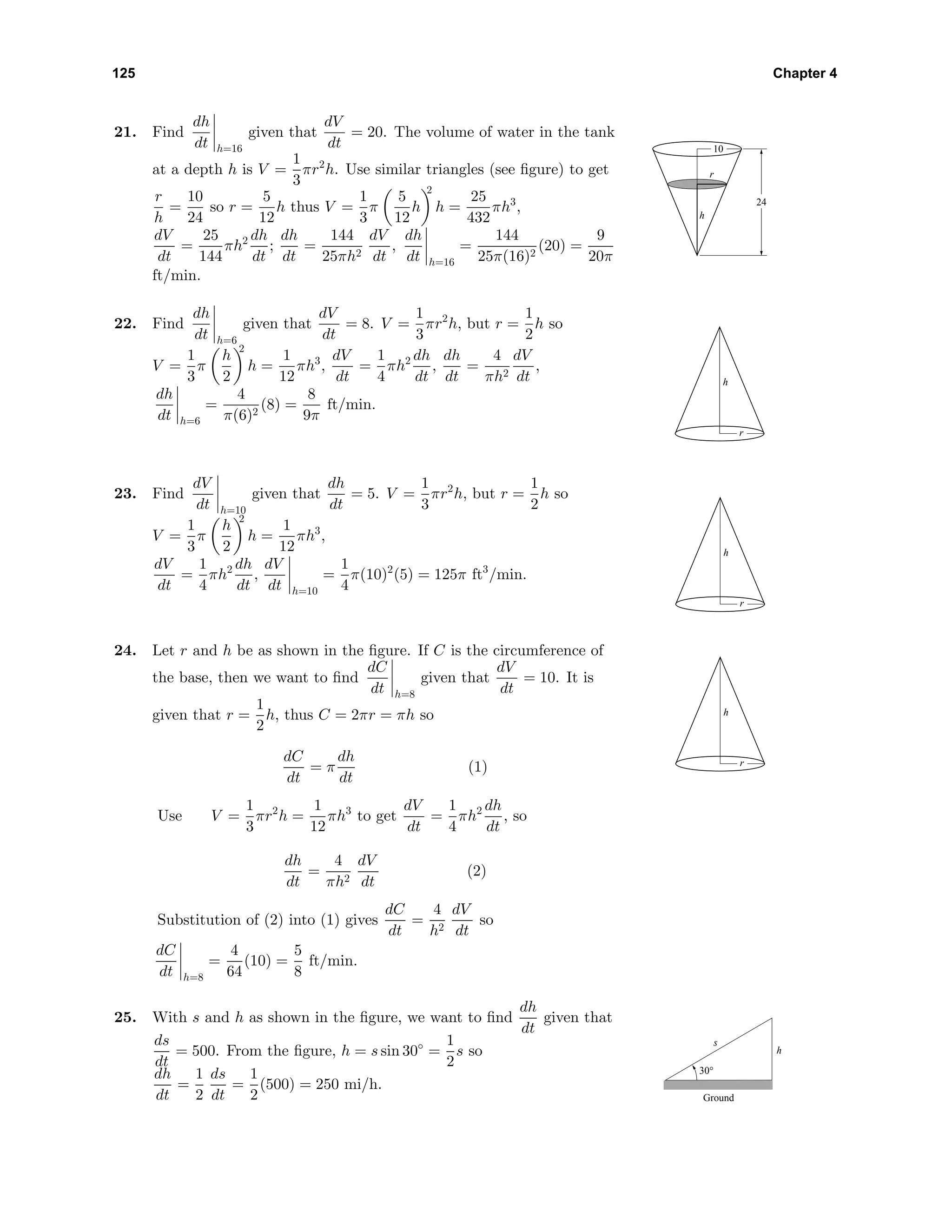 125 Chapter 4
21. Find
dh
dt h=16
given that
dV
dt
= 20. The volume of water in the tank
at a depth h is V =
1
3
πr2
h. Use similar triangles (see ﬁgure) to get
r
h
=
10
24
so r =
5
12
h thus V =
1
3
π
5
12
h
2
h =
25
432
πh3
,
dV
dt
=
25
144
πh2 dh
dt
;
dh
dt
=
144
25πh2
dV
dt
,
dh
dt h=16
=
144
25π(16)2
(20) =
9
20π
ft/min.
h
r
24
10
22. Find
dh
dt h=6
given that
dV
dt
= 8. V =
1
3
πr2
h, but r =
1
2
h so
V =
1
3
π
h
2
2
h =
1
12
πh3
,
dV
dt
=
1
4
πh2 dh
dt
,
dh
dt
=
4
πh2
dV
dt
,
dh
dt h=6
=
4
π(6)2
(8) =
8
9π
ft/min.
h
r
23. Find
dV
dt h=10
given that
dh
dt
= 5. V =
1
3
πr2
h, but r =
1
2
h so
V =
1
3
π
h
2
2
h =
1
12
πh3
,
dV
dt
=
1
4
πh2 dh
dt
,
dV
dt h=10
=
1
4
π(10)2
(5) = 125π ft3
/min.
h
r
24. Let r and h be as shown in the ﬁgure. If C is the circumference of
the base, then we want to ﬁnd
dC
dt h=8
given that
dV
dt
= 10. It is
given that r =
1
2
h, thus C = 2πr = πh so
dC
dt
= π
dh
dt
(1)
Use V =
1
3
πr2
h =
1
12
πh3
to get
dV
dt
=
1
4
πh2 dh
dt
, so
dh
dt
=
4
πh2
dV
dt
(2)
Substitution of (2) into (1) gives
dC
dt
=
4
h2
dV
dt
so
dC
dt h=8
=
4
64
(10) =
5
8
ft/min.
h
r
25. With s and h as shown in the ﬁgure, we want to ﬁnd
dh
dt
given that
ds
dt
= 500. From the ﬁgure, h = s sin 30◦
=
1
2
s so
dh
dt
=
1
2
ds
dt
=
1
2
(500) = 250 mi/h.
s
h
Ground
30°
 