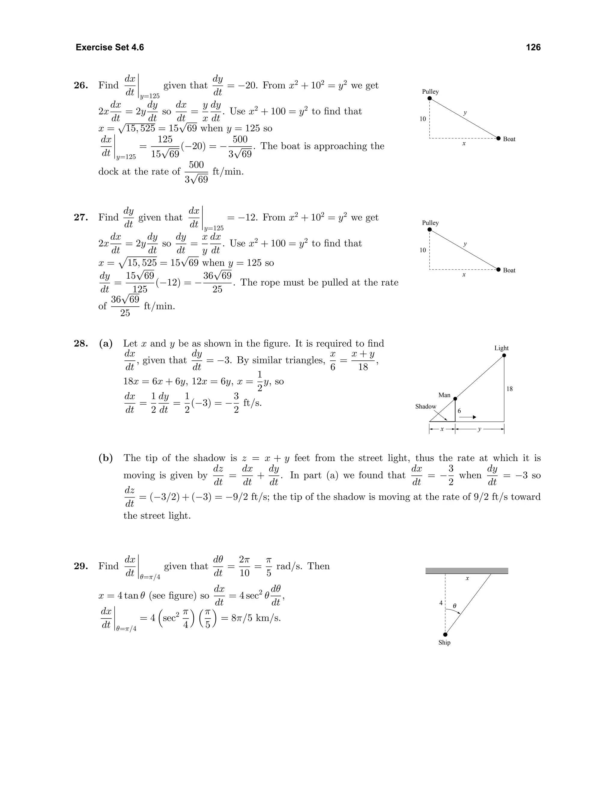 Exercise Set 4.6 126
26. Find
dx
dt y=125
given that
dy
dt
= −20. From x2
+ 102
= y2
we get
2x
dx
dt
= 2y
dy
dt
so
dx
dt
=
y
x
dy
dt
. Use x2
+ 100 = y2
to ﬁnd that
x =
√
15, 525 = 15
√
69 when y = 125 so
dx
dt y=125
=
125
15
√
69
(−20) = −
500
3
√
69
. The boat is approaching the
dock at the rate of
500
3
√
69
ft/min.
y
x
Boat
Pulley
10
27. Find
dy
dt
given that
dx
dt y=125
= −12. From x2
+ 102
= y2
we get
2x
dx
dt
= 2y
dy
dt
so
dy
dt
=
x
y
dx
dt
. Use x2
+ 100 = y2
to ﬁnd that
x = 15, 525 = 15
√
69 when y = 125 so
dy
dt
=
15
√
69
125
(−12) = −
36
√
69
25
. The rope must be pulled at the rate
of
36
√
69
25
ft/min.
y
x
Boat
Pulley
10
28. (a) Let x and y be as shown in the ﬁgure. It is required to ﬁnd
dx
dt
, given that
dy
dt
= −3. By similar triangles,
x
6
=
x + y
18
,
18x = 6x + 6y, 12x = 6y, x =
1
2
y, so
dx
dt
=
1
2
dy
dt
=
1
2
(−3) = −
3
2
ft/s.
6
18
Man
Shadow
Light
yx
(b) The tip of the shadow is z = x + y feet from the street light, thus the rate at which it is
moving is given by
dz
dt
=
dx
dt
+
dy
dt
. In part (a) we found that
dx
dt
= −
3
2
when
dy
dt
= −3 so
dz
dt
= (−3/2) + (−3) = −9/2 ft/s; the tip of the shadow is moving at the rate of 9/2 ft/s toward
the street light.
29. Find
dx
dt θ=π/4
given that
dθ
dt
=
2π
10
=
π
5
rad/s. Then
x = 4 tan θ (see ﬁgure) so
dx
dt
= 4 sec2
θ
dθ
dt
,
dx
dt θ=π/4
= 4 sec2 π
4
π
5
= 8π/5 km/s.
x
4
Ship
θ
 
