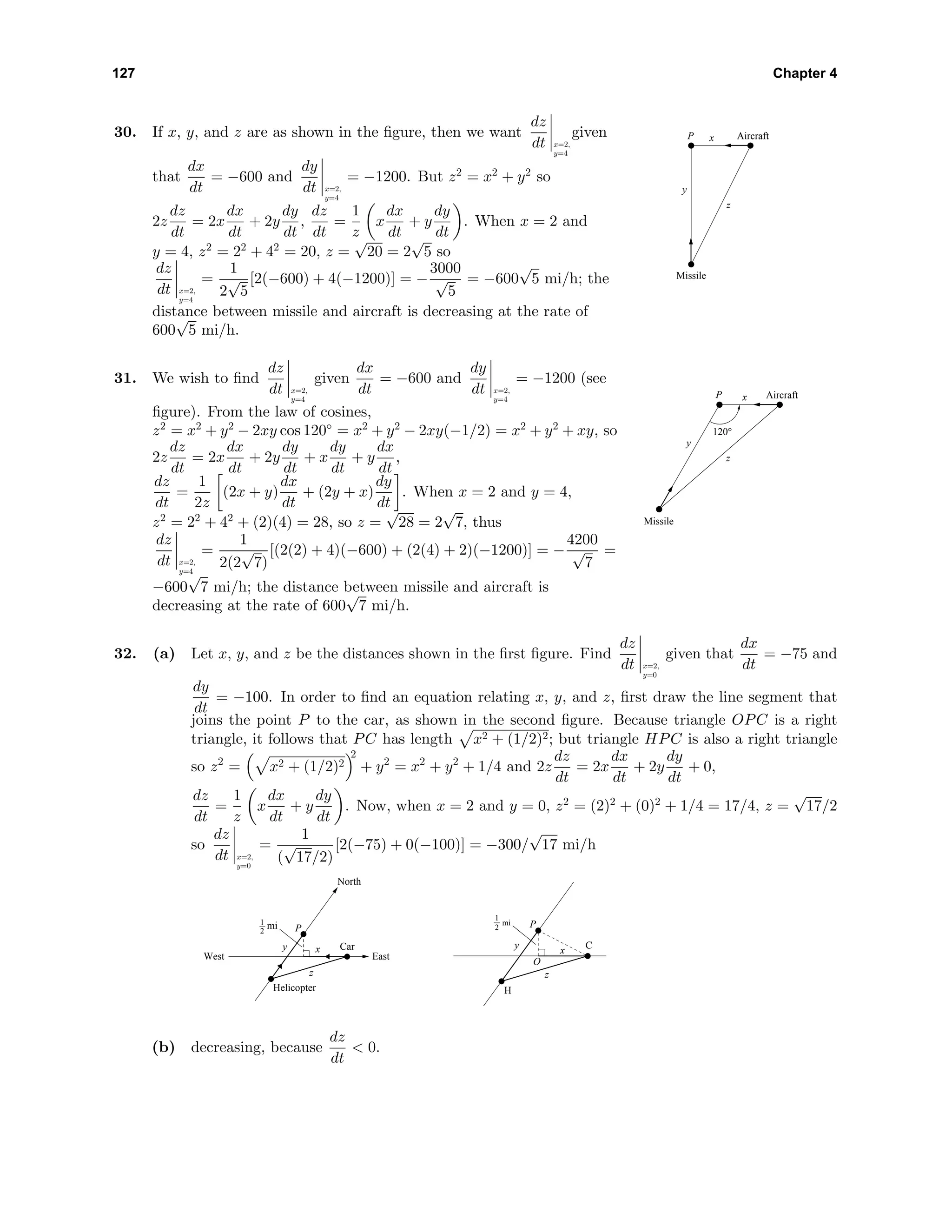 127 Chapter 4
30. If x, y, and z are as shown in the ﬁgure, then we want
dz
dt x=2,
y=4
given
that
dx
dt
= −600 and
dy
dt x=2,
y=4
= −1200. But z2
= x2
+ y2
so
2z
dz
dt
= 2x
dx
dt
+ 2y
dy
dt
,
dz
dt
=
1
z
x
dx
dt
+ y
dy
dt
. When x = 2 and
y = 4, z2
= 22
+ 42
= 20, z =
√
20 = 2
√
5 so
dz
dt x=2,
y=4
=
1
2
√
5
[2(−600) + 4(−1200)] = −
3000
√
5
= −600
√
5 mi/h; the
distance between missile and aircraft is decreasing at the rate of
600
√
5 mi/h.
AircraftP
Missile
x
y
z
31. We wish to ﬁnd
dz
dt x=2,
y=4
given
dx
dt
= −600 and
dy
dt x=2,
y=4
= −1200 (see
ﬁgure). From the law of cosines,
z2
= x2
+ y2
− 2xy cos 120◦
= x2
+ y2
− 2xy(−1/2) = x2
+ y2
+ xy, so
2z
dz
dt
= 2x
dx
dt
+ 2y
dy
dt
+ x
dy
dt
+ y
dx
dt
,
dz
dt
=
1
2z
(2x + y)
dx
dt
+ (2y + x)
dy
dt
. When x = 2 and y = 4,
z2
= 22
+ 42
+ (2)(4) = 28, so z =
√
28 = 2
√
7, thus
dz
dt x=2,
y=4
=
1
2(2
√
7)
[(2(2) + 4)(−600) + (2(4) + 2)(−1200)] = −
4200
√
7
=
−600
√
7 mi/h; the distance between missile and aircraft is
decreasing at the rate of 600
√
7 mi/h.
AircraftP
Missile
x
y
z
120°
32. (a) Let x, y, and z be the distances shown in the ﬁrst ﬁgure. Find
dz
dt x=2,
y=0
given that
dx
dt
= −75 and
dy
dt
= −100. In order to ﬁnd an equation relating x, y, and z, ﬁrst draw the line segment that
joins the point P to the car, as shown in the second ﬁgure. Because triangle OPC is a right
triangle, it follows that PC has length x2 + (1/2)2; but triangle HPC is also a right triangle
so z2
= x2 + (1/2)2
2
+ y2
= x2
+ y2
+ 1/4 and 2z
dz
dt
= 2x
dx
dt
+ 2y
dy
dt
+ 0,
dz
dt
=
1
z
x
dx
dt
+ y
dy
dt
. Now, when x = 2 and y = 0, z2
= (2)2
+ (0)2
+ 1/4 = 17/4, z =
√
17/2
so
dz
dt x=2,
y=0
=
1
(
√
17/2)
[2(−75) + 0(−100)] = −300/
√
17 mi/h
West East
North
Car
Helicopter
x
z
y
Pmi1
2
C
H
x
O
z
y
Pmi
1
2
(b) decreasing, because
dz
dt
< 0.
 
