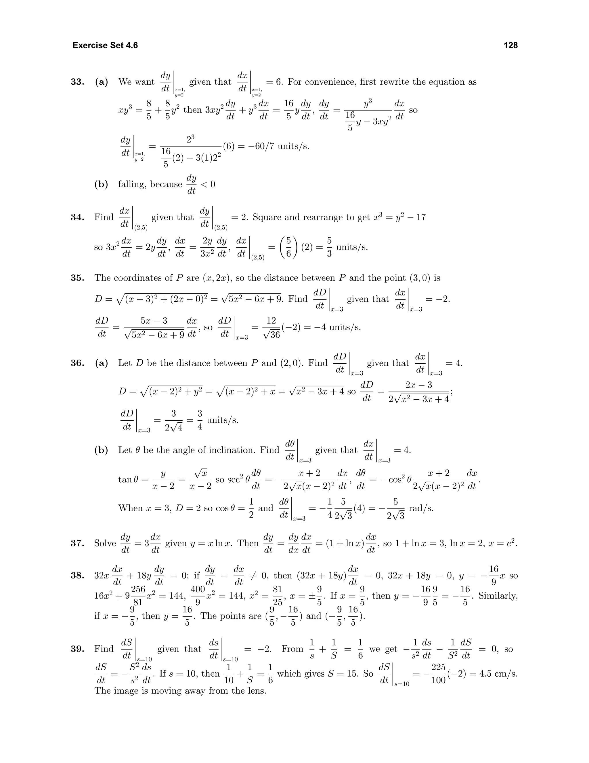 Exercise Set 4.6 128
33. (a) We want
dy
dt x=1,
y=2
given that
dx
dt x=1,
y=2
= 6. For convenience, ﬁrst rewrite the equation as
xy3
=
8
5
+
8
5
y2
then 3xy2 dy
dt
+ y3 dx
dt
=
16
5
y
dy
dt
,
dy
dt
=
y3
16
5
y − 3xy2
dx
dt
so
dy
dt x=1,
y=2
=
23
16
5
(2) − 3(1)22
(6) = −60/7 units/s.
(b) falling, because
dy
dt
< 0
34. Find
dx
dt (2,5)
given that
dy
dt (2,5)
= 2. Square and rearrange to get x3
= y2
− 17
so 3x2 dx
dt
= 2y
dy
dt
,
dx
dt
=
2y
3x2
dy
dt
,
dx
dt (2,5)
=
5
6
(2) =
5
3
units/s.
35. The coordinates of P are (x, 2x), so the distance between P and the point (3, 0) is
D = (x − 3)2 + (2x − 0)2 =
√
5x2 − 6x + 9. Find
dD
dt x=3
given that
dx
dt x=3
= −2.
dD
dt
=
5x − 3
√
5x2 − 6x + 9
dx
dt
, so
dD
dt x=3
=
12
√
36
(−2) = −4 units/s.
36. (a) Let D be the distance between P and (2, 0). Find
dD
dt x=3
given that
dx
dt x=3
= 4.
D = (x − 2)2 + y2 = (x − 2)2 + x =
√
x2 − 3x + 4 so
dD
dt
=
2x − 3
2
√
x2 − 3x + 4
;
dD
dt x=3
=
3
2
√
4
=
3
4
units/s.
(b) Let θ be the angle of inclination. Find
dθ
dt x=3
given that
dx
dt x=3
= 4.
tan θ =
y
x − 2
=
√
x
x − 2
so sec2
θ
dθ
dt
= −
x + 2
2
√
x(x − 2)2
dx
dt
,
dθ
dt
= − cos2
θ
x + 2
2
√
x(x − 2)2
dx
dt
.
When x = 3, D = 2 so cos θ =
1
2
and
dθ
dt x=3
= −
1
4
5
2
√
3
(4) = −
5
2
√
3
rad/s.
37. Solve
dy
dt
= 3
dx
dt
given y = x ln x. Then
dy
dt
=
dy
dx
dx
dt
= (1 + ln x)
dx
dt
, so 1 + ln x = 3, ln x = 2, x = e2
.
38. 32x
dx
dt
+ 18y
dy
dt
= 0; if
dy
dt
=
dx
dt
= 0, then (32x + 18y)
dx
dt
= 0, 32x + 18y = 0, y = −
16
9
x so
16x2
+ 9
256
81
x2
= 144,
400
9
x2
= 144, x2
=
81
25
, x = ±
9
5
. If x =
9
5
, then y = −
16
9
9
5
= −
16
5
. Similarly,
if x = −
9
5
, then y =
16
5
. The points are (
9
5
, −
16
5
) and (−
9
5
,
16
5
).
39. Find
dS
dt s=10
given that
ds
dt s=10
= −2. From
1
s
+
1
S
=
1
6
we get −
1
s2
ds
dt
−
1
S2
dS
dt
= 0, so
dS
dt
= −
S2
s2
ds
dt
. If s = 10, then
1
10
+
1
S
=
1
6
which gives S = 15. So
dS
dt s=10
= −
225
100
(−2) = 4.5 cm/s.
The image is moving away from the lens.
 