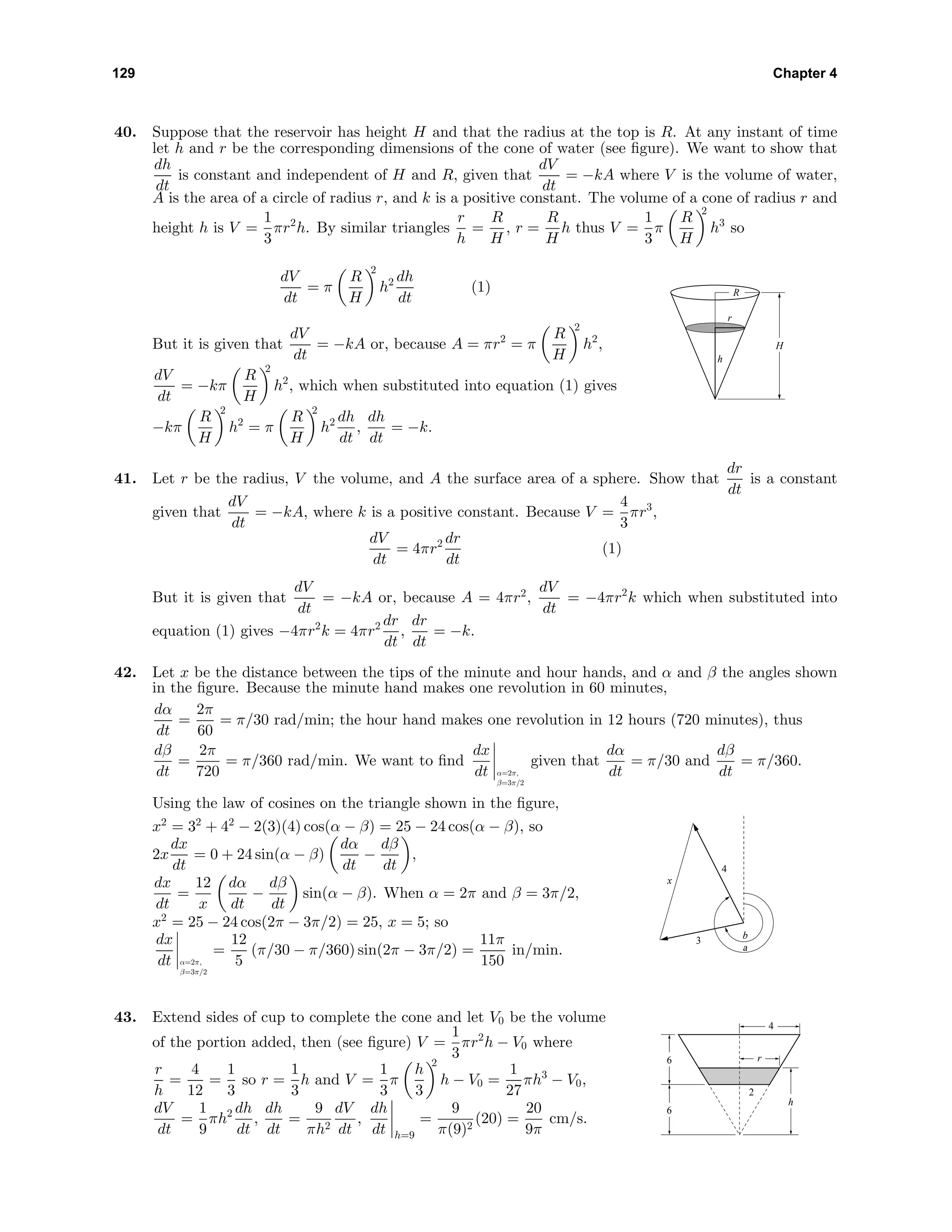 129 Chapter 4
40. Suppose that the reservoir has height H and that the radius at the top is R. At any instant of time
let h and r be the corresponding dimensions of the cone of water (see ﬁgure). We want to show that
dh
dt
is constant and independent of H and R, given that
dV
dt
= −kA where V is the volume of water,
A is the area of a circle of radius r, and k is a positive constant. The volume of a cone of radius r and
height h is V =
1
3
πr2
h. By similar triangles
r
h
=
R
H
, r =
R
H
h thus V =
1
3
π
R
H
2
h3
so
dV
dt
= π
R
H
2
h2 dh
dt
(1)
But it is given that
dV
dt
= −kA or, because A = πr2
= π
R
H
2
h2
,
dV
dt
= −kπ
R
H
2
h2
, which when substituted into equation (1) gives
−kπ
R
H
2
h2
= π
R
H
2
h2 dh
dt
,
dh
dt
= −k.
h
r
H
R
41. Let r be the radius, V the volume, and A the surface area of a sphere. Show that
dr
dt
is a constant
given that
dV
dt
= −kA, where k is a positive constant. Because V =
4
3
πr3
,
dV
dt
= 4πr2 dr
dt
(1)
But it is given that
dV
dt
= −kA or, because A = 4πr2
,
dV
dt
= −4πr2
k which when substituted into
equation (1) gives −4πr2
k = 4πr2 dr
dt
,
dr
dt
= −k.
42. Let x be the distance between the tips of the minute and hour hands, and α and β the angles shown
in the ﬁgure. Because the minute hand makes one revolution in 60 minutes,
dα
dt
=
2π
60
= π/30 rad/min; the hour hand makes one revolution in 12 hours (720 minutes), thus
dβ
dt
=
2π
720
= π/360 rad/min. We want to ﬁnd
dx
dt α=2π,
β=3π/2
given that
dα
dt
= π/30 and
dβ
dt
= π/360.
Using the law of cosines on the triangle shown in the ﬁgure,
x2
= 32
+ 42
− 2(3)(4) cos(α − β) = 25 − 24 cos(α − β), so
2x
dx
dt
= 0 + 24 sin(α − β)
dα
dt
−
dβ
dt
,
dx
dt
=
12
x
dα
dt
−
dβ
dt
sin(α − β). When α = 2π and β = 3π/2,
x2
= 25 − 24 cos(2π − 3π/2) = 25, x = 5; so
dx
dt α=2π,
β=3π/2
=
12
5
(π/30 − π/360) sin(2π − 3π/2) =
11π
150
in/min.
3
4
a
x
b
43. Extend sides of cup to complete the cone and let V0 be the volume
of the portion added, then (see ﬁgure) V =
1
3
πr2
h − V0 where
r
h
=
4
12
=
1
3
so r =
1
3
h and V =
1
3
π
h
3
2
h − V0 =
1
27
πh3
− V0,
dV
dt
=
1
9
πh2 dh
dt
,
dh
dt
=
9
πh2
dV
dt
,
dh
dt h=9
=
9
π(9)2
(20) =
20
9π
cm/s.
r
4
2
h
6
6
 