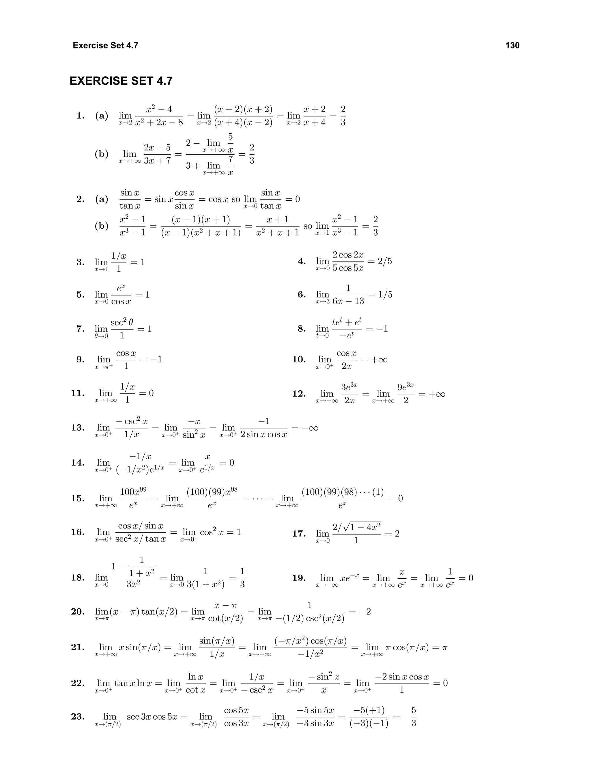 Exercise Set 4.7 130
EXERCISE SET 4.7
1. (a) lim
x→2
x2
− 4
x2 + 2x − 8
= lim
x→2
(x − 2)(x + 2)
(x + 4)(x − 2)
= lim
x→2
x + 2
x + 4
=
2
3
(b) lim
x→+∞
2x − 5
3x + 7
=
2 − lim
x→+∞
5
x
3 + lim
x→+∞
7
x
=
2
3
2. (a)
sin x
tan x
= sin x
cos x
sin x
= cos x so lim
x→0
sin x
tan x
= 0
(b)
x2
− 1
x3 − 1
=
(x − 1)(x + 1)
(x − 1)(x2 + x + 1)
=
x + 1
x2 + x + 1
so lim
x→1
x2
− 1
x3 − 1
=
2
3
3. lim
x→1
1/x
1
= 1 4. lim
x→0
2 cos 2x
5 cos 5x
= 2/5
5. lim
x→0
ex
cos x
= 1 6. lim
x→3
1
6x − 13
= 1/5
7. lim
θ→0
sec2
θ
1
= 1 8. lim
t→0
tet
+ et
−et
= −1
9. lim
x→π+
cos x
1
= −1 10. lim
x→0+
cos x
2x
= +∞
11. lim
x→+∞
1/x
1
= 0 12. lim
x→+∞
3e3x
2x
= lim
x→+∞
9e3x
2
= +∞
13. lim
x→0+
− csc2
x
1/x
= lim
x→0+
−x
sin2
x
= lim
x→0+
−1
2 sin x cos x
= −∞
14. lim
x→0+
−1/x
(−1/x2)e1/x
= lim
x→0+
x
e1/x
= 0
15. lim
x→+∞
100x99
ex
= lim
x→+∞
(100)(99)x98
ex
= · · · = lim
x→+∞
(100)(99)(98) · · · (1)
ex
= 0
16. lim
x→0+
cos x/ sin x
sec2 x/ tan x
= lim
x→0+
cos2
x = 1 17. lim
x→0
2/
√
1 − 4x2
1
= 2
18. lim
x→0
1 −
1
1 + x2
3x2
= lim
x→0
1
3(1 + x2)
=
1
3
19. lim
x→+∞
xe−x
= lim
x→+∞
x
ex
= lim
x→+∞
1
ex
= 0
20. lim
x→π
(x − π) tan(x/2) = lim
x→π
x − π
cot(x/2)
= lim
x→π
1
−(1/2) csc2(x/2)
= −2
21. lim
x→+∞
x sin(π/x) = lim
x→+∞
sin(π/x)
1/x
= lim
x→+∞
(−π/x2
) cos(π/x)
−1/x2
= lim
x→+∞
π cos(π/x) = π
22. lim
x→0+
tan x ln x = lim
x→0+
ln x
cot x
= lim
x→0+
1/x
− csc2 x
= lim
x→0+
− sin2
x
x
= lim
x→0+
−2 sin x cos x
1
= 0
23. lim
x→(π/2)−
sec 3x cos 5x = lim
x→(π/2)−
cos 5x
cos 3x
= lim
x→(π/2)−
−5 sin 5x
−3 sin 3x
=
−5(+1)
(−3)(−1)
= −
5
3
 