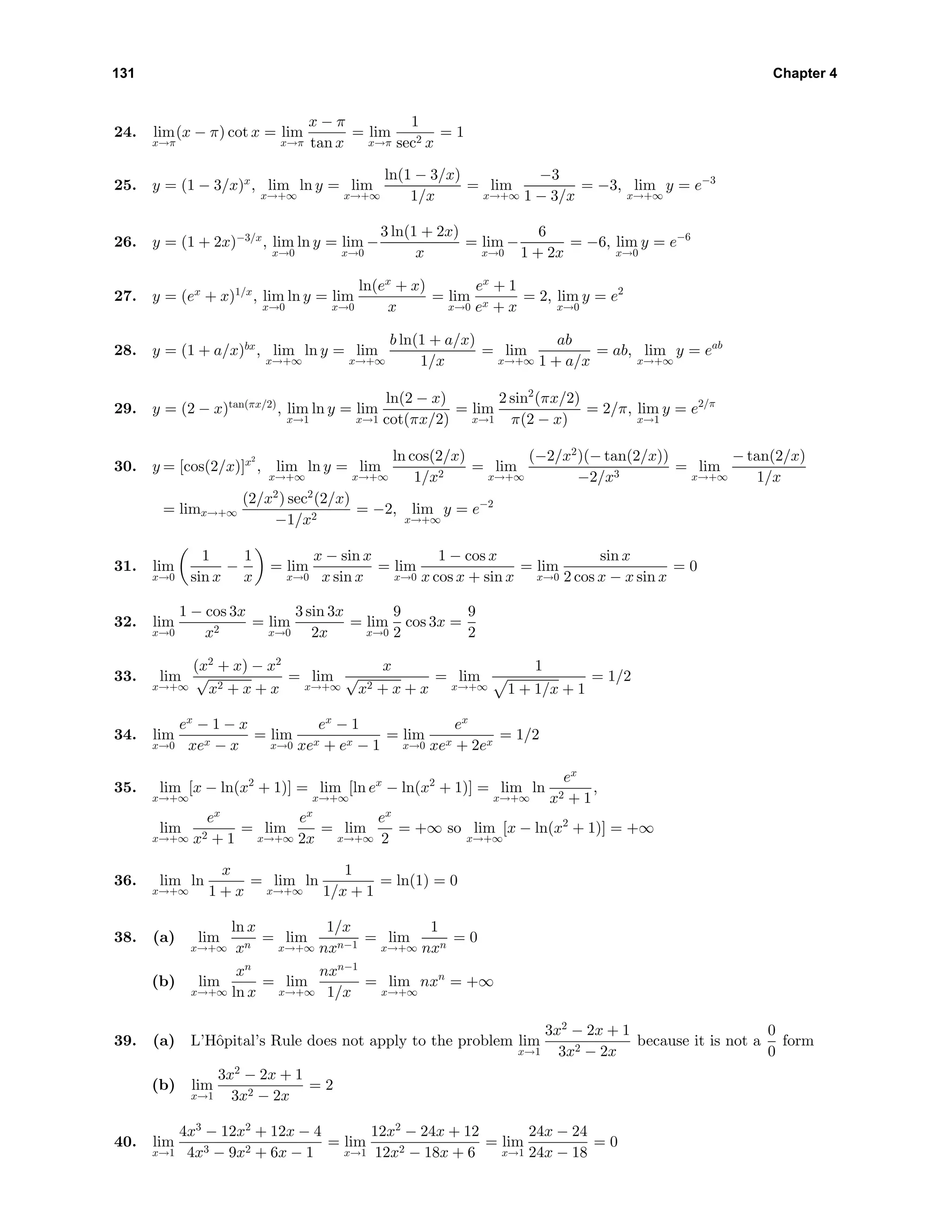 131 Chapter 4
24. lim
x→π
(x − π) cot x = lim
x→π
x − π
tan x
= lim
x→π
1
sec2 x
= 1
25. y = (1 − 3/x)x
, lim
x→+∞
ln y = lim
x→+∞
ln(1 − 3/x)
1/x
= lim
x→+∞
−3
1 − 3/x
= −3, lim
x→+∞
y = e−3
26. y = (1 + 2x)−3/x
, lim
x→0
ln y = lim
x→0
−
3 ln(1 + 2x)
x
= lim
x→0
−
6
1 + 2x
= −6, lim
x→0
y = e−6
27. y = (ex
+ x)1/x
, lim
x→0
ln y = lim
x→0
ln(ex
+ x)
x
= lim
x→0
ex
+ 1
ex + x
= 2, lim
x→0
y = e2
28. y = (1 + a/x)bx
, lim
x→+∞
ln y = lim
x→+∞
b ln(1 + a/x)
1/x
= lim
x→+∞
ab
1 + a/x
= ab, lim
x→+∞
y = eab
29. y = (2 − x)tan(πx/2)
, lim
x→1
ln y = lim
x→1
ln(2 − x)
cot(πx/2)
= lim
x→1
2 sin2
(πx/2)
π(2 − x)
= 2/π, lim
x→1
y = e2/π
30. y = [cos(2/x)]x2
, lim
x→+∞
ln y = lim
x→+∞
ln cos(2/x)
1/x2
= lim
x→+∞
(−2/x2
)(− tan(2/x))
−2/x3
= lim
x→+∞
− tan(2/x)
1/x
= limx→+∞
(2/x2
) sec2
(2/x)
−1/x2
= −2, lim
x→+∞
y = e−2
31. lim
x→0
1
sin x
−
1
x
= lim
x→0
x − sin x
x sin x
= lim
x→0
1 − cos x
x cos x + sin x
= lim
x→0
sin x
2 cos x − x sin x
= 0
32. lim
x→0
1 − cos 3x
x2
= lim
x→0
3 sin 3x
2x
= lim
x→0
9
2
cos 3x =
9
2
33. lim
x→+∞
(x2
+ x) − x2
√
x2 + x + x
= lim
x→+∞
x
√
x2 + x + x
= lim
x→+∞
1
1 + 1/x + 1
= 1/2
34. lim
x→0
ex
− 1 − x
xex − x
= lim
x→0
ex
− 1
xex + ex − 1
= lim
x→0
ex
xex + 2ex
= 1/2
35. lim
x→+∞
[x − ln(x2
+ 1)] = lim
x→+∞
[ln ex
− ln(x2
+ 1)] = lim
x→+∞
ln
ex
x2 + 1
,
lim
x→+∞
ex
x2 + 1
= lim
x→+∞
ex
2x
= lim
x→+∞
ex
2
= +∞ so lim
x→+∞
[x − ln(x2
+ 1)] = +∞
36. lim
x→+∞
ln
x
1 + x
= lim
x→+∞
ln
1
1/x + 1
= ln(1) = 0
38. (a) lim
x→+∞
ln x
xn
= lim
x→+∞
1/x
nxn−1
= lim
x→+∞
1
nxn
= 0
(b) lim
x→+∞
xn
ln x
= lim
x→+∞
nxn−1
1/x
= lim
x→+∞
nxn
= +∞
39. (a) L’Hˆopital’s Rule does not apply to the problem lim
x→1
3x2
− 2x + 1
3x2 − 2x
because it is not a
0
0
form
(b) lim
x→1
3x2
− 2x + 1
3x2 − 2x
= 2
40. lim
x→1
4x3
− 12x2
+ 12x − 4
4x3 − 9x2 + 6x − 1
= lim
x→1
12x2
− 24x + 12
12x2 − 18x + 6
= lim
x→1
24x − 24
24x − 18
= 0
 