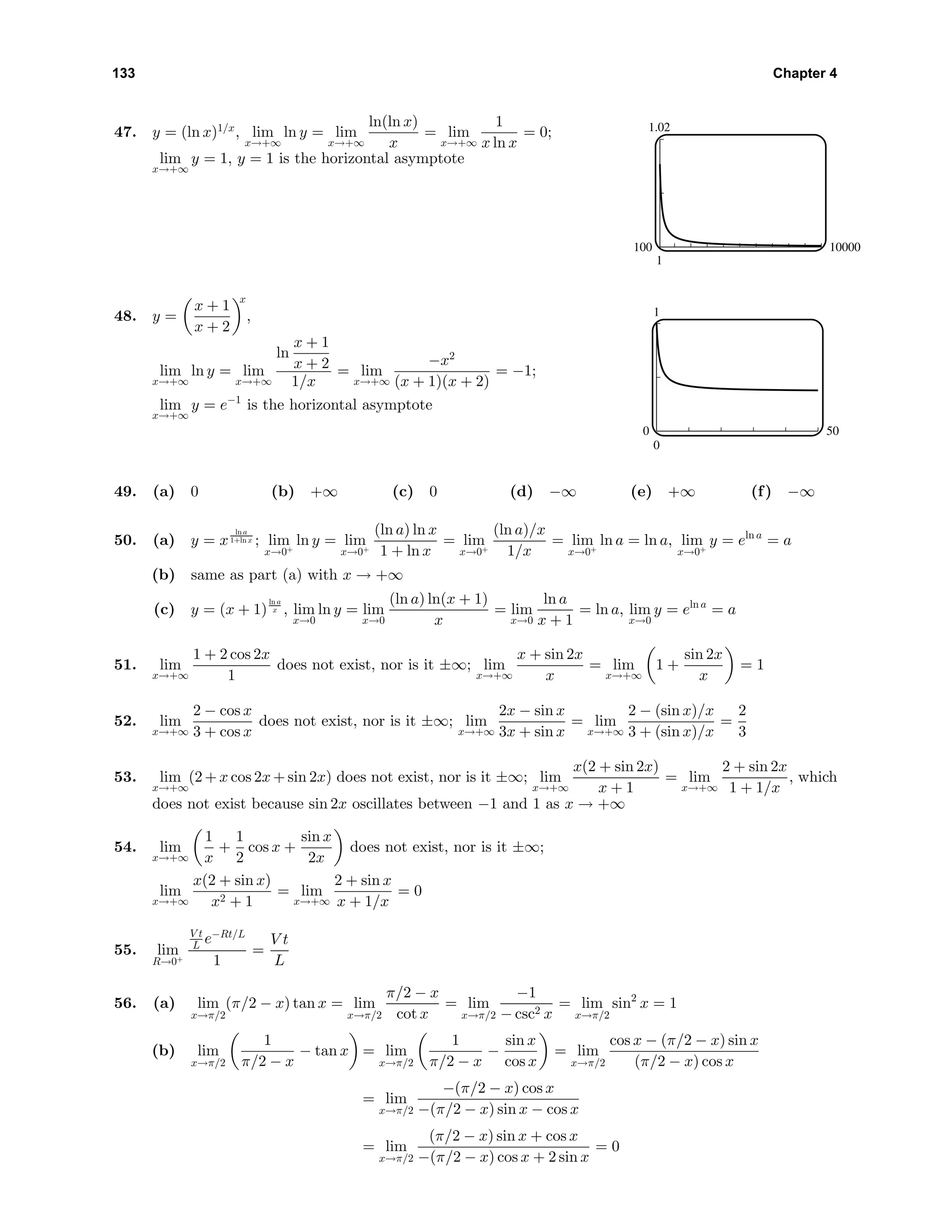 133 Chapter 4
47. y = (ln x)1/x
, lim
x→+∞
ln y = lim
x→+∞
ln(ln x)
x
= lim
x→+∞
1
x ln x
= 0;
lim
x→+∞
y = 1, y = 1 is the horizontal asymptote
1.02
1
100 10000
48. y =
x + 1
x + 2
x
,
lim
x→+∞
ln y = lim
x→+∞
ln
x + 1
x + 2
1/x
= lim
x→+∞
−x2
(x + 1)(x + 2)
= −1;
lim
x→+∞
y = e−1
is the horizontal asymptote
1
0
0 50
49. (a) 0 (b) +∞ (c) 0 (d) −∞ (e) +∞ (f) −∞
50. (a) y = x
ln a
1+ln x ; lim
x→0+
ln y = lim
x→0+
(ln a) ln x
1 + ln x
= lim
x→0+
(ln a)/x
1/x
= lim
x→0+
ln a = ln a, lim
x→0+
y = eln a
= a
(b) same as part (a) with x → +∞
(c) y = (x + 1)
ln a
x , lim
x→0
ln y = lim
x→0
(ln a) ln(x + 1)
x
= lim
x→0
ln a
x + 1
= ln a, lim
x→0
y = eln a
= a
51. lim
x→+∞
1 + 2 cos 2x
1
does not exist, nor is it ±∞; lim
x→+∞
x + sin 2x
x
= lim
x→+∞
1 +
sin 2x
x
= 1
52. lim
x→+∞
2 − cos x
3 + cos x
does not exist, nor is it ±∞; lim
x→+∞
2x − sin x
3x + sin x
= lim
x→+∞
2 − (sin x)/x
3 + (sin x)/x
=
2
3
53. lim
x→+∞
(2 + x cos 2x + sin 2x) does not exist, nor is it ±∞; lim
x→+∞
x(2 + sin 2x)
x + 1
= lim
x→+∞
2 + sin 2x
1 + 1/x
, which
does not exist because sin 2x oscillates between −1 and 1 as x → +∞
54. lim
x→+∞
1
x
+
1
2
cos x +
sin x
2x
does not exist, nor is it ±∞;
lim
x→+∞
x(2 + sin x)
x2 + 1
= lim
x→+∞
2 + sin x
x + 1/x
= 0
55. lim
R→0+
V t
L e−Rt/L
1
=
V t
L
56. (a) lim
x→π/2
(π/2 − x) tan x = lim
x→π/2
π/2 − x
cot x
= lim
x→π/2
−1
− csc2 x
= lim
x→π/2
sin2
x = 1
(b) lim
x→π/2
1
π/2 − x
− tan x = lim
x→π/2
1
π/2 − x
−
sin x
cos x
= lim
x→π/2
cos x − (π/2 − x) sin x
(π/2 − x) cos x
= lim
x→π/2
−(π/2 − x) cos x
−(π/2 − x) sin x − cos x
= lim
x→π/2
(π/2 − x) sin x + cos x
−(π/2 − x) cos x + 2 sin x
= 0
 