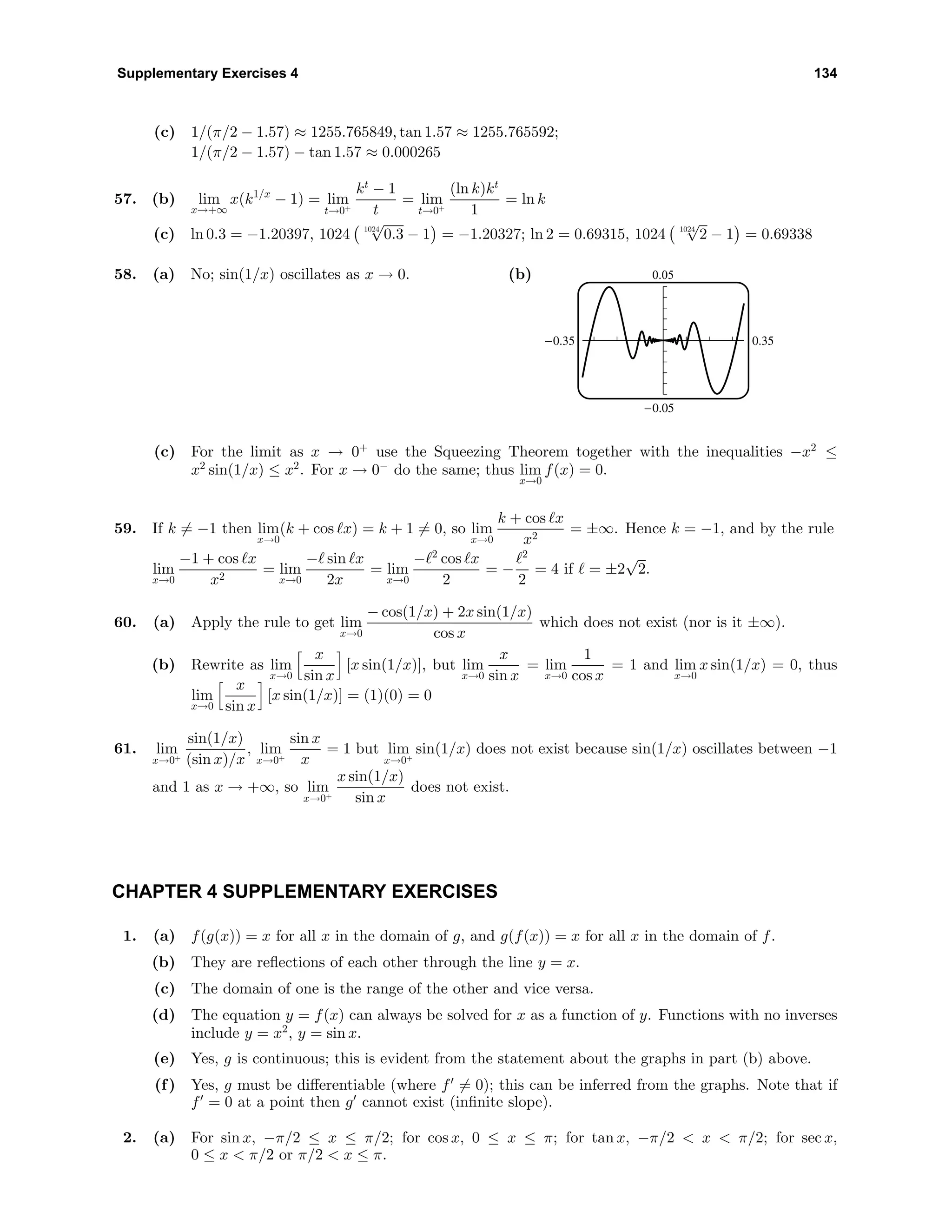 Supplementary Exercises 4 134
(c) 1/(π/2 − 1.57) ≈ 1255.765849, tan 1.57 ≈ 1255.765592;
1/(π/2 − 1.57) − tan 1.57 ≈ 0.000265
57. (b) lim
x→+∞
x(k1/x
− 1) = lim
t→0+
kt
− 1
t
= lim
t→0+
(ln k)kt
1
= ln k
(c) ln 0.3 = −1.20397, 1024 1024
√
0.3 − 1 = −1.20327; ln 2 = 0.69315, 1024 1024
√
2 − 1 = 0.69338
58. (a) No; sin(1/x) oscillates as x → 0. (b) 0.05
-0.05
-0.35 0.35
(c) For the limit as x → 0+
use the Squeezing Theorem together with the inequalities −x2
≤
x2
sin(1/x) ≤ x2
. For x → 0−
do the same; thus lim
x→0
f(x) = 0.
59. If k = −1 then lim
x→0
(k + cos x) = k + 1 = 0, so lim
x→0
k + cos x
x2
= ±∞. Hence k = −1, and by the rule
lim
x→0
−1 + cos x
x2
= lim
x→0
− sin x
2x
= lim
x→0
− 2
cos x
2
= −
2
2
= 4 if = ±2
√
2.
60. (a) Apply the rule to get lim
x→0
− cos(1/x) + 2x sin(1/x)
cos x
which does not exist (nor is it ±∞).
(b) Rewrite as lim
x→0
x
sin x
[x sin(1/x)], but lim
x→0
x
sin x
= lim
x→0
1
cos x
= 1 and lim
x→0
x sin(1/x) = 0, thus
lim
x→0
x
sin x
[x sin(1/x)] = (1)(0) = 0
61. lim
x→0+
sin(1/x)
(sin x)/x
, lim
x→0+
sin x
x
= 1 but lim
x→0+
sin(1/x) does not exist because sin(1/x) oscillates between −1
and 1 as x → +∞, so lim
x→0+
x sin(1/x)
sin x
does not exist.
CHAPTER 4 SUPPLEMENTARY EXERCISES
1. (a) f(g(x)) = x for all x in the domain of g, and g(f(x)) = x for all x in the domain of f.
(b) They are reﬂections of each other through the line y = x.
(c) The domain of one is the range of the other and vice versa.
(d) The equation y = f(x) can always be solved for x as a function of y. Functions with no inverses
include y = x2
, y = sin x.
(e) Yes, g is continuous; this is evident from the statement about the graphs in part (b) above.
(f) Yes, g must be diﬀerentiable (where f = 0); this can be inferred from the graphs. Note that if
f = 0 at a point then g cannot exist (inﬁnite slope).
2. (a) For sin x, −π/2 ≤ x ≤ π/2; for cos x, 0 ≤ x ≤ π; for tan x, −π/2 < x < π/2; for sec x,
0 ≤ x < π/2 or π/2 < x ≤ π.
 
