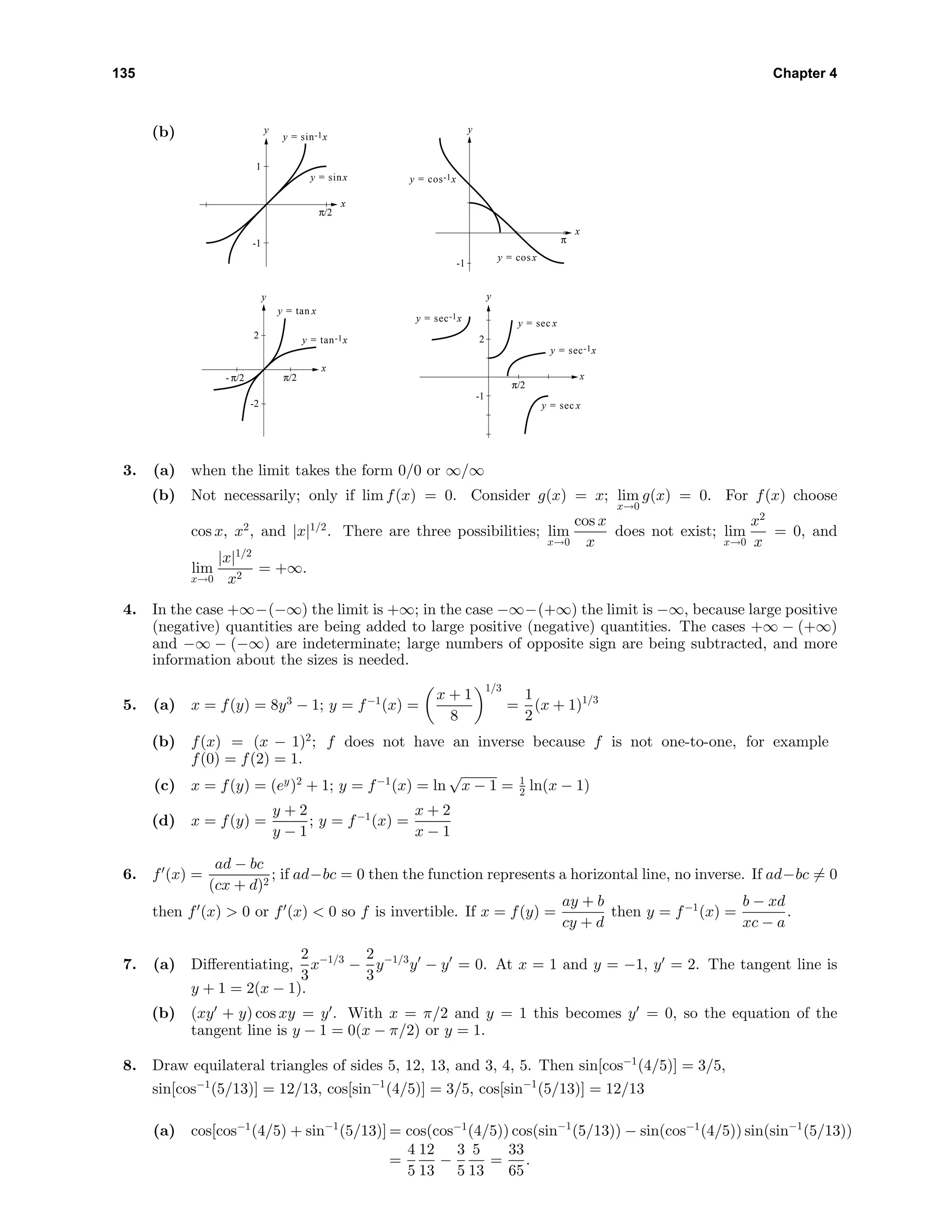 135 Chapter 4
(b) y
x
-1
1
π/2
y = sin-1x
y = sinx
y
x
-1
π
y = cos-1x
y = cosx
y
x
-2
2
π/2- π/2
y = tan-1x
y = tan x
y
x
-1
2
π/2
y = sec-1x y = sec x
y = sec-1x
y = sec x
3. (a) when the limit takes the form 0/0 or ∞/∞
(b) Not necessarily; only if lim f(x) = 0. Consider g(x) = x; lim
x→0
g(x) = 0. For f(x) choose
cos x, x2
, and |x|1/2
. There are three possibilities; lim
x→0
cos x
x
does not exist; lim
x→0
x2
x
= 0, and
lim
x→0
|x|1/2
x2
= +∞.
4. In the case +∞−(−∞) the limit is +∞; in the case −∞−(+∞) the limit is −∞, because large positive
(negative) quantities are being added to large positive (negative) quantities. The cases +∞ − (+∞)
and −∞ − (−∞) are indeterminate; large numbers of opposite sign are being subtracted, and more
information about the sizes is needed.
5. (a) x = f(y) = 8y3
− 1; y = f−1
(x) =
x + 1
8
1/3
=
1
2
(x + 1)1/3
(b) f(x) = (x − 1)2
; f does not have an inverse because f is not one-to-one, for example
f(0) = f(2) = 1.
(c) x = f(y) = (ey
)2
+ 1; y = f−1
(x) = ln
√
x − 1 = 1
2 ln(x − 1)
(d) x = f(y) =
y + 2
y − 1
; y = f−1
(x) =
x + 2
x − 1
6. f (x) =
ad − bc
(cx + d)2
; if ad−bc = 0 then the function represents a horizontal line, no inverse. If ad−bc = 0
then f (x) > 0 or f (x) < 0 so f is invertible. If x = f(y) =
ay + b
cy + d
then y = f−1
(x) =
b − xd
xc − a
.
7. (a) Diﬀerentiating,
2
3
x−1/3
−
2
3
y−1/3
y − y = 0. At x = 1 and y = −1, y = 2. The tangent line is
y + 1 = 2(x − 1).
(b) (xy + y) cos xy = y . With x = π/2 and y = 1 this becomes y = 0, so the equation of the
tangent line is y − 1 = 0(x − π/2) or y = 1.
8. Draw equilateral triangles of sides 5, 12, 13, and 3, 4, 5. Then sin[cos−1
(4/5)] = 3/5,
sin[cos−1
(5/13)] = 12/13, cos[sin−1
(4/5)] = 3/5, cos[sin−1
(5/13)] = 12/13
(a) cos[cos−1
(4/5) + sin−1
(5/13)] = cos(cos−1
(4/5)) cos(sin−1
(5/13)) − sin(cos−1
(4/5)) sin(sin−1
(5/13))
=
4
5
12
13
−
3
5
5
13
=
33
65
.
 