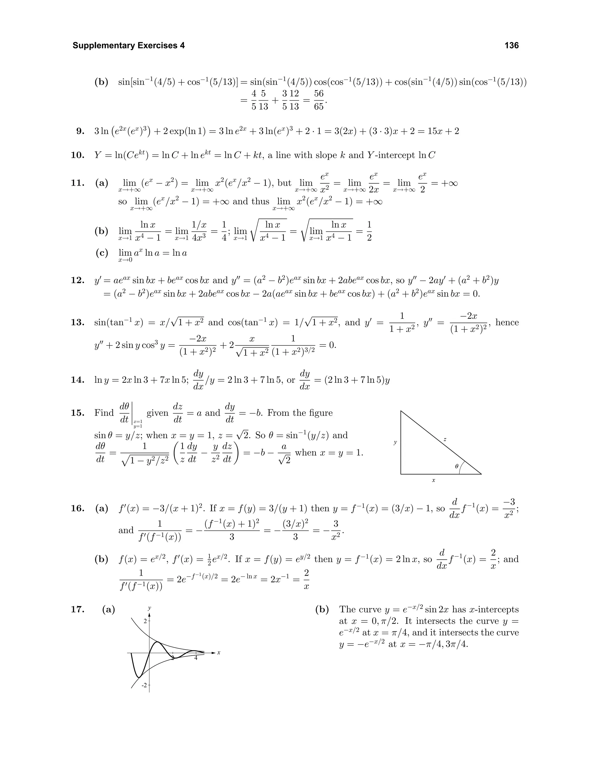 Supplementary Exercises 4 136
(b) sin[sin−1
(4/5) + cos−1
(5/13)] = sin(sin−1
(4/5)) cos(cos−1
(5/13)) + cos(sin−1
(4/5)) sin(cos−1
(5/13))
=
4
5
5
13
+
3
5
12
13
=
56
65
.
9. 3 ln e2x
(ex
)3
+ 2 exp(ln 1) = 3 ln e2x
+ 3 ln(ex
)3
+ 2 · 1 = 3(2x) + (3 · 3)x + 2 = 15x + 2
10. Y = ln(Cekt
) = ln C + ln ekt
= ln C + kt, a line with slope k and Y -intercept ln C
11. (a) lim
x→+∞
(ex
− x2
) = lim
x→+∞
x2
(ex
/x2
− 1), but lim
x→+∞
ex
x2
= lim
x→+∞
ex
2x
= lim
x→+∞
ex
2
= +∞
so lim
x→+∞
(ex
/x2
− 1) = +∞ and thus lim
x→+∞
x2
(ex
/x2
− 1) = +∞
(b) lim
x→1
ln x
x4 − 1
= lim
x→1
1/x
4x3
=
1
4
; lim
x→1
ln x
x4 − 1
= lim
x→1
ln x
x4 − 1
=
1
2
(c) lim
x→0
ax
ln a = ln a
12. y = aeax
sin bx + beax
cos bx and y = (a2
− b2
)eax
sin bx + 2abeax
cos bx, so y − 2ay + (a2
+ b2
)y
= (a2
− b2
)eax
sin bx + 2abeax
cos bx − 2a(aeax
sin bx + beax
cos bx) + (a2
+ b2
)eax
sin bx = 0.
13. sin(tan−1
x) = x/
√
1 + x2 and cos(tan−1
x) = 1/
√
1 + x2, and y =
1
1 + x2
, y =
−2x
(1 + x2)2
, hence
y + 2 sin y cos3
y =
−2x
(1 + x2)2
+ 2
x
√
1 + x2
1
(1 + x2)3/2
= 0.
14. ln y = 2x ln 3 + 7x ln 5;
dy
dx
/y = 2 ln 3 + 7 ln 5, or
dy
dx
= (2 ln 3 + 7 ln 5)y
15. Find
dθ
dt x=1
y=1
given
dz
dt
= a and
dy
dt
= −b. From the ﬁgure
sin θ = y/z; when x = y = 1, z =
√
2. So θ = sin−1
(y/z) and
dθ
dt
=
1
1 − y2/z2
1
z
dy
dt
−
y
z2
dz
dt
= −b −
a
√
2
when x = y = 1.
y
x
z
θ
16. (a) f (x) = −3/(x + 1)2
. If x = f(y) = 3/(y + 1) then y = f−1
(x) = (3/x) − 1, so
d
dx
f−1
(x) =
−3
x2
;
and
1
f (f−1(x))
= −
(f−1
(x) + 1)2
3
= −
(3/x)2
3
= −
3
x2
.
(b) f(x) = ex/2
, f (x) = 1
2 ex/2
. If x = f(y) = ey/2
then y = f−1
(x) = 2 ln x, so
d
dx
f−1
(x) =
2
x
; and
1
f (f−1(x))
= 2e−f−1
(x)/2
= 2e− ln x
= 2x−1
=
2
x
17. (a) y
x
-2
2
2 4
(b) The curve y = e−x/2
sin 2x has x-intercepts
at x = 0, π/2. It intersects the curve y =
e−x/2
at x = π/4, and it intersects the curve
y = −e−x/2
at x = −π/4, 3π/4.
 