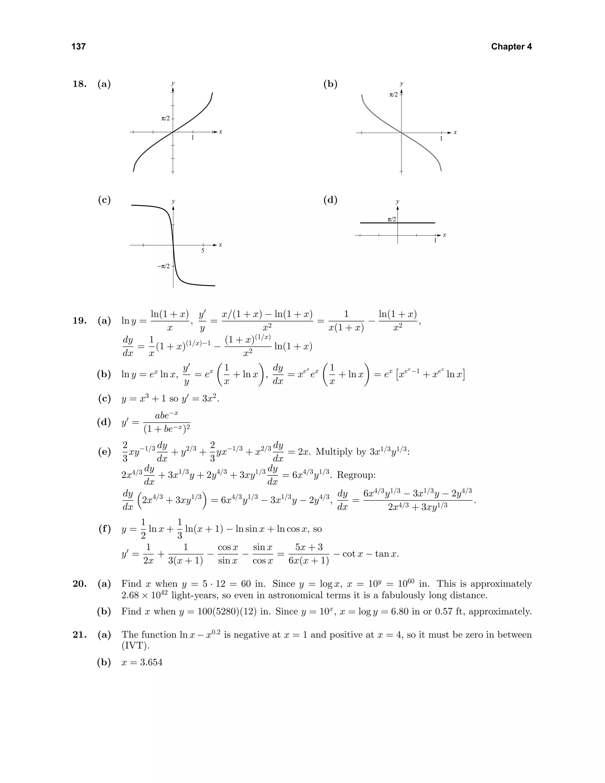 137 Chapter 4
18. (a) y
x
π/2
1
(b) y
x
π/2
1
(c) y
x
−π/2
5
(d) y
x
π/2
1
19. (a) ln y =
ln(1 + x)
x
,
y
y
=
x/(1 + x) − ln(1 + x)
x2
=
1
x(1 + x)
−
ln(1 + x)
x2
,
dy
dx
=
1
x
(1 + x)(1/x)−1
−
(1 + x)(1/x)
x2
ln(1 + x)
(b) ln y = ex
ln x,
y
y
= ex 1
x
+ ln x ,
dy
dx
= xex
ex 1
x
+ ln x = ex
xex
−1
+ xex
ln x
(c) y = x3
+ 1 so y = 3x2
.
(d) y =
abe−x
(1 + be−x)2
(e)
2
3
xy−1/3 dy
dx
+ y2/3
+
2
3
yx−1/3
+ x2/3 dy
dx
= 2x. Multiply by 3x1/3
y1/3
:
2x4/3 dy
dx
+ 3x1/3
y + 2y4/3
+ 3xy1/3 dy
dx
= 6x4/3
y1/3
. Regroup:
dy
dx
2x4/3
+ 3xy1/3
= 6x4/3
y1/3
− 3x1/3
y − 2y4/3
,
dy
dx
=
6x4/3
y1/3
− 3x1/3
y − 2y4/3
2x4/3 + 3xy1/3
.
(f) y =
1
2
ln x +
1
3
ln(x + 1) − ln sin x + ln cos x, so
y =
1
2x
+
1
3(x + 1)
−
cos x
sin x
−
sin x
cos x
=
5x + 3
6x(x + 1)
− cot x − tan x.
20. (a) Find x when y = 5 · 12 = 60 in. Since y = log x, x = 10y
= 1060
in. This is approximately
2.68 × 1042
light-years, so even in astronomical terms it is a fabulously long distance.
(b) Find x when y = 100(5280)(12) in. Since y = 10x
, x = log y = 6.80 in or 0.57 ft, approximately.
21. (a) The function ln x − x0.2
is negative at x = 1 and positive at x = 4, so it must be zero in between
(IVT).
(b) x = 3.654
 