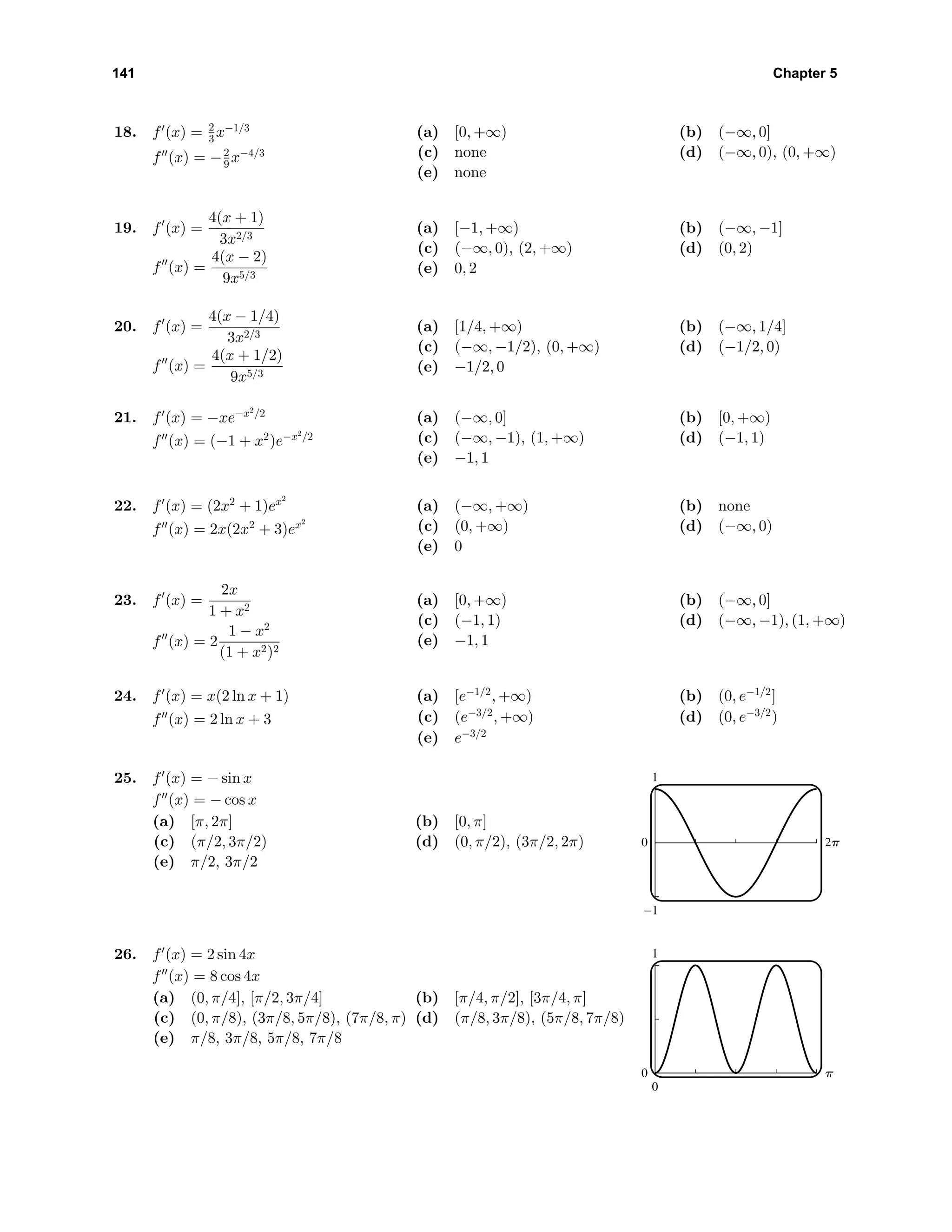141 Chapter 5
18. f (x) = 2
3 x−1/3
f (x) = −2
9 x−4/3
(a) [0, +∞) (b) (−∞, 0]
(c) none (d) (−∞, 0), (0, +∞)
(e) none
19. f (x) =
4(x + 1)
3x2/3
f (x) =
4(x − 2)
9x5/3
(a) [−1, +∞) (b) (−∞, −1]
(c) (−∞, 0), (2, +∞) (d) (0, 2)
(e) 0, 2
20. f (x) =
4(x − 1/4)
3x2/3
f (x) =
4(x + 1/2)
9x5/3
(a) [1/4, +∞) (b) (−∞, 1/4]
(c) (−∞, −1/2), (0, +∞) (d) (−1/2, 0)
(e) −1/2, 0
21. f (x) = −xe−x2
/2
f (x) = (−1 + x2
)e−x2
/2
(a) (−∞, 0] (b) [0, +∞)
(c) (−∞, −1), (1, +∞) (d) (−1, 1)
(e) −1, 1
22. f (x) = (2x2
+ 1)ex2
f (x) = 2x(2x2
+ 3)ex2
(a) (−∞, +∞) (b) none
(c) (0, +∞) (d) (−∞, 0)
(e) 0
23. f (x) =
2x
1 + x2
f (x) = 2
1 − x2
(1 + x2)2
(a) [0, +∞) (b) (−∞, 0]
(c) (−1, 1) (d) (−∞, −1), (1, +∞)
(e) −1, 1
24. f (x) = x(2 ln x + 1)
f (x) = 2 ln x + 3
(a) [e−1/2
, +∞) (b) (0, e−1/2
]
(c) (e−3/2
, +∞) (d) (0, e−3/2
)
(e) e−3/2
25. f (x) = − sin x
f (x) = − cos x
(a) [π, 2π] (b) [0, π]
(c) (π/2, 3π/2) (d) (0, π/2), (3π/2, 2π)
(e) π/2, 3π/2
1
-1
0 2p
26. f (x) = 2 sin 4x
f (x) = 8 cos 4x
(a) (0, π/4], [π/2, 3π/4] (b) [π/4, π/2], [3π/4, π]
(c) (0, π/8), (3π/8, 5π/8), (7π/8, π) (d) (π/8, 3π/8), (5π/8, 7π/8)
(e) π/8, 3π/8, 5π/8, 7π/8
1
0
0 p
 