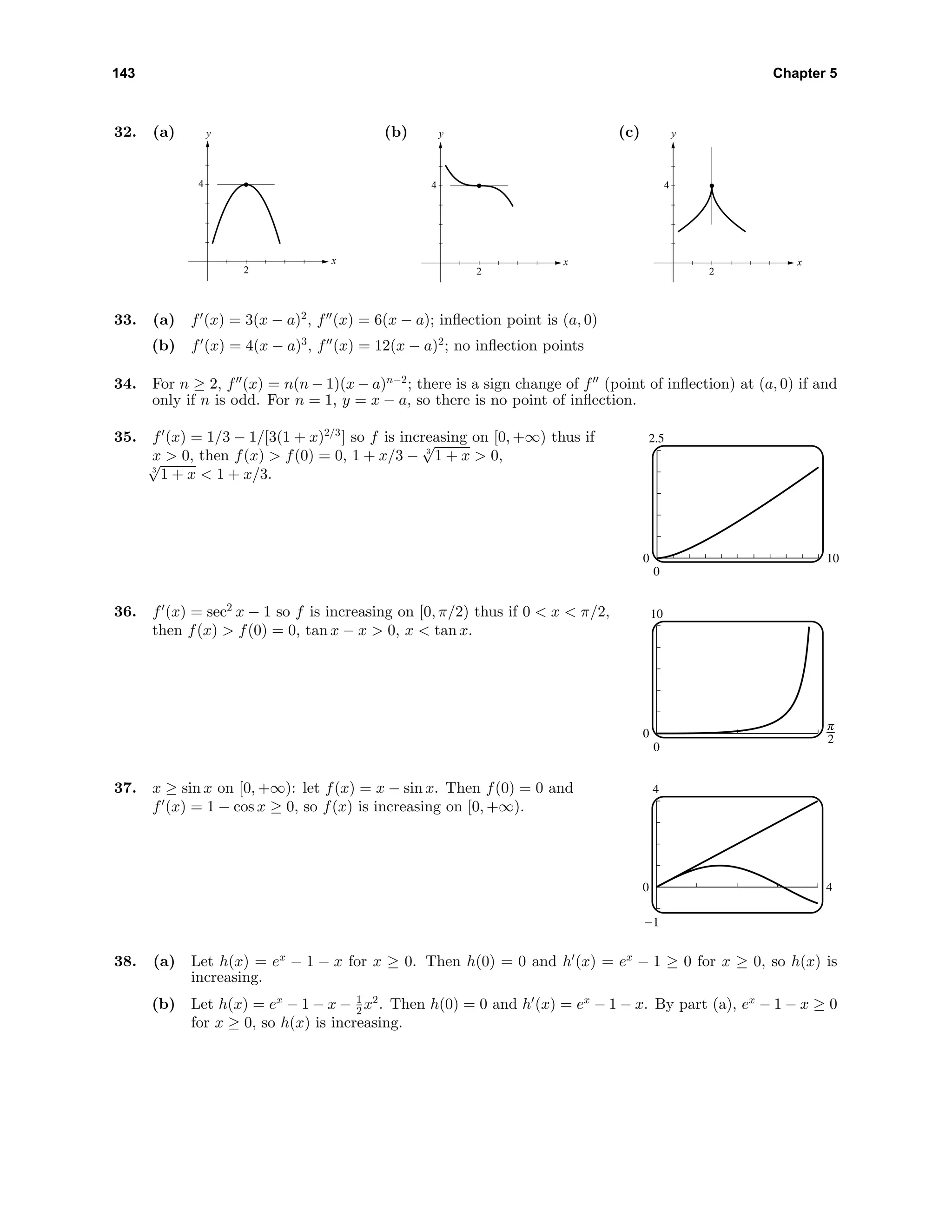 143 Chapter 5
32. (a)
2
4
x
y (b)
2
4
x
y (c)
2
4
x
y
33. (a) f (x) = 3(x − a)2
, f (x) = 6(x − a); inﬂection point is (a, 0)
(b) f (x) = 4(x − a)3
, f (x) = 12(x − a)2
; no inﬂection points
34. For n ≥ 2, f (x) = n(n − 1)(x − a)n−2
; there is a sign change of f (point of inﬂection) at (a, 0) if and
only if n is odd. For n = 1, y = x − a, so there is no point of inﬂection.
35. f (x) = 1/3 − 1/[3(1 + x)2/3
] so f is increasing on [0, +∞) thus if
x > 0, then f(x) > f(0) = 0, 1 + x/3 − 3
√
1 + x > 0,
3
√
1 + x < 1 + x/3.
2.5
0
0 10
36. f (x) = sec2
x − 1 so f is increasing on [0, π/2) thus if 0 < x < π/2,
then f(x) > f(0) = 0, tan x − x > 0, x < tan x.
10
0
0 6
37. x ≥ sin x on [0, +∞): let f(x) = x − sin x. Then f(0) = 0 and
f (x) = 1 − cos x ≥ 0, so f(x) is increasing on [0, +∞).
4
-1
0 4
38. (a) Let h(x) = ex
− 1 − x for x ≥ 0. Then h(0) = 0 and h (x) = ex
− 1 ≥ 0 for x ≥ 0, so h(x) is
increasing.
(b) Let h(x) = ex
− 1 − x − 1
2 x2
. Then h(0) = 0 and h (x) = ex
− 1 − x. By part (a), ex
− 1 − x ≥ 0
for x ≥ 0, so h(x) is increasing.
 