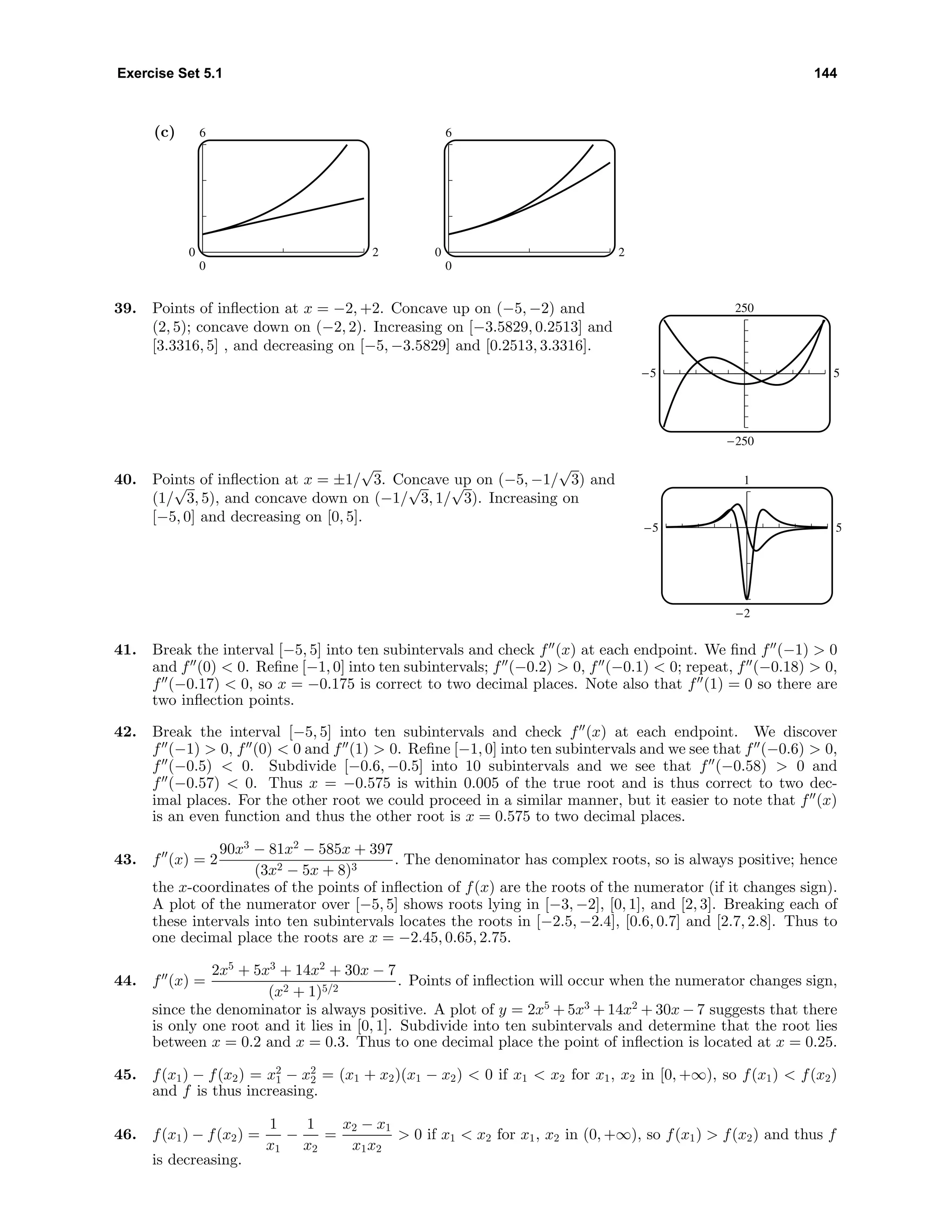 Exercise Set 5.1 144
(c) 6
0
0 2
6
0
0 2
39. Points of inﬂection at x = −2, +2. Concave up on (−5, −2) and
(2, 5); concave down on (−2, 2). Increasing on [−3.5829, 0.2513] and
[3.3316, 5] , and decreasing on [−5, −3.5829] and [0.2513, 3.3316].
250
-250
-5 5
40. Points of inﬂection at x = ±1/
√
3. Concave up on (−5, −1/
√
3) and
(1/
√
3, 5), and concave down on (−1/
√
3, 1/
√
3). Increasing on
[−5, 0] and decreasing on [0, 5].
1
-2
-5 5
41. Break the interval [−5, 5] into ten subintervals and check f (x) at each endpoint. We ﬁnd f (−1) > 0
and f (0) < 0. Reﬁne [−1, 0] into ten subintervals; f (−0.2) > 0, f (−0.1) < 0; repeat, f (−0.18) > 0,
f (−0.17) < 0, so x = −0.175 is correct to two decimal places. Note also that f (1) = 0 so there are
two inﬂection points.
42. Break the interval [−5, 5] into ten subintervals and check f (x) at each endpoint. We discover
f (−1) > 0, f (0) < 0 and f (1) > 0. Reﬁne [−1, 0] into ten subintervals and we see that f (−0.6) > 0,
f (−0.5) < 0. Subdivide [−0.6, −0.5] into 10 subintervals and we see that f (−0.58) > 0 and
f (−0.57) < 0. Thus x = −0.575 is within 0.005 of the true root and is thus correct to two dec-
imal places. For the other root we could proceed in a similar manner, but it easier to note that f (x)
is an even function and thus the other root is x = 0.575 to two decimal places.
43. f (x) = 2
90x3
− 81x2
− 585x + 397
(3x2 − 5x + 8)3
. The denominator has complex roots, so is always positive; hence
the x-coordinates of the points of inﬂection of f(x) are the roots of the numerator (if it changes sign).
A plot of the numerator over [−5, 5] shows roots lying in [−3, −2], [0, 1], and [2, 3]. Breaking each of
these intervals into ten subintervals locates the roots in [−2.5, −2.4], [0.6, 0.7] and [2.7, 2.8]. Thus to
one decimal place the roots are x = −2.45, 0.65, 2.75.
44. f (x) =
2x5
+ 5x3
+ 14x2
+ 30x − 7
(x2 + 1)5/2
. Points of inﬂection will occur when the numerator changes sign,
since the denominator is always positive. A plot of y = 2x5
+ 5x3
+ 14x2
+ 30x − 7 suggests that there
is only one root and it lies in [0, 1]. Subdivide into ten subintervals and determine that the root lies
between x = 0.2 and x = 0.3. Thus to one decimal place the point of inﬂection is located at x = 0.25.
45. f(x1) − f(x2) = x2
1 − x2
2 = (x1 + x2)(x1 − x2) < 0 if x1 < x2 for x1, x2 in [0, +∞), so f(x1) < f(x2)
and f is thus increasing.
46. f(x1) − f(x2) =
1
x1
−
1
x2
=
x2 − x1
x1x2
> 0 if x1 < x2 for x1, x2 in (0, +∞), so f(x1) > f(x2) and thus f
is decreasing.
 