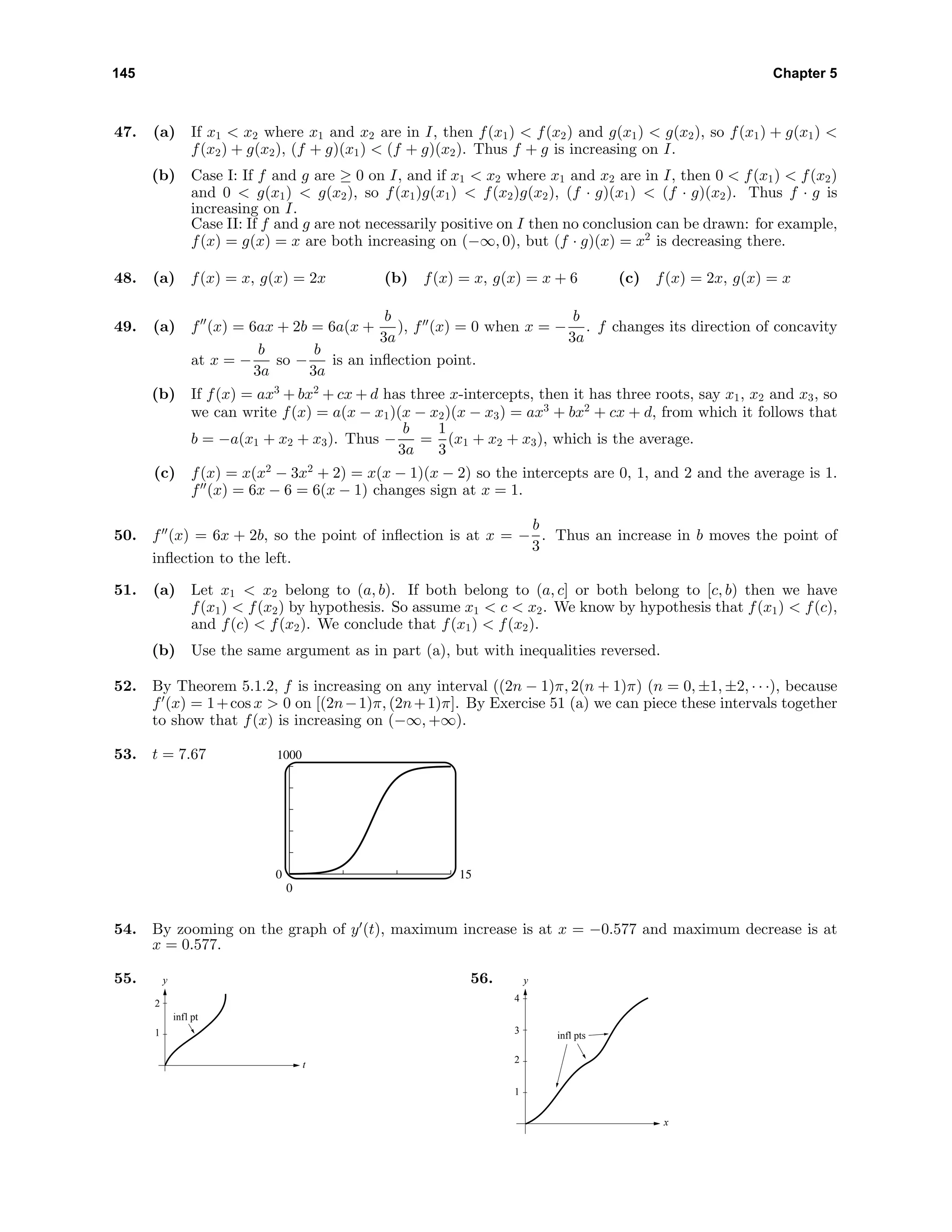 145 Chapter 5
47. (a) If x1 < x2 where x1 and x2 are in I, then f(x1) < f(x2) and g(x1) < g(x2), so f(x1) + g(x1) <
f(x2) + g(x2), (f + g)(x1) < (f + g)(x2). Thus f + g is increasing on I.
(b) Case I: If f and g are ≥ 0 on I, and if x1 < x2 where x1 and x2 are in I, then 0 < f(x1) < f(x2)
and 0 < g(x1) < g(x2), so f(x1)g(x1) < f(x2)g(x2), (f · g)(x1) < (f · g)(x2). Thus f · g is
increasing on I.
Case II: If f and g are not necessarily positive on I then no conclusion can be drawn: for example,
f(x) = g(x) = x are both increasing on (−∞, 0), but (f · g)(x) = x2
is decreasing there.
48. (a) f(x) = x, g(x) = 2x (b) f(x) = x, g(x) = x + 6 (c) f(x) = 2x, g(x) = x
49. (a) f (x) = 6ax + 2b = 6a(x +
b
3a
), f (x) = 0 when x = −
b
3a
. f changes its direction of concavity
at x = −
b
3a
so −
b
3a
is an inﬂection point.
(b) If f(x) = ax3
+ bx2
+ cx + d has three x-intercepts, then it has three roots, say x1, x2 and x3, so
we can write f(x) = a(x − x1)(x − x2)(x − x3) = ax3
+ bx2
+ cx + d, from which it follows that
b = −a(x1 + x2 + x3). Thus −
b
3a
=
1
3
(x1 + x2 + x3), which is the average.
(c) f(x) = x(x2
− 3x2
+ 2) = x(x − 1)(x − 2) so the intercepts are 0, 1, and 2 and the average is 1.
f (x) = 6x − 6 = 6(x − 1) changes sign at x = 1.
50. f (x) = 6x + 2b, so the point of inﬂection is at x = −
b
3
. Thus an increase in b moves the point of
inﬂection to the left.
51. (a) Let x1 < x2 belong to (a, b). If both belong to (a, c] or both belong to [c, b) then we have
f(x1) < f(x2) by hypothesis. So assume x1 < c < x2. We know by hypothesis that f(x1) < f(c),
and f(c) < f(x2). We conclude that f(x1) < f(x2).
(b) Use the same argument as in part (a), but with inequalities reversed.
52. By Theorem 5.1.2, f is increasing on any interval ((2n − 1)π, 2(n + 1)π) (n = 0, ±1, ±2, · · ·), because
f (x) = 1+cos x > 0 on [(2n−1)π, (2n+1)π]. By Exercise 51 (a) we can piece these intervals together
to show that f(x) is increasing on (−∞, +∞).
53. t = 7.67 1000
0
0 15
54. By zooming on the graph of y (t), maximum increase is at x = −0.577 and maximum decrease is at
x = 0.577.
55.
t
1
2
y
infl pt
56. y
x
infl pts
1
2
3
4
 