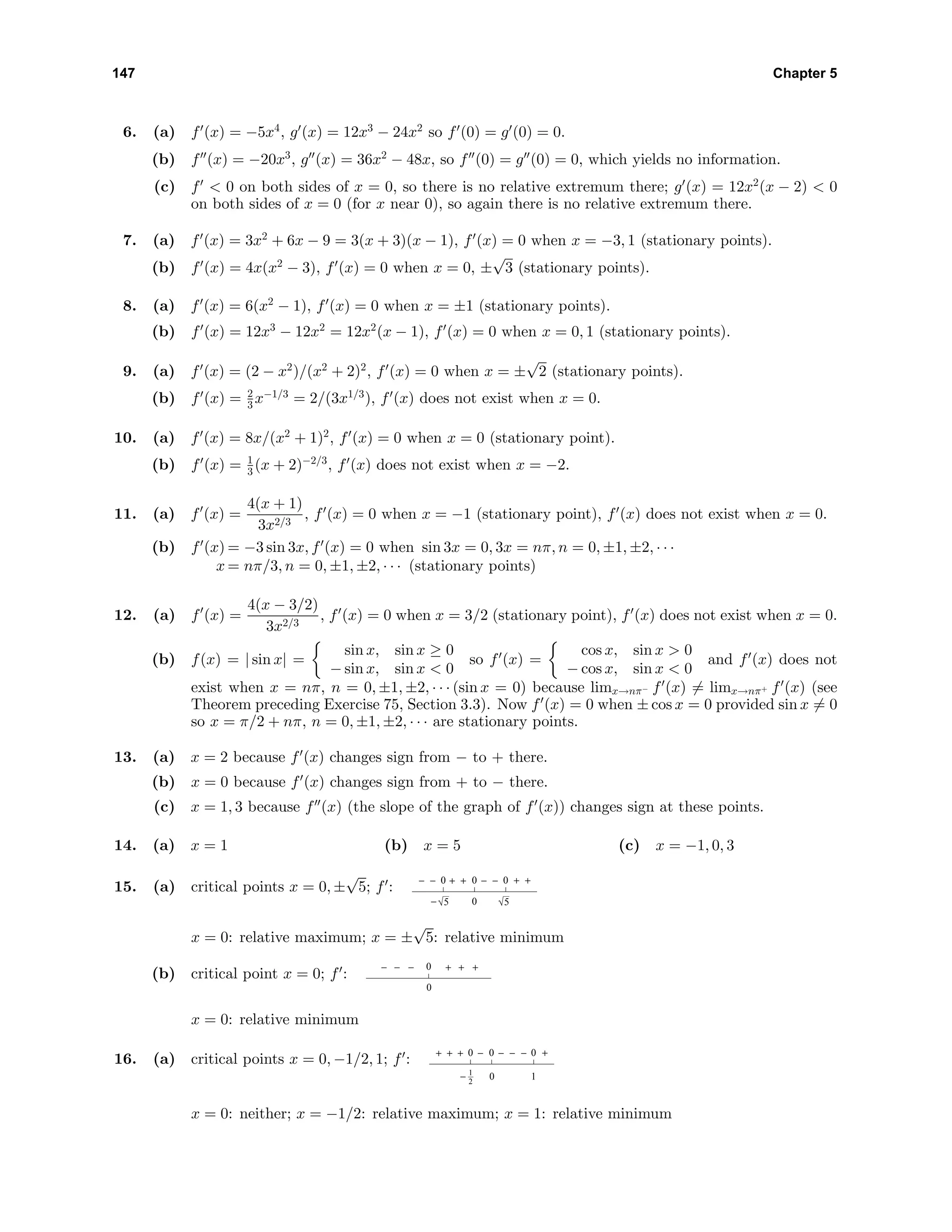 147 Chapter 5
6. (a) f (x) = −5x4
, g (x) = 12x3
− 24x2
so f (0) = g (0) = 0.
(b) f (x) = −20x3
, g (x) = 36x2
− 48x, so f (0) = g (0) = 0, which yields no information.
(c) f < 0 on both sides of x = 0, so there is no relative extremum there; g (x) = 12x2
(x − 2) < 0
on both sides of x = 0 (for x near 0), so again there is no relative extremum there.
7. (a) f (x) = 3x2
+ 6x − 9 = 3(x + 3)(x − 1), f (x) = 0 when x = −3, 1 (stationary points).
(b) f (x) = 4x(x2
− 3), f (x) = 0 when x = 0, ±
√
3 (stationary points).
8. (a) f (x) = 6(x2
− 1), f (x) = 0 when x = ±1 (stationary points).
(b) f (x) = 12x3
− 12x2
= 12x2
(x − 1), f (x) = 0 when x = 0, 1 (stationary points).
9. (a) f (x) = (2 − x2
)/(x2
+ 2)2
, f (x) = 0 when x = ±
√
2 (stationary points).
(b) f (x) = 2
3 x−1/3
= 2/(3x1/3
), f (x) does not exist when x = 0.
10. (a) f (x) = 8x/(x2
+ 1)2
, f (x) = 0 when x = 0 (stationary point).
(b) f (x) = 1
3 (x + 2)−2/3
, f (x) does not exist when x = −2.
11. (a) f (x) =
4(x + 1)
3x2/3
, f (x) = 0 when x = −1 (stationary point), f (x) does not exist when x = 0.
(b) f (x) = −3 sin 3x, f (x) = 0 when sin 3x = 0, 3x = nπ, n = 0, ±1, ±2, · · ·
x = nπ/3, n = 0, ±1, ±2, · · · (stationary points)
12. (a) f (x) =
4(x − 3/2)
3x2/3
, f (x) = 0 when x = 3/2 (stationary point), f (x) does not exist when x = 0.
(b) f(x) = | sin x| =
sin x, sin x ≥ 0
− sin x, sin x < 0
so f (x) =
cos x, sin x > 0
− cos x, sin x < 0
and f (x) does not
exist when x = nπ, n = 0, ±1, ±2, · · · (sin x = 0) because limx→nπ− f (x) = limx→nπ+ f (x) (see
Theorem preceding Exercise 75, Section 3.3). Now f (x) = 0 when ± cos x = 0 provided sin x = 0
so x = π/2 + nπ, n = 0, ±1, ±2, · · · are stationary points.
13. (a) x = 2 because f (x) changes sign from − to + there.
(b) x = 0 because f (x) changes sign from + to − there.
(c) x = 1, 3 because f (x) (the slope of the graph of f (x)) changes sign at these points.
14. (a) x = 1 (b) x = 5 (c) x = −1, 0, 3
15. (a) critical points x = 0, ±
√
5; f :
0 0
0
0− −− − +++ +
55−
x = 0: relative maximum; x = ±
√
5: relative minimum
(b) critical point x = 0; f :
0
0
− +− +− +
x = 0: relative minimum
16. (a) critical points x = 0, −1/2, 1; f :
0 0
0
0
− 1
− − −+ + + +−
1
2
x = 0: neither; x = −1/2: relative maximum; x = 1: relative minimum
 