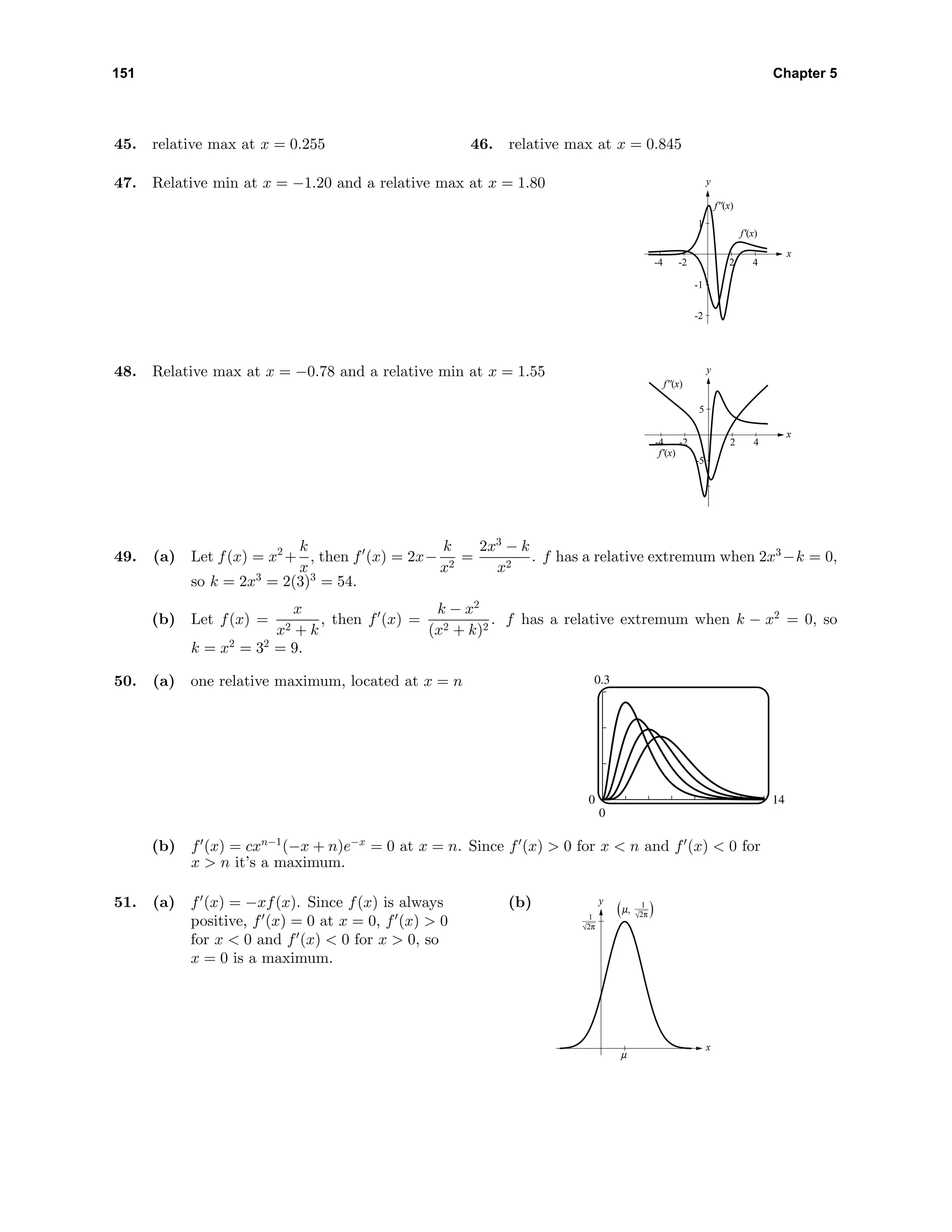 151 Chapter 5
45. relative max at x = 0.255 46. relative max at x = 0.845
47. Relative min at x = −1.20 and a relative max at x = 1.80 y
x
-2
-1
1
-4 -2 2 4
f'(x)
f''(x)
48. Relative max at x = −0.78 and a relative min at x = 1.55 y
x
-5
5
-4 -2 2 4
f'(x)
f''(x)
49. (a) Let f(x) = x2
+
k
x
, then f (x) = 2x−
k
x2
=
2x3
− k
x2
. f has a relative extremum when 2x3
−k = 0,
so k = 2x3
= 2(3)3
= 54.
(b) Let f(x) =
x
x2 + k
, then f (x) =
k − x2
(x2 + k)2
. f has a relative extremum when k − x2
= 0, so
k = x2
= 32
= 9.
50. (a) one relative maximum, located at x = n 0.3
0
0 14
(b) f (x) = cxn−1
(−x + n)e−x
= 0 at x = n. Since f (x) > 0 for x < n and f (x) < 0 for
x > n it’s a maximum.
51. (a) f (x) = −xf(x). Since f(x) is always
positive, f (x) = 0 at x = 0, f (x) > 0
for x < 0 and f (x) < 0 for x > 0, so
x = 0 is a maximum.
(b) y
x
µ
1
µ,( )2π1
2π
 