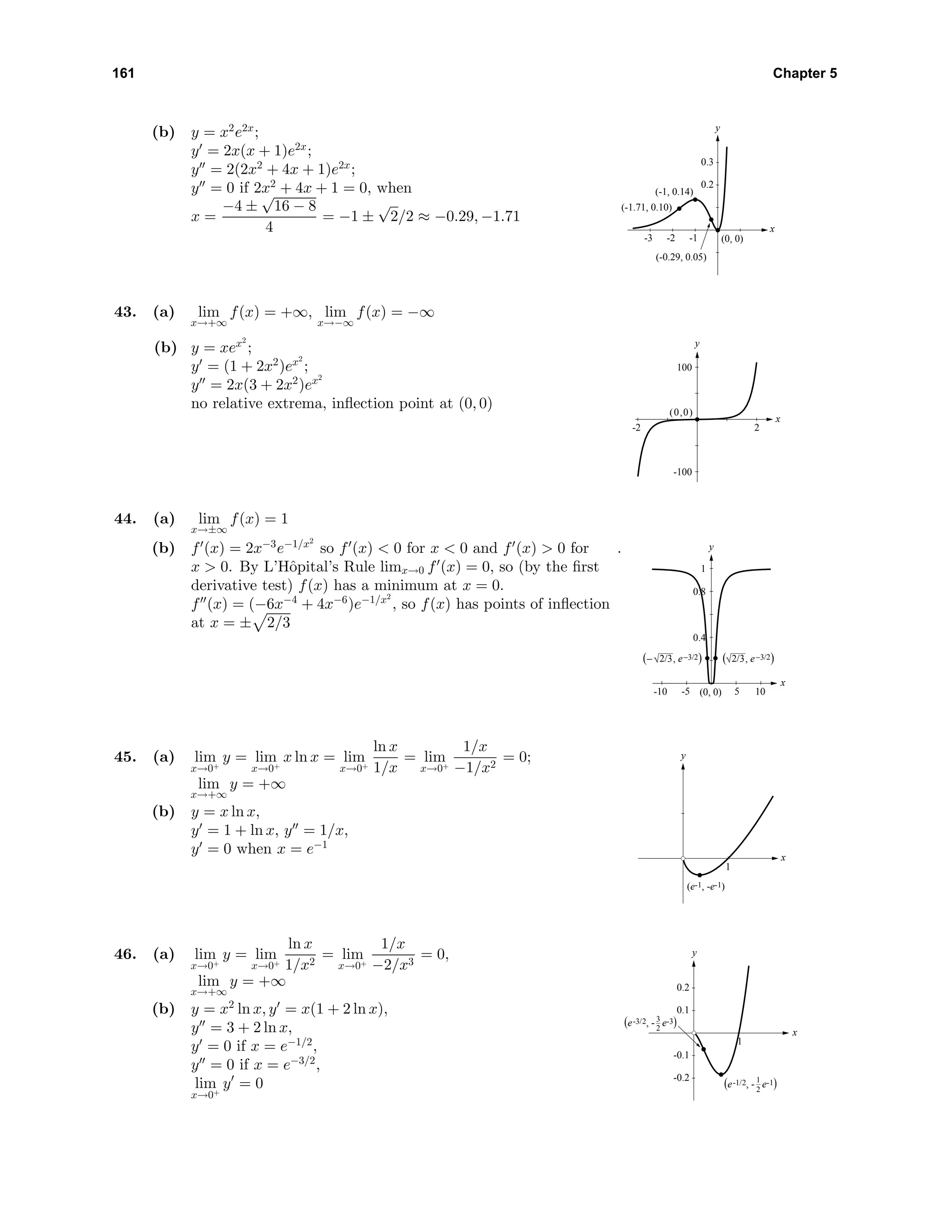161 Chapter 5
(b) y = x2
e2x
;
y = 2x(x + 1)e2x
;
y = 2(2x2
+ 4x + 1)e2x
;
y = 0 if 2x2
+ 4x + 1 = 0, when
x =
−4 ±
√
16 − 8
4
= −1 ±
√
2/2 ≈ −0.29, −1.71
-3 -2 -1
y
x
0.2
0.3
(-1.71, 0.10)
(-1, 0.14)
(0, 0)
(-0.29, 0.05)
43. (a) lim
x→+∞
f(x) = +∞, lim
x→−∞
f(x) = −∞
(b) y = xex2
;
y = (1 + 2x2
)ex2
;
y = 2x(3 + 2x2
)ex2
no relative extrema, inﬂection point at (0, 0)
y
x
-100
100
-2 2
(0,0)
44. (a) lim
x→±∞
f(x) = 1
(b) f (x) = 2x−3
e−1/x2
so f (x) < 0 for x < 0 and f (x) > 0 for
x > 0. By L’Hˆopital’s Rule limx→0 f (x) = 0, so (by the ﬁrst
derivative test) f(x) has a minimum at x = 0.
f (x) = (−6x−4
+ 4x−6
)e−1/x2
, so f(x) has points of inﬂection
at x = ± 2/3
. y
x
0.4
0.8
1
-10 -5 5 10(0, 0)
2/3, e−3/2−( ) 2/3, e−3/2( )
45. (a) lim
x→0+
y = lim
x→0+
x ln x = lim
x→0+
ln x
1/x
= lim
x→0+
1/x
−1/x2
= 0;
lim
x→+∞
y = +∞
(b) y = x ln x,
y = 1 + ln x, y = 1/x,
y = 0 when x = e−1
1
x
y
(e-1, -e-1)
46. (a) lim
x→0+
y = lim
x→0+
ln x
1/x2
= lim
x→0+
1/x
−2/x3
= 0,
lim
x→+∞
y = +∞
(b) y = x2
ln x, y = x(1 + 2 ln x),
y = 3 + 2 ln x,
y = 0 if x = e−1/2
,
y = 0 if x = e−3/2
,
lim
x→0+
y = 0
1
-0.2
-0.1
0.1
0.2
x
y
(e-1/2, - e-1)1
2
(e-3/2, - e-3)3
2
 