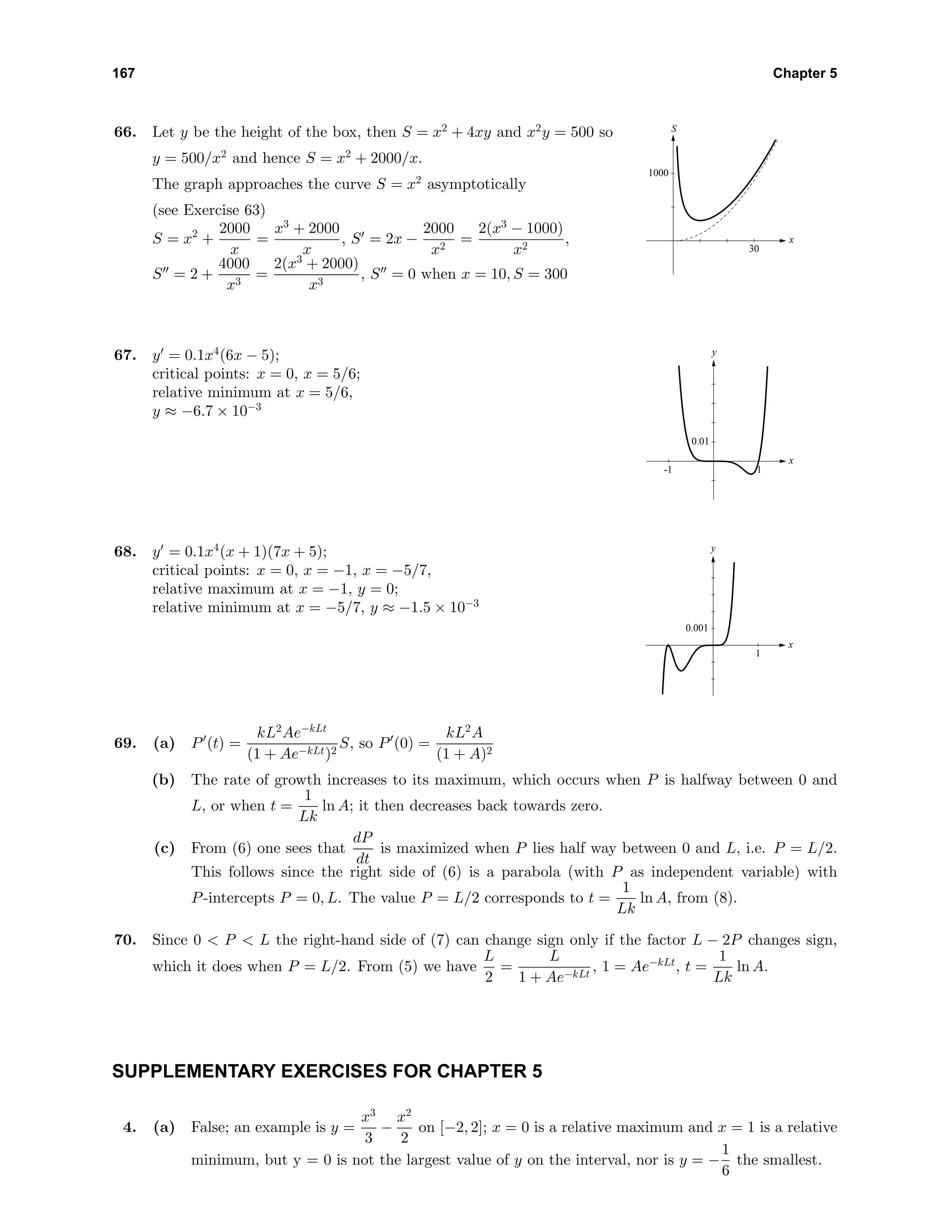 167 Chapter 5
66. Let y be the height of the box, then S = x2
+ 4xy and x2
y = 500 so
y = 500/x2
and hence S = x2
+ 2000/x.
The graph approaches the curve S = x2
asymptotically
(see Exercise 63)
S = x2
+
2000
x
=
x3
+ 2000
x
, S = 2x −
2000
x2
=
2(x3
− 1000)
x2
,
S = 2 +
4000
x3
=
2(x3
+ 2000)
x3
, S = 0 when x = 10, S = 300
30
1000
x
S
67. y = 0.1x4
(6x − 5);
critical points: x = 0, x = 5/6;
relative minimum at x = 5/6,
y ≈ −6.7 × 10−3
-1 1
0.01
x
y
68. y = 0.1x4
(x + 1)(7x + 5);
critical points: x = 0, x = −1, x = −5/7,
relative maximum at x = −1, y = 0;
relative minimum at x = −5/7, y ≈ −1.5 × 10−3
1
0.001
x
y
69. (a) P (t) =
kL2
Ae−kLt
(1 + Ae−kLt)2
S, so P (0) =
kL2
A
(1 + A)2
(b) The rate of growth increases to its maximum, which occurs when P is halfway between 0 and
L, or when t =
1
Lk
ln A; it then decreases back towards zero.
(c) From (6) one sees that
dP
dt
is maximized when P lies half way between 0 and L, i.e. P = L/2.
This follows since the right side of (6) is a parabola (with P as independent variable) with
P-intercepts P = 0, L. The value P = L/2 corresponds to t =
1
Lk
ln A, from (8).
70. Since 0 < P < L the right-hand side of (7) can change sign only if the factor L − 2P changes sign,
which it does when P = L/2. From (5) we have
L
2
=
L
1 + Ae−kLt
, 1 = Ae−kLt
, t =
1
Lk
ln A.
SUPPLEMENTARY EXERCISES FOR CHAPTER 5
4. (a) False; an example is y =
x3
3
−
x2
2
on [−2, 2]; x = 0 is a relative maximum and x = 1 is a relative
minimum, but y = 0 is not the largest value of y on the interval, nor is y = −
1
6
the smallest.
 