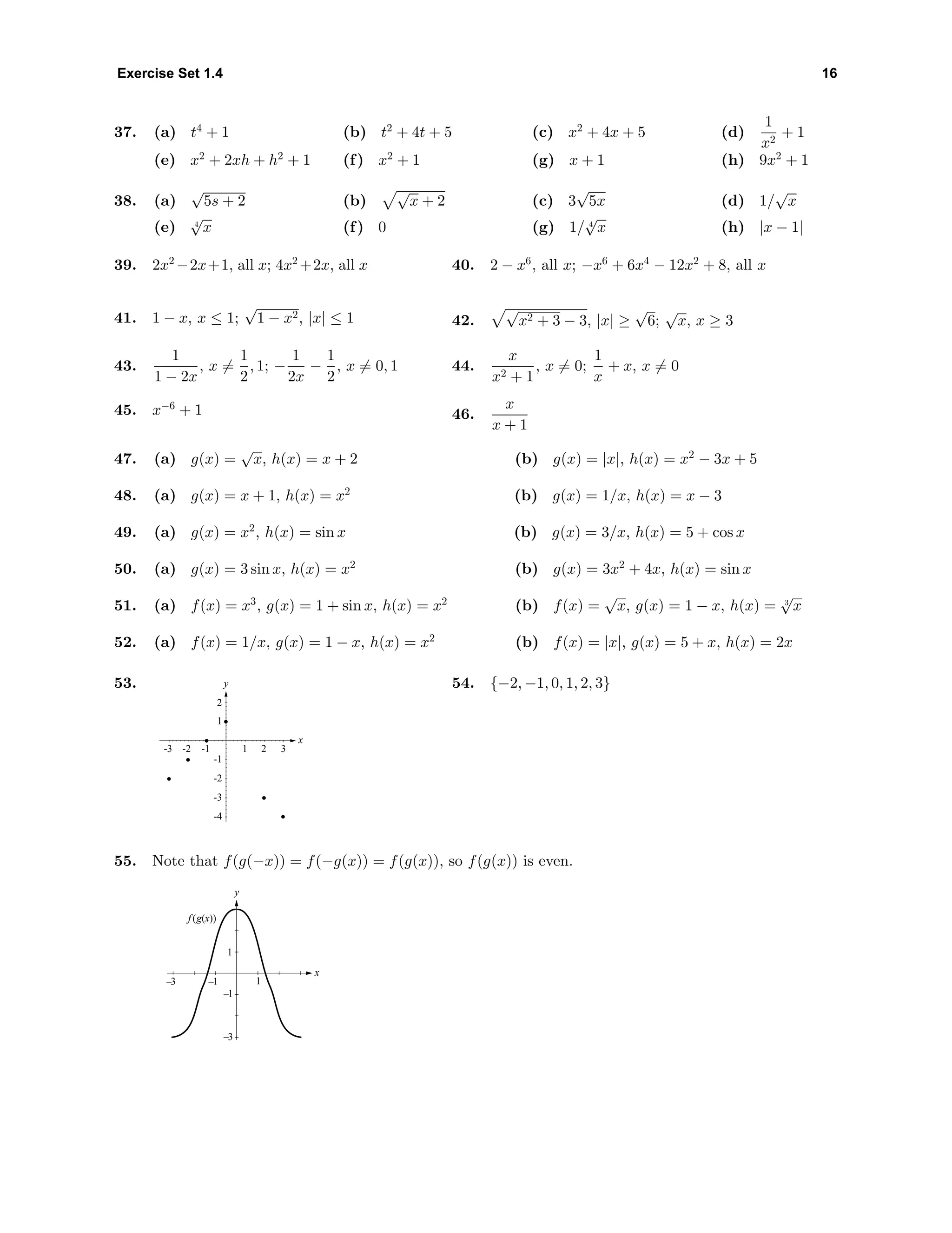 Exercise Set 1.4 16
37. (a) t4
+ 1 (b) t2
+ 4t + 5 (c) x2
+ 4x + 5 (d)
1
x2
+ 1
(e) x2
+ 2xh + h2
+ 1 (f) x2
+ 1 (g) x + 1 (h) 9x2
+ 1
38. (a)
√
5s + 2 (b)
√
x + 2 (c) 3
√
5x (d) 1/
√
x
(e) 4
√
x (f) 0 (g) 1/ 4
√
x (h) |x − 1|
39. 2x2
−2x+1, all x; 4x2
+2x, all x 40. 2 − x6
, all x; −x6
+ 6x4
− 12x2
+ 8, all x
41. 1 − x, x ≤ 1;
√
1 − x2, |x| ≤ 1 42.
√
x2 + 3 − 3, |x| ≥
√
6;
√
x, x ≥ 3
43.
1
1 − 2x
, x =
1
2
, 1; −
1
2x
−
1
2
, x = 0, 1 44.
x
x2 + 1
, x = 0;
1
x
+ x, x = 0
45. x−6
+ 1 46.
x
x + 1
47. (a) g(x) =
√
x, h(x) = x + 2 (b) g(x) = |x|, h(x) = x2
− 3x + 5
48. (a) g(x) = x + 1, h(x) = x2
(b) g(x) = 1/x, h(x) = x − 3
49. (a) g(x) = x2
, h(x) = sin x (b) g(x) = 3/x, h(x) = 5 + cos x
50. (a) g(x) = 3 sin x, h(x) = x2
(b) g(x) = 3x2
+ 4x, h(x) = sin x
51. (a) f(x) = x3
, g(x) = 1 + sin x, h(x) = x2
(b) f(x) =
√
x, g(x) = 1 − x, h(x) = 3
√
x
52. (a) f(x) = 1/x, g(x) = 1 − x, h(x) = x2
(b) f(x) = |x|, g(x) = 5 + x, h(x) = 2x
53. y
x
-4
-3
-2
-1
1
2
-3 -2 -1 1 2 3
54. {−2, −1, 0, 1, 2, 3}
55. Note that f(g(−x)) = f(−g(x)) = f(g(x)), so f(g(x)) is even.
f (g(x))
x
y
1–3 –1
–1
–3
1
 