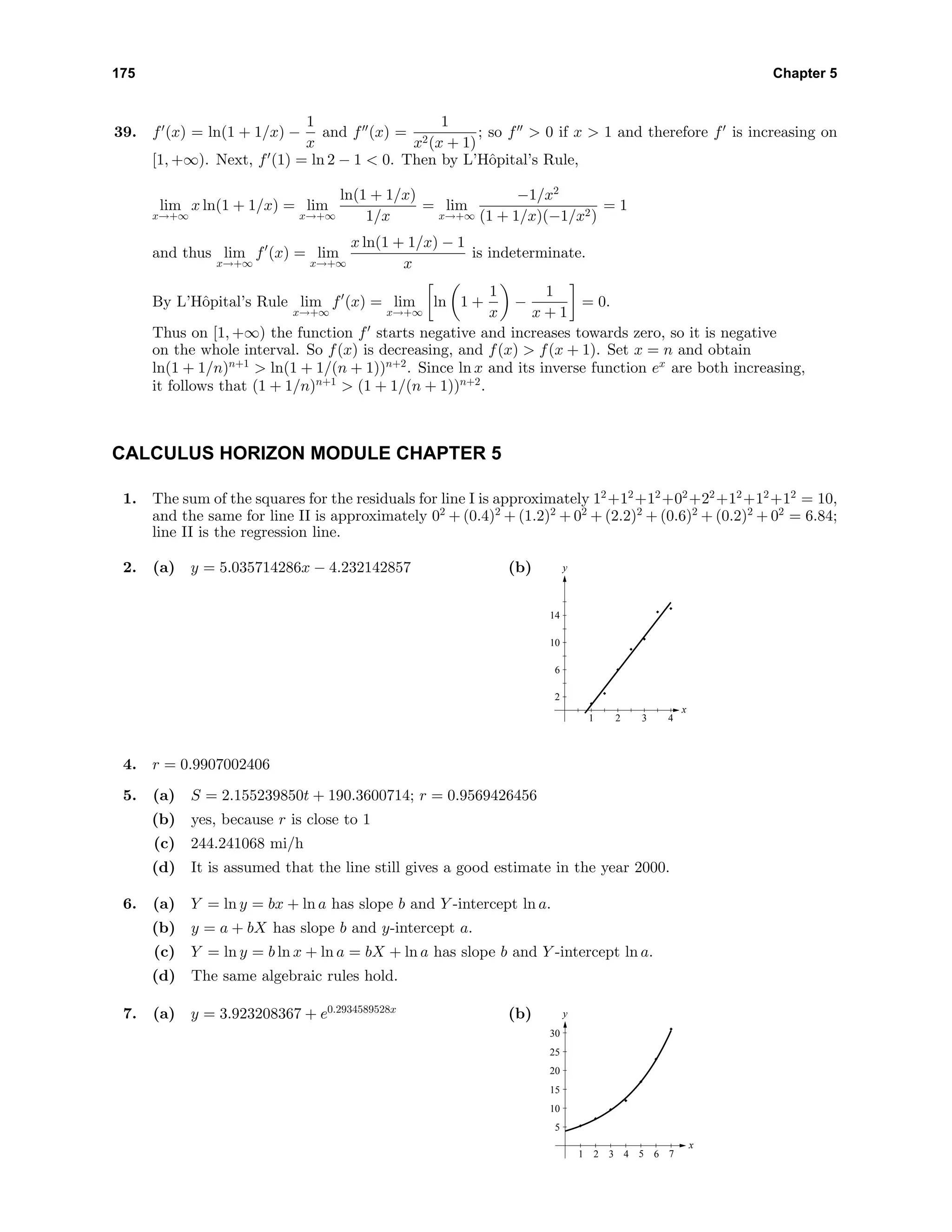 175 Chapter 5
39. f (x) = ln(1 + 1/x) −
1
x
and f (x) =
1
x2(x + 1)
; so f > 0 if x > 1 and therefore f is increasing on
[1, +∞). Next, f (1) = ln 2 − 1 < 0. Then by L’Hˆopital’s Rule,
lim
x→+∞
x ln(1 + 1/x) = lim
x→+∞
ln(1 + 1/x)
1/x
= lim
x→+∞
−1/x2
(1 + 1/x)(−1/x2)
= 1
and thus lim
x→+∞
f (x) = lim
x→+∞
x ln(1 + 1/x) − 1
x
is indeterminate.
By L’Hˆopital’s Rule lim
x→+∞
f (x) = lim
x→+∞
ln 1 +
1
x
−
1
x + 1
= 0.
Thus on [1, +∞) the function f starts negative and increases towards zero, so it is negative
on the whole interval. So f(x) is decreasing, and f(x) > f(x + 1). Set x = n and obtain
ln(1 + 1/n)n+1
> ln(1 + 1/(n + 1))n+2
. Since ln x and its inverse function ex
are both increasing,
it follows that (1 + 1/n)n+1
> (1 + 1/(n + 1))n+2
.
CALCULUS HORIZON MODULE CHAPTER 5
1. The sum of the squares for the residuals for line I is approximately 12
+12
+12
+02
+22
+12
+12
+12
= 10,
and the same for line II is approximately 02
+ (0.4)2
+ (1.2)2
+ 02
+ (2.2)2
+ (0.6)2
+ (0.2)2
+ 02
= 6.84;
line II is the regression line.
2. (a) y = 5.035714286x − 4.232142857 (b) y
x
2
6
10
14
1 2 3 4
4. r = 0.9907002406
5. (a) S = 2.155239850t + 190.3600714; r = 0.9569426456
(b) yes, because r is close to 1
(c) 244.241068 mi/h
(d) It is assumed that the line still gives a good estimate in the year 2000.
6. (a) Y = ln y = bx + ln a has slope b and Y -intercept ln a.
(b) y = a + bX has slope b and y-intercept a.
(c) Y = ln y = b ln x + ln a = bX + ln a has slope b and Y -intercept ln a.
(d) The same algebraic rules hold.
7. (a) y = 3.923208367 + e0.2934589528x
(b) y
x
5
10
15
20
25
30
1 2 3 4 5 6 7
 
